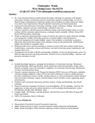 Christopher Walsh
West Bridgewater Ma 02379
(Cell) 617-293-7734 christopherwalsh9@comcast.net
Summary:
 20+ Years GeneralContractor and RealEstate Developer with hands on experience with detailed
construction remodel, reconstruction and new construction experience and knowledge, as well as a
Masters Degree in Management. Experience includes (but not limited to), Light Commercial, Mixed
Uses,Data Center Superstructure,Strong Residential Construction and Telecommunication
 Experienced with performance contracting, estimating, design verifications, building codes,project
scheduling, equipment start-ups,commissioning, and project close outs.
 Extensive experience with Massachusetts and Boston Zoning Codes and Permitting efforts as well as
working with the community approval process, community leaders and public officials, Boston ISD,
Boston PWD permitting and hearings.
 Hands-on experience generating project scopes of work for sub contractors, project financials including
cost management, monthly forecasting, payments to material suppliers and subcontractors.
 End-to-end management of complex/multiple projects from inception to stake holder acceptance.
Supervised, directed and drove project teams,obtained contractor and materials bids, defined project
budgets and schedules in acquisition phase.
 Manage pre-bid reviews and sales meetings to evaluate accuracy of the sales estimate and job layout.
Analyzed plans, construction contract specifications and codes to determine project requirements, and
manage control costs.
 Participated in job site final walk-thru and managing completion of close-out documentation such as As-
Built drawings and system operating instructions; transfers of excess materials; billings, collections and
payments; and project records.
Skills:
 In-depth knowledge/experience managing the development of construction drawings, Mechanical-
Electrical-Plumbing (MEP) specifications and all construction-related documentation, design criteria,
financial and quality control for each project, compilation of construction shop drawings, manufacturer
cut sheets,and material data sheets.
 Extensive exposure/experience with “Request for Quotation (RFQ)” processes,RFI process, submittals,
selecting managing equipment vendors, HVAC preventive maintenance contracts, standby generator
preventive maintenance contracts, facility cleaning contracts, as well as environmental reports, historical
and conservation commission reports, structural analysis reports and other various engineering reports
and documents.
 Proficient with Construction Documents and Plans analysis, reading and interpreting, take off and
estimating
 Hands-on experience managing Construction systems installations, HVAC,plumbing, electrical, fire
suppression, security and access controlcontractors as well as,leading telecommunication system
developments and fiber optic distribution plans.
 Computer Skills: MS Windows and Mac proficient with MS Word, Excel, MS Office Package,MS
Project and Outlook
 OSHA 30 Construction Safety Certification
25 Years ofHands-On
 Massachusetts Unrestricted Licensed Construction Supervisor
 Skilled Hands-On Frame to Finish Licensed Carpenter in Both Commercial and Residential
 Skilled Hands-On Rough to Finish Electrical experience in Both Commercial and Residential
 