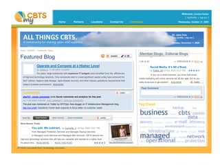 ALL THINGS CBTS.
A community for sharing news and expertise.
Home Partners Locations Contact Us Community Wednesday, October 21, 2009
Welcome, Carolyn Parker
[ myProfile | log out ]
Home > myCBTS > Community > Blog
Featured Blog
Operate and Compete at a Higher Level
by Burns C 11-05-2009 12:00AM
For years, large enterprises with expansive IT budgets have benefited from the efficiencies
of high-end technology solutions. Only companies able to invest significant capital outlay have achieved the
24x7 uptime, massive data storage, rapid disaster recovery and other intense operational requirements that
today’s business environment.. READ MORE
1-25 of 38
Hi, Jane Doe
[ my profile | log out ]
Monday, December 1, 2009
<< PREVIOUS 1 | 2 NEXT >>
Tag Cloud
Social Media. It’s All a’Buzz.
by Public JQ 04 Nov 2009 12:01 PM
If you run a small business, you know that social
media marketing and online services are all the rage, but do you
really know how to get started? .. READ MORE
You add. We subtract. by Cornette, C 04 Nov 2009 12:01 PM
From Managed Protection Services and Managed Backup Services
to Managed Voice Services and Managed Mail Services, CBTS delivers the
high-end technology solutions that will help you compete and operate at a higher level.
It’s about time... READ MORE | RATE THIS POST
Comments
uberVU - social comments wrote Social comments and analytics for this post
on 11-05-2009 3:08 AM POST COMMENT | VIEW ALL COMMENTS
This post was mentioned on Twitter by HPITOps: New blogger on IT Infrastructure Management blog.
http://ow.ly/zli5 Operations Center team expands to focus better on customer needs.
Post Comment
<< PREVIOUS 1 | 2 NEXT >>
 