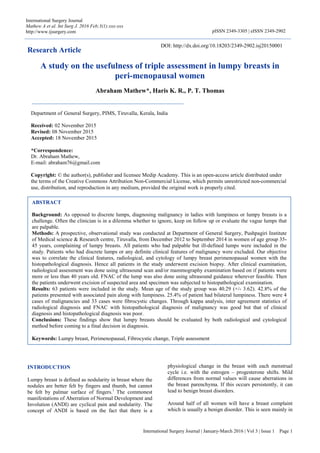 International Surgery Journal | January-March 2016 | Vol 3 | Issue 1 Page 1
International Surgery Journal
Mathew A et al. Int Surg J. 2016 Feb;3(1):xxx-xxx
http://www.ijsurgery.com pISSN 2349-3305 | eISSN 2349-2902
Research Article
A study on the usefulness of triple assessment in lumpy breasts in
peri-menopausal women
Abraham Mathew*, Haris K. R., P. T. Thomas
INTRODUCTION
Lumpy breast is defined as nodularity in breast where the
nodules are better felt by fingers and thumb, but cannot
be felt by palmar surface of fingers.1
The commonest
manifestations of Aberration of Normal Development and
Involution (ANDI) are cyclical pain and nodularity. The
concept of ANDI is based on the fact that there is a
physiological change in the breast with each menstrual
cycle i.e. with the estrogen – progesterone shifts. Mild
differences from normal values will cause aberrations in
the breast parenchyma. If this occurs persistently, it can
lead to benign breast disorders.
Around half of all women will have a breast complaint
which is usually a benign disorder. This is seen mainly in
ABSTRACT
Background: As opposed to discrete lumps, diagnosing malignancy in ladies with lumpiness or lumpy breasts is a
challenge. Often the clinician is in a dilemma whether to ignore, keep on follow up or evaluate the vague lumps that
are palpable.
Methods: A prospective, observational study was conducted at Department of General Surgery, Pushpagiri Institute
of Medical science & Research centre, Tiruvalla, from December 2012 to September 2014 in women of age group 35-
45 years, complaining of lumpy breasts. All patients who had palpable but ill-defined lumps were included in the
study. Patients who had discrete lumps or any definite clinical features of malignancy were excluded. Our objective
was to correlate the clinical features, radiological, and cytology of lumpy breast perimenopausal women with the
histopathological diagnosis. Hence all patients in the study underwent excision biopsy. After clinical examination,
radiological assessment was done using ultrasound scan and/or mammography examination based on if patients were
more or less than 40 years old. FNAC of the lump was also done using ultrasound guidance wherever feasible. Then
the patients underwent excision of suspected area and specimen was subjected to histopathological examination.
Results: 63 patients were included in the study. Mean age of the study group was 40.29 (+/- 3.62). 42.8% of the
patients presented with associated pain along with lumpiness. 25.4% of patient had bilateral lumpiness. There were 4
cases of malignancies and 33 cases were fibrocystic changes. Through kappa analysis, inter agreement statistics of
radiological diagnosis and FNAC with histopathological diagnosis of malignancy was good but that of clinical
diagnosis and histopathological diagnosis was poor.
Conclusions: These findings show that lumpy breasts should be evaluated by both radiological and cytological
method before coming to a final decision in diagnosis.
Keywords: Lumpy breast, Perimenopausal, Fibrocystic change, Triple assessment
Department of General Surgery, PIMS, Tiruvalla, Kerala, India
Received: 02 November 2015
Revised: 08 November 2015
Accepted: 18 November 2015
*Correspondence:
Dr. Abraham Mathew,
E-mail: abraham76@gmail.com
Copyright: © the author(s), publisher and licensee Medip Academy. This is an open-access article distributed under
the terms of the Creative Commons Attribution Non-Commercial License, which permits unrestricted non-commercial
use, distribution, and reproduction in any medium, provided the original work is properly cited.
DOI: http://dx.doi.org/10.18203/2349-2902.isj20150001
 