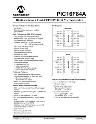 M

PIC16F84A

18-pin Enhanced Flash/EEPROM 8-Bit Microcontroller

Devices Included in this Data Sheet:

Pin Diagrams

• PIC16F84A
• Extended voltage range device available
(PIC16LF84A)

PDIP, SOIC
RA1

17

RA0

3

16

OSC1/CLKIN

MCLR

4

15

OSC2/CLKOUT

VSS

5

14

VDD

RB0/INT

6

13

RB7

RB1

7

12

RB6

RB2

8

11

RB5

RB3

• Only 35 single word instructions to learn
• All instructions single cycle except for program
branches which are two-cycle
• Operating speed: DC - 20 MHz clock input
DC - 200 ns instruction cycle
• 1024 words of program memory
• 68 bytes of data RAM
• 64 bytes of data EEPROM
• 14-bit wide instruction words
• 8-bit wide data bytes
• 15 special function hardware registers
• Eight-level deep hardware stack
• Direct, indirect and relative addressing modes
• Four interrupt sources:
- External RB0/INT pin
- TMR0 timer overﬂow
- PORTB<7:4> interrupt on change
- Data EEPROM write complete

18

2

RA4/T0CKI

High Performance RISC CPU Features:

•1

RA3

9

10

RB4

SSOP
•1

20

RA1

RA3

2

19

RA0

RA4/T0CKI

3

18

OSC1/CLKIN

MCLR
VSS

4

17

OSC2/CLKOUT

16

VSS

6

RB0/INT

7

14

VDD
VDD
RB7

RB1

8

13

RB6

RB2

9
10

12
11

RB5

RB3

• 13 I/O pins with individual direction control
• High current sink/source for direct LED drive
- 25 mA sink max. per pin
- 25 mA source max. per pin
• TMR0: 8-bit timer/counter with 8-bit
programmable prescaler

5

PIC16F84A

RA2

Peripheral Features:

15

RB4

CMOS Enhanced Flash/EERPOM Technology:

Special Microcontroller Features:
• 1000 erase/write cycles Enhanced Flash program
memory
• 1,000,000 typical erase/write cycles EEPROM data
memory
• EEPROM Data Retention > 40 years
• In-Circuit Serial Programming (ICSP™) - via two
pins
• Power-on Reset (POR), Power-up Timer (PWRT),
Oscillator Start-up Timer (OST)
• Watchdog Timer (WDT) with its own on-chip RC
oscillator for reliable operation
• Code-protection
• Power saving SLEEP mode
• Selectable oscillator options

© 1998 Microchip Technology Inc.

PIC16F84A

RA2

• Low-power, high-speed technology
• Fully static design
• Wide operating voltage range:
- Commercial: 2.0V to 5.5V
- Industrial:
2.0V to 5.5V
• Low power consumption:
- < 2 mA typical @ 5V, 4 MHz
- 15 µA typical @ 2V, 32 kHz
- < 0.5 µA typical standby current @ 2V

Preliminary

DS35007A-page 1

 