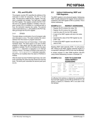 © 2001 Microchip Technology Inc. DS35007B-page 11
PIC16F84A
2.4 PCL and PCLATH
The program counter (PC) specifies the address of the
instruction to fetch for execution. The PC is 13 bits
wide. The low byte is called the PCL register. This reg-
ister is readable and writable. The high byte is called
the PCH register. This register contains the PC<12:8>
bits and is not directly readable or writable. If the pro-
gram counter (PC) is modified or a conditional test is
true, the instruction requires two cycles. The second
cycle is executed as a NOP. All updates to the PCH reg-
ister go through the PCLATH register.
2.4.1 STACK
The stack allows a combination of up to 8 program calls
and interrupts to occur. The stack contains the return
address from this branch in program execution.
Mid-range devices have an 8 level deep x 13-bit wide
hardware stack. The stack space is not part of either
program or data space and the stack pointer is not
readable or writable. The PC is PUSHed onto the stack
when a CALL instruction is executed or an interrupt
causes a branch. The stack is POPed in the event of a
RETURN, RETLW or a RETFIE instruction execution.
PCLATH is not modified when the stack is PUSHed or
POPed.
After the stack has been PUSHed eight times, the ninth
push overwrites the value that was stored from the first
push. The tenth push overwrites the second push (and
so on).
2.5 Indirect Addressing; INDF and
FSR Registers
The INDF register is not a physical register. Addressing
INDF actually addresses the register whose address is
contained in the FSR register (FSR is a pointer). This is
indirect addressing.
EXAMPLE 2-1: INDIRECT ADDRESSING
Reading INDF itself indirectly (FSR = 0) will produce
00h. Writing to the INDF register indirectly results in a
no-operation (although STATUS bits may be affected).
A simple program to clear RAM locations 20h-2Fh
using indirect addressing is shown in Example 2-2.
EXAMPLE 2-2: HOW TO CLEAR RAM
USING INDIRECT
ADDRESSING
An effective 9-bit address is obtained by concatenating
the 8-bit FSR register and the IRP bit (STATUS<7>), as
shown in Figure 2-3. However, IRP is not used in the
PIC16F84A.
• Register file 05 contains the value 10h
• Register file 06 contains the value 0Ah
• Load the value 05 into the FSR register
• A read of the INDF register will return the value
of 10h
• Increment the value of the FSR register by one
(FSR = 06)
• A read of the INDF register now will return the
value of 0Ah.
movlw 0x20 ;initialize pointer
movwf FSR ;to RAM
NEXT clrf INDF ;clear INDF register
incf FSR ;inc pointer
btfss FSR,4 ;all done?
goto NEXT ;NO, clear next
CONTINUE
: ;YES, continue
 