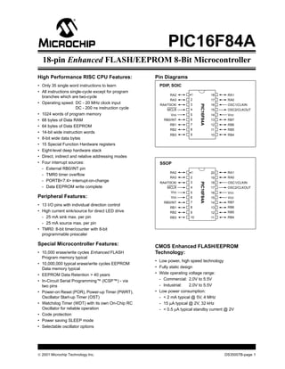 © 2001 Microchip Technology Inc. DS35007B-page 1
M PIC16F84A
High Performance RISC CPU Features:
• Only 35 single word instructions to learn
• All instructions single-cycle except for program
branches which are two-cycle
• Operating speed: DC - 20 MHz clock input
DC - 200 ns instruction cycle
• 1024 words of program memory
• 68 bytes of Data RAM
• 64 bytes of Data EEPROM
• 14-bit wide instruction words
• 8-bit wide data bytes
• 15 Special Function Hardware registers
• Eight-level deep hardware stack
• Direct, indirect and relative addressing modes
• Four interrupt sources:
- External RB0/INT pin
- TMR0 timer overflow
- PORTB<7:4> interrupt-on-change
- Data EEPROM write complete
Peripheral Features:
• 13 I/O pins with individual direction control
• High current sink/source for direct LED drive
- 25 mA sink max. per pin
- 25 mA source max. per pin
• TMR0: 8-bit timer/counter with 8-bit
programmable prescaler
Special Microcontroller Features:
• 10,000 erase/write cycles Enhanced FLASH
Program memory typical
• 10,000,000 typical erase/write cycles EEPROM
Data memory typical
• EEPROM Data Retention > 40 years
• In-Circuit Serial Programming™ (ICSP™) - via
two pins
• Power-on Reset (POR), Power-up Timer (PWRT),
Oscillator Start-up Timer (OST)
• Watchdog Timer (WDT) with its own On-Chip RC
Oscillator for reliable operation
• Code protection
• Power saving SLEEP mode
• Selectable oscillator options
Pin Diagrams
CMOS Enhanced FLASH/EEPROM
Technology:
• Low power, high speed technology
• Fully static design
• Wide operating voltage range:
- Commercial: 2.0V to 5.5V
- Industrial: 2.0V to 5.5V
• Low power consumption:
- < 2 mA typical @ 5V, 4 MHz
- 15 µA typical @ 2V, 32 kHz
- < 0.5 µA typical standby current @ 2V
RA1
RA0
OSC1/CLKIN
OSC2/CLKOUT
VDD
RB7
RB6
RB5
RB4
RA2
RA3
RA4/T0CKI
MCLR
VSS
RB0/INT
RB1
RB2
RB3
•1
2
3
4
5
6
7
8
9
18
17
16
15
14
13
12
11
10
PDIP, SOIC
PIC16F84A
RA1
RA0
OSC1/CLKIN
OSC2/CLKOUT
VDD
RB7
RB6
RB5
RB4
RA2
RA3
RA4/T0CKI
MCLR
VSS
RB0/INT
RB1
RB2
RB3
•1
2
3
4
5
6
7
8
9
20
19
18
17
16
15
14
13
12
SSOP
PIC16F84A
10 11
VSS
VDD
18-pin Enhanced FLASH/EEPROM 8-Bit Microcontroller
 