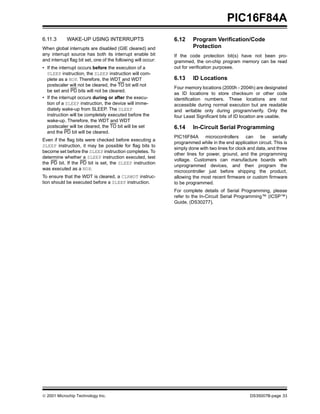 © 2001 Microchip Technology Inc. DS35007B-page 33
PIC16F84A
6.11.3 WAKE-UP USING INTERRUPTS
When global interrupts are disabled (GIE cleared) and
any interrupt source has both its interrupt enable bit
and interrupt flag bit set, one of the following will occur:
• If the interrupt occurs before the execution of a
SLEEP instruction, the SLEEP instruction will com-
plete as a NOP. Therefore, the WDT and WDT
postscaler will not be cleared, the TO bit will not
be set and PD bits will not be cleared.
• If the interrupt occurs during or after the execu-
tion of a SLEEP instruction, the device will imme-
diately wake-up from SLEEP. The SLEEP
instruction will be completely executed before the
wake-up. Therefore, the WDT and WDT
postscaler will be cleared, the TO bit will be set
and the PD bit will be cleared.
Even if the flag bits were checked before executing a
SLEEP instruction, it may be possible for flag bits to
become set before the SLEEP instruction completes. To
determine whether a SLEEP instruction executed, test
the PD bit. If the PD bit is set, the SLEEP instruction
was executed as a NOP.
To ensure that the WDT is cleared, a CLRWDT instruc-
tion should be executed before a SLEEP instruction.
6.12 Program Verification/Code
Protection
If the code protection bit(s) have not been pro-
grammed, the on-chip program memory can be read
out for verification purposes.
6.13 ID Locations
Four memory locations (2000h - 2004h) are designated
as ID locations to store checksum or other code
identification numbers. These locations are not
accessible during normal execution but are readable
and writable only during program/verify. Only the
four Least Significant bits of ID location are usable.
6.14 In-Circuit Serial Programming
PIC16F84A microcontrollers can be serially
programmed while in the end application circuit. This is
simply done with two lines for clock and data, and three
other lines for power, ground, and the programming
voltage. Customers can manufacture boards with
unprogrammed devices, and then program the
microcontroller just before shipping the product,
allowing the most recent firmware or custom firmware
to be programmed.
For complete details of Serial Programming, please
refer to the In-Circuit Serial Programming™ (ICSP™)
Guide, (DS30277).
 