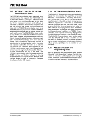 PIC16F84A
DS35007B-page 46 © 2001 Microchip Technology Inc.
8.13 PICDEM 3 Low Cost PIC16CXXX
Demonstration Board
The PICDEM 3 demonstration board is a simple dem-
onstration board that supports the PIC16C923 and
PIC16C924 in the PLCC package. It will also support
future 44-pin PLCC microcontrollers with an LCD Mod-
ule. All the necessary hardware and software is
included to run the basic demonstration programs. The
user can program the sample microcontrollers pro-
vided with the PICDEM 3 demonstration board on a
PRO MATE II device programmer, or a PICSTART Plus
development programmer with an adapter socket, and
easily test firmware. The MPLAB ICE in-circuit emula-
tor may also be used with the PICDEM 3 demonstration
board to test firmware. A prototype area has been pro-
vided to the user for adding hardware and connecting it
to the microcontroller socket(s). Some of the features
include a RS-232 interface, push button switches, a
potentiometer for simulated analog input, a thermistor
and separate headers for connection to an external
LCD module and a keypad. Also provided on the
PICDEM 3 demonstration board is a LCD panel, with 4
commons and 12 segments, that is capable of display-
ing time, temperature and day of the week. The
PICDEM 3 demonstration board provides an additional
RS-232 interface and Windows software for showing
the demultiplexed LCD signals on a PC. A simple serial
interface allows the user to construct a hardware
demultiplexer for the LCD signals.
8.14 PICDEM 17 Demonstration Board
The PICDEM 17 demonstration board is an evaluation
board that demonstrates the capabilities of several
Microchip microcontrollers, including PIC17C752,
PIC17C756A, PIC17C762 and PIC17C766. All neces-
sary hardware is included to run basic demo programs,
which are supplied on a 3.5-inch disk. A programmed
sample is included and the user may erase it and
program it with the other sample programs using the
PRO MATE II device programmer, or the PICSTART
Plus development programmer, and easily debug and
test the sample code. In addition, the PICDEM 17 dem-
onstration board supports downloading of programs to
and executing out of external FLASH memory on board.
The PICDEM 17 demonstration board is also usable
with the MPLAB ICE in-circuit emulator, or the
PICMASTER emulator and all of the sample programs
can be run and modified using either emulator. Addition-
ally, a generous prototype area is available for user
hardware.
8.15 KEELOQ Evaluation and
Programming Tools
KEELOQ evaluation and programming tools support
Microchip’s HCS Secure Data Products. The HCS eval-
uation kit includes a LCD display to show changing
codes, a decoder to decode transmissions and a pro-
gramming interface to program test transmitters.
 