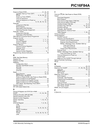 © 2001 Microchip Technology Inc. DS35007B-page 81
PIC16F84A
Power-on Reset (POR) ..........................................21, 24, 26
Oscillator Start-up Timer (OST) ........................... 21, 26
PD Bit................................................. 8, 24, 28, 32, 33
Power-up Timer (PWRT) ..................................... 21, 26
Time-out Sequence..................................................... 28
Time-out Sequence on Power-up ........................ 27, 28
TO Bit...........................................8, 24, 28, 30, 32, 33
Prescaler............................................................................. 19
Assignment (PSA Bit) ................................................. 19
Block Diagram............................................................. 20
Rate Select (PS2:PS0 Bits) ........................................ 19
Switching Prescaler Assignment................................. 20
Prescaler, Timer0
Assignment (PSA Bit) ................................................... 9
Rate Select (PS2:PS0 Bits) .......................................... 9
PRO MATE II Universal Device Programmer ..................... 45
Program Counter ................................................................ 11
PCL Register....................................................7, 11, 25
PCLATH Register ............................................7, 11, 25
Reset Conditions......................................................... 24
Program Memory .................................................................. 5
General Purpose Registers........................................... 6
Interrupt Vector ...................................................... 5, 29
RESET Vector............................................................... 5
Special Function Registers ...................................... 6, 7
Programming, Device Instructions ...................................... 35
R
RAM. See Data Memory
Register File.......................................................................... 6
Register File Map.................................................................. 6
Registers
Configuration Word..................................................... 21
EECON1 (EEPROM Control)...................................... 13
INTCON ...................................................................... 10
OPTION ........................................................................ 9
STATUS........................................................................ 8
Reset............................................................................ 21, 24
Block Diagram...................................................... 24, 26
MCLR Reset. See MCLR
Power-on Reset (POR). See Power-on Reset (POR)
Reset Conditions for All Registers .............................. 25
Reset Conditions for Program Counter....................... 24
Reset Conditions for STATUS Register...................... 24
WDT Reset. See Watchdog Timer (WDT)
Revision History .................................................................. 75
RP1:RP0 (Bank Select) bits.................................................. 8
S
Saving W Register and STATUS in RAM ........................... 30
SLEEP ............................................................21, 24, 29, 32
Software Simulator (MPLAB SIM)....................................... 44
Special Features of the CPU .............................................. 21
Special Function Registers .............................................. 6, 7
Speed, Operating.............................................. 1, 22, 23, 57
Stack ................................................................................... 11
STATUS Register ............................................... 7, 8, 25, 30
C Bit .............................................................................. 8
DC Bit............................................................................ 8
PD Bit................................................. 8, 24, 28, 32, 33
RESET Conditions...................................................... 24
RP0 Bit.......................................................................... 6
TO Bit...........................................8, 24, 28, 30, 32, 33
Z Bit............................................................................... 8
T
Time-out (TO) Bit. See Power-on Reset (POR)
Timer0 ................................................................................ 19
Associated Registers.................................................. 20
Block Diagram ............................................................ 19
Clock Source Edge Select (T0SE Bit) .......................... 9
Clock Source Select (T0CS Bit) ................................... 9
Overflow Enable (T0IE Bit) ...................................10, 29
Overflow Flag (T0IF Bit) ................................ 10, 20, 29
Overflow Interrupt.................................................20, 29
Prescaler. See Prescaler
RA4/T0CKI Pin, External Clock .................................. 19
TMR0 Register ................................................ 7, 20, 25
Timing Conditions............................................................... 56
Timing Diagrams
CLKOUT and I/O ........................................................ 58
Diagrams and Specifications ...................................... 57
CLKOUT and I/O Requirements......................... 58
External Clock Requirements............................. 57
RESET, Watchdog Timer, Oscillator Start-up
Timer and Power-up
Timer Requirements................................... 59
Timer0 Clock Requirements............................... 60
External Clock ............................................................ 57
RESET, Watchdog Timer, Oscillator Start-up
Timer and Power-up Timer................................. 59
Time-out Sequence on Power-up.........................27, 28
Timer0 Clock .............................................................. 60
Wake-up From SLEEP Through Interrupt .................. 32
Timing Parameter Symbology ............................................ 55
TO bit.................................................................................... 8
W
W Register....................................................................25, 30
Wake-up from SLEEP...............................21, 26, 28, 29, 32
Interrupts ..............................................................32, 33
MCLR Reset............................................................... 32
WDT Reset................................................................. 32
Watchdog Timer (WDT)................................................21, 30
Block Diagram ............................................................ 31
Postscaler. See Prescaler
Programming Considerations ..................................... 31
RC Oscillator .............................................................. 30
Time-out Period.......................................................... 30
WDT Reset, Normal Operation................................... 24
WDT Reset, SLEEP .............................................24, 32
WWW, On-Line Support ....................................................... 2
Z
Z (Zero) bit............................................................................ 8
 