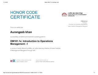 11/11/2015 IIMBx OM101.1x Certificate | edX
https://courses.edx.org/certificates/user/7803167/course/course­v1:IIMBx+OM101.1x+1T2016 1/1
HONOR CODE
CERTIFICATE
 
This is to certify that
Aurangzeb khan
successfully completed and received a passing grade in
OM101.1x: Introduction to Operations
Management ­ I
a course of study offered by IIMBx, an online learning initiative of Indian Institute
of Management Bangalore through edX.
  B Mahadevan
Professor, 
Production and Operations Management
Indian Institute of Management Bangalore
 HONOR CODE CERTIFICATE
Issued October 8, 2015
 VALID CERTIFICATE ID
6e2dc5148d614a8bbdffdee521ad90c8
 