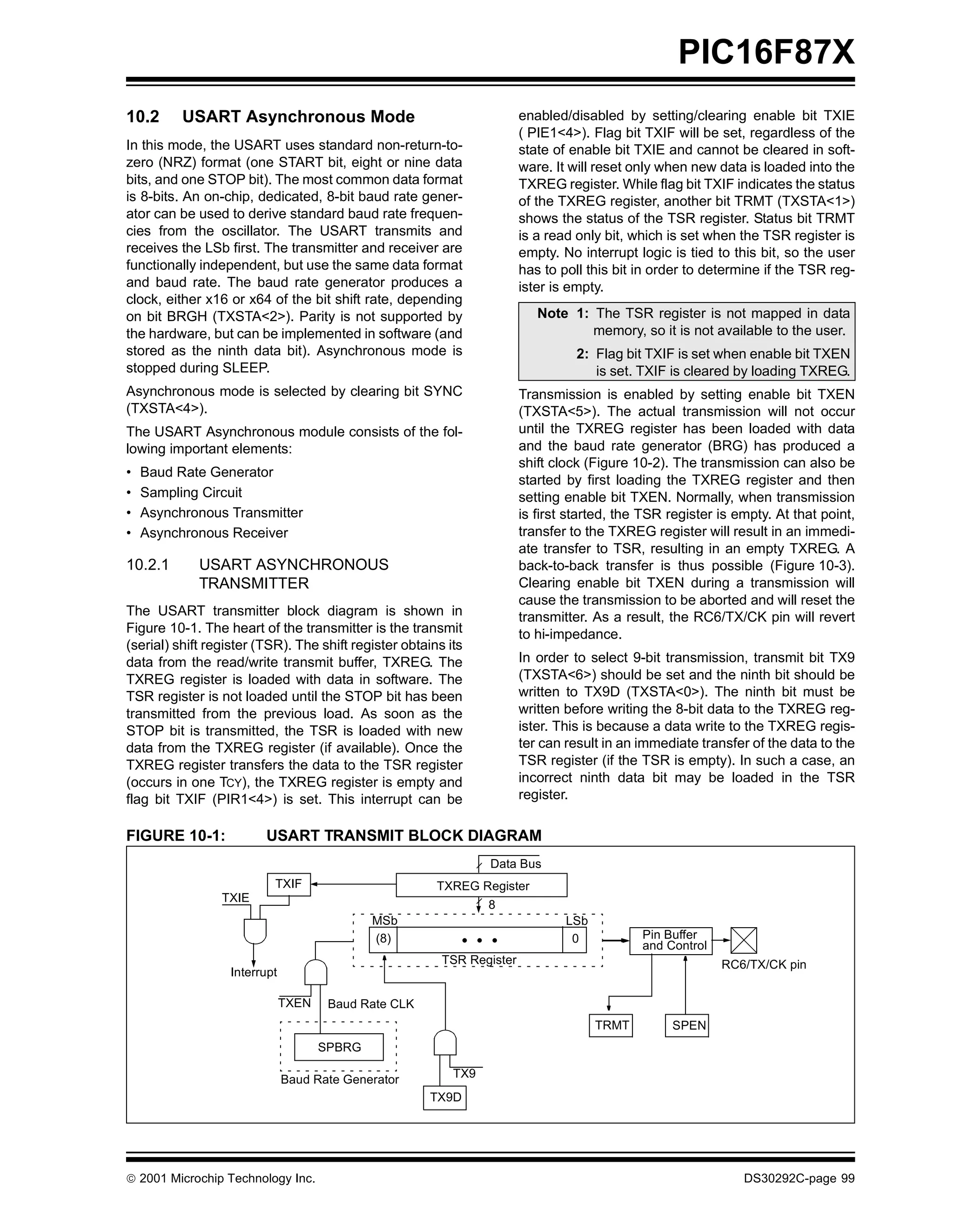 PIC16F87X
10.2      USART Asynchronous Mode                                       enabled/disabled by setting/clearing enable bit TXIE
                                                                        ( PIE1<4>). Flag bit TXIF will be set, regardless of the
In this mode, the USART uses standard non-return-to-                    state of enable bit TXIE and cannot be cleared in soft-
zero (NRZ) format (one START bit, eight or nine data                    ware. It will reset only when new data is loaded into the
bits, and one STOP bit). The most common data format                    TXREG register. While flag bit TXIF indicates the status
is 8-bits. An on-chip, dedicated, 8-bit baud rate gener-                of the TXREG register, another bit TRMT (TXSTA<1>)
ator can be used to derive standard baud rate frequen-                  shows the status of the TSR register. Status bit TRMT
cies from the oscillator. The USART transmits and                       is a read only bit, which is set when the TSR register is
receives the LSb first. The transmitter and receiver are                empty. No interrupt logic is tied to this bit, so the user
functionally independent, but use the same data format                  has to poll this bit in order to determine if the TSR reg-
and baud rate. The baud rate generator produces a                       ister is empty.
clock, either x16 or x64 of the bit shift rate, depending
on bit BRGH (TXSTA<2>). Parity is not supported by                         Note 1: The TSR register is not mapped in data
the hardware, but can be implemented in software (and                              memory, so it is not available to the user.
stored as the ninth data bit). Asynchronous mode is                               2: Flag bit TXIF is set when enable bit TXEN
stopped during SLEEP.                                                                is set. TXIF is cleared by loading TXREG.
Asynchronous mode is selected by clearing bit SYNC                      Transmission is enabled by setting enable bit TXEN
(TXSTA<4>).                                                             (TXSTA<5>). The actual transmission will not occur
The USART Asynchronous module consists of the fol-                      until the TXREG register has been loaded with data
lowing important elements:                                              and the baud rate generator (BRG) has produced a
                                                                        shift clock (Figure 10-2). The transmission can also be
•   Baud Rate Generator
                                                                        started by first loading the TXREG register and then
•   Sampling Circuit                                                    setting enable bit TXEN. Normally, when transmission
•   Asynchronous Transmitter                                            is first started, the TSR register is empty. At that point,
•   Asynchronous Receiver                                               transfer to the TXREG register will result in an immedi-
                                                                        ate transfer to TSR, resulting in an empty TXREG. A
10.2.1       USART ASYNCHRONOUS                                         back-to-back transfer is thus possible (Figure 10-3).
             TRANSMITTER                                                Clearing enable bit TXEN during a transmission will
                                                                        cause the transmission to be aborted and will reset the
The USART transmitter block diagram is shown in                         transmitter. As a result, the RC6/TX/CK pin will revert
Figure 10-1. The heart of the transmitter is the transmit               to hi-impedance.
(serial) shift register (TSR). The shift register obtains its
data from the read/write transmit buffer, TXREG. The                    In order to select 9-bit transmission, transmit bit TX9
TXREG register is loaded with data in software. The                     (TXSTA<6>) should be set and the ninth bit should be
TSR register is not loaded until the STOP bit has been                  written to TX9D (TXSTA<0>). The ninth bit must be
transmitted from the previous load. As soon as the                      written before writing the 8-bit data to the TXREG reg-
STOP bit is transmitted, the TSR is loaded with new                     ister. This is because a data write to the TXREG regis-
data from the TXREG register (if available). Once the                   ter can result in an immediate transfer of the data to the
TXREG register transfers the data to the TSR register                   TSR register (if the TSR is empty). In such a case, an
(occurs in one TCY), the TXREG register is empty and                    incorrect ninth data bit may be loaded in the TSR
flag bit TXIF (PIR1<4>) is set. This interrupt can be                   register.

FIGURE 10-1:             USART TRANSMIT BLOCK DIAGRAM
                                                                 Data Bus
                           TXIF                         TXREG Register
                 TXIE
                                                                 8
                                             MSb                                LSb
                                             (8)              • • •              0           Pin Buffer
                                                                                             and Control
                                                         TSR Register                                      RC6/TX/CK pin
                  Interrupt

                              TXEN    Baud Rate CLK
                                                                                      TRMT        SPEN
                                     SPBRG

                              Baud Rate Generator          TX9
                                                       TX9D




 2001 Microchip Technology Inc.                                                                               DS30292C-page 99
 