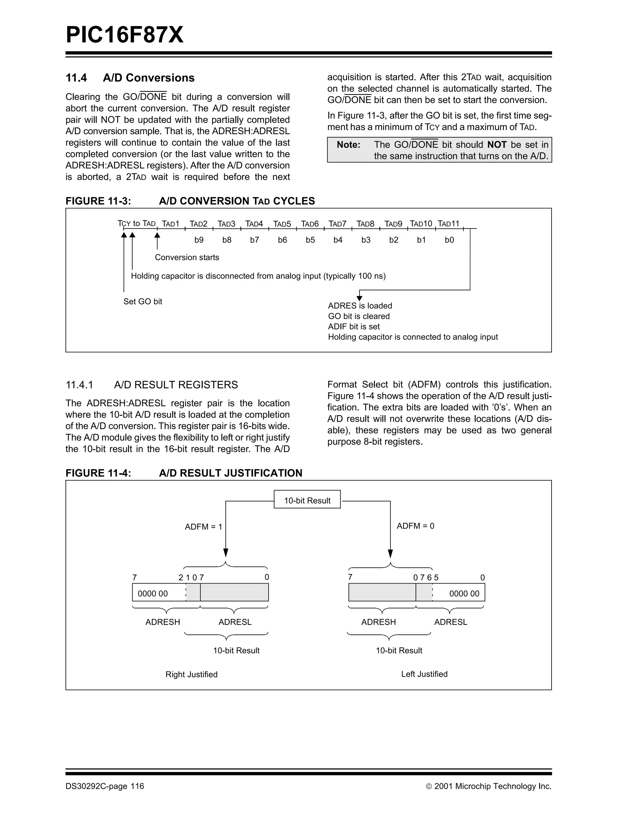 PIC16F87X
11.4      A/D Conversions                                                   acquisition is started. After this 2TAD wait, acquisition
                                                                            on the selected channel is automatically started. The
Clearing the GO/DONE bit during a conversion will                           GO/DONE bit can then be set to start the conversion.
abort the current conversion. The A/D result register
pair will NOT be updated with the partially completed                       In Figure 11-3, after the GO bit is set, the first time seg-
A/D conversion sample. That is, the ADRESH:ADRESL                           ment has a minimum of TCY and a maximum of TAD.
registers will continue to contain the value of the last                        Note:          The GO/DONE bit should NOT be set in
completed conversion (or the last value written to the                                         the same instruction that turns on the A/D.
ADRESH:ADRESL registers). After the A/D conversion
is aborted, a 2TAD wait is required before the next

FIGURE 11-3:              A/D CONVERSION TAD CYCLES

              TCY to TAD TAD1     TAD2    TAD3     TAD4       TAD5   TAD6   TAD7         TAD8     TAD9 TAD10 TAD11
                                    b9        b8    b7         b6     b5        b4        b3       b2       b1       b0

                         Conversion starts

                 Holding capacitor is disconnected from analog input (typically 100 ns)


               Set GO bit
                                                                            ADRES is loaded
                                                                            GO bit is cleared
                                                                            ADIF bit is set
                                                                            Holding capacitor is connected to analog input




11.4.1       A/D RESULT REGISTERS                                           Format Select bit (ADFM) controls this justification.
                                                                            Figure 11-4 shows the operation of the A/D result justi-
The ADRESH:ADRESL register pair is the location                             fication. The extra bits are loaded with ’0’s’. When an
where the 10-bit A/D result is loaded at the completion                     A/D result will not overwrite these locations (A/D dis-
of the A/D conversion. This register pair is 16-bits wide.                  able), these registers may be used as two general
The A/D module gives the flexibility to left or right justify               purpose 8-bit registers.
the 10-bit result in the 16-bit result register. The A/D

FIGURE 11-4:              A/D RESULT JUSTIFICATION

                                                                10-bit Result


                                 ADFM = 1                                                            ADFM = 0




                  7             2107                      0                          7                     0765                    0
                      0000 00                                                                                            0000 00


                       ADRESH                 ADRESL                                      ADRESH                  ADRESL


                                         10-bit Result                                          10-bit Result

                            Right Justified                                                             Left Justified




DS30292C-page 116                                                                                                2001 Microchip Technology Inc.
 
