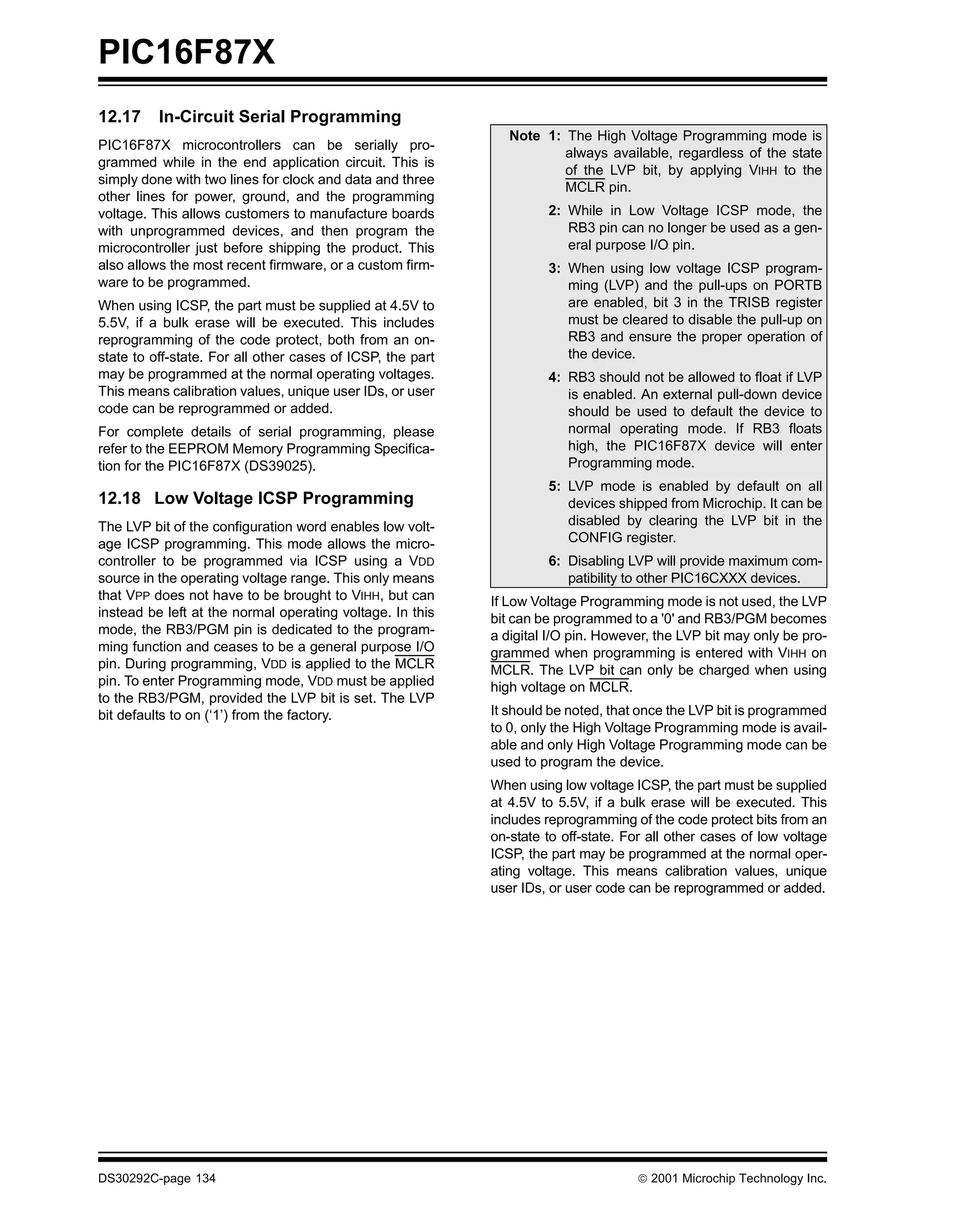 PIC16F87X
12.17     In-Circuit Serial Programming
                                                               Note 1: The High Voltage Programming mode is
PIC16F87X microcontrollers can be serially pro-
                                                                       always available, regardless of the state
grammed while in the end application circuit. This is
                                                                       of the LVP bit, by applying VIHH to the
simply done with two lines for clock and data and three
                                                                       MCLR pin.
other lines for power, ground, and the programming
voltage. This allows customers to manufacture boards                 2: While in Low Voltage ICSP mode, the
with unprogrammed devices, and then program the                         RB3 pin can no longer be used as a gen-
microcontroller just before shipping the product. This                  eral purpose I/O pin.
also allows the most recent firmware, or a custom firm-              3: When using low voltage ICSP program-
ware to be programmed.                                                  ming (LVP) and the pull-ups on PORTB
When using ICSP, the part must be supplied at 4.5V to                   are enabled, bit 3 in the TRISB register
5.5V, if a bulk erase will be executed. This includes                   must be cleared to disable the pull-up on
reprogramming of the code protect, both from an on-                     RB3 and ensure the proper operation of
state to off-state. For all other cases of ICSP, the part               the device.
may be programmed at the normal operating voltages.                  4: RB3 should not be allowed to float if LVP
This means calibration values, unique user IDs, or user                 is enabled. An external pull-down device
code can be reprogrammed or added.                                      should be used to default the device to
For complete details of serial programming, please                      normal operating mode. If RB3 floats
refer to the EEPROM Memory Programming Specifica-                       high, the PIC16F87X device will enter
tion for the PIC16F87X (DS39025).                                       Programming mode.
                                                                     5: LVP mode is enabled by default on all
12.18 Low Voltage ICSP Programming                                      devices shipped from Microchip. It can be
The LVP bit of the configuration word enables low volt-                 disabled by clearing the LVP bit in the
age ICSP programming. This mode allows the micro-                       CONFIG register.
controller to be programmed via ICSP using a VDD                     6: Disabling LVP will provide maximum com-
source in the operating voltage range. This only means                  patibility to other PIC16CXXX devices.
that VPP does not have to be brought to VIHH, but can       If Low Voltage Programming mode is not used, the LVP
instead be left at the normal operating voltage. In this    bit can be programmed to a '0' and RB3/PGM becomes
mode, the RB3/PGM pin is dedicated to the program-          a digital I/O pin. However, the LVP bit may only be pro-
ming function and ceases to be a general purpose I/O        grammed when programming is entered with VIHH on
pin. During programming, VDD is applied to the MCLR         MCLR. The LVP bit can only be charged when using
pin. To enter Programming mode, VDD must be applied         high voltage on MCLR.
to the RB3/PGM, provided the LVP bit is set. The LVP
bit defaults to on (‘1’) from the factory.                  It should be noted, that once the LVP bit is programmed
                                                            to 0, only the High Voltage Programming mode is avail-
                                                            able and only High Voltage Programming mode can be
                                                            used to program the device.
                                                            When using low voltage ICSP, the part must be supplied
                                                            at 4.5V to 5.5V, if a bulk erase will be executed. This
                                                            includes reprogramming of the code protect bits from an
                                                            on-state to off-state. For all other cases of low voltage
                                                            ICSP, the part may be programmed at the normal oper-
                                                            ating voltage. This means calibration values, unique
                                                            user IDs, or user code can be reprogrammed or added.




DS30292C-page 134                                                                    2001 Microchip Technology Inc.
 