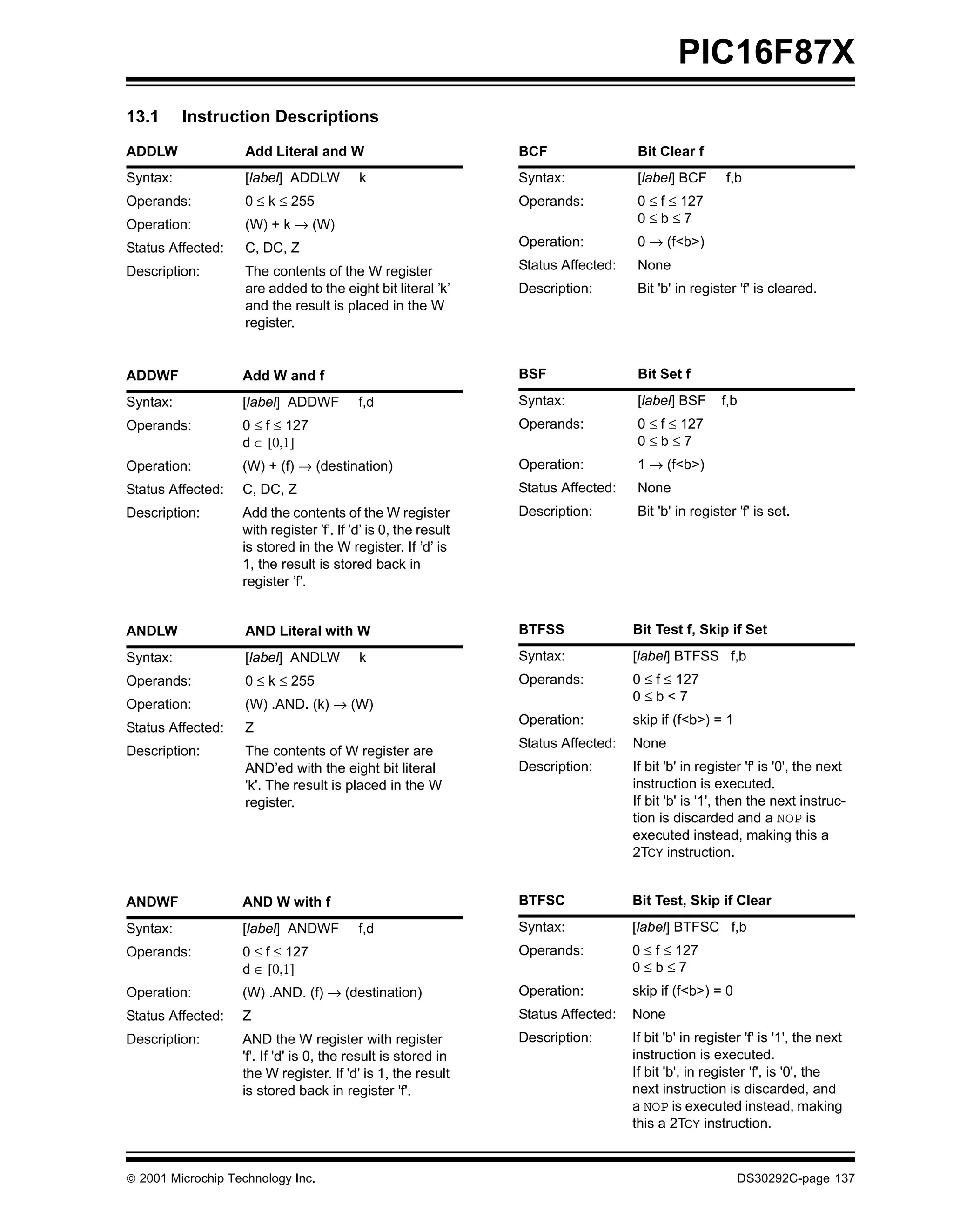 PIC16F87X
13.1      Instruction Descriptions
ADDLW               Add Literal and W                           BCF                 Bit Clear f
Syntax:             [label] ADDLW         k                     Syntax:             [label] BCF       f,b
Operands:           0 ≤ k ≤ 255                                 Operands:           0 ≤ f ≤ 127
Operation:          (W) + k → (W)                                                   0≤b≤7

Status Affected:    C, DC, Z                                    Operation:          0 → (f<b>)

Description:        The contents of the W register              Status Affected:    None
                    are added to the eight bit literal ’k’      Description:        Bit 'b' in register 'f' is cleared.
                    and the result is placed in the W
                    register.


ADDWF              Add W and f                                  BSF                 Bit Set f

Syntax:            [label] ADDWF          f,d                   Syntax:             [label] BSF      f,b
Operands:          0 ≤ f ≤ 127                                  Operands:           0 ≤ f ≤ 127
                   d ∈ [0,1]                                                        0≤b≤7
Operation:         (W) + (f) → (destination)                    Operation:          1 → (f<b>)
Status Affected:   C, DC, Z                                     Status Affected:    None
Description:       Add the contents of the W register           Description:        Bit 'b' in register 'f' is set.
                   with register ’f’. If ’d’ is 0, the result
                   is stored in the W register. If ’d’ is
                   1, the result is stored back in
                   register ’f’.


ANDLW               AND Literal with W                          BTFSS              Bit Test f, Skip if Set

Syntax:             [label] ANDLW         k                     Syntax:            [label] BTFSS f,b
Operands:           0 ≤ k ≤ 255                                 Operands:          0 ≤ f ≤ 127
                                                                                   0≤b<7
Operation:          (W) .AND. (k) → (W)
                                                                Operation:         skip if (f<b>) = 1
Status Affected:    Z
                                                                Status Affected:   None
Description:        The contents of W register are
                    AND’ed with the eight bit literal           Description:       If bit 'b' in register 'f' is '0', the next
                    'k'. The result is placed in the W                             instruction is executed.
                    register.                                                      If bit 'b' is '1', then the next instruc-
                                                                                   tion is discarded and a NOP is
                                                                                   executed instead, making this a
                                                                                   2TCY instruction.


ANDWF              AND W with f                                 BTFSC              Bit Test, Skip if Clear

Syntax:            [label] ANDWF          f,d                   Syntax:            [label] BTFSC f,b
Operands:          0 ≤ f ≤ 127                                  Operands:          0 ≤ f ≤ 127
                   d ∈ [0,1]                                                       0≤b≤7
Operation:         (W) .AND. (f) → (destination)                Operation:         skip if (f<b>) = 0
Status Affected:   Z                                            Status Affected:   None
Description:       AND the W register with register             Description:       If bit 'b' in register 'f' is '1', the next
                   'f'. If 'd' is 0, the result is stored in                       instruction is executed.
                   the W register. If 'd' is 1, the result                         If bit 'b', in register 'f', is '0', the
                   is stored back in register 'f'.                                 next instruction is discarded, and
                                                                                   a NOP is executed instead, making
                                                                                   this a 2TCY instruction.


 2001 Microchip Technology Inc.                                                                        DS30292C-page 137
 