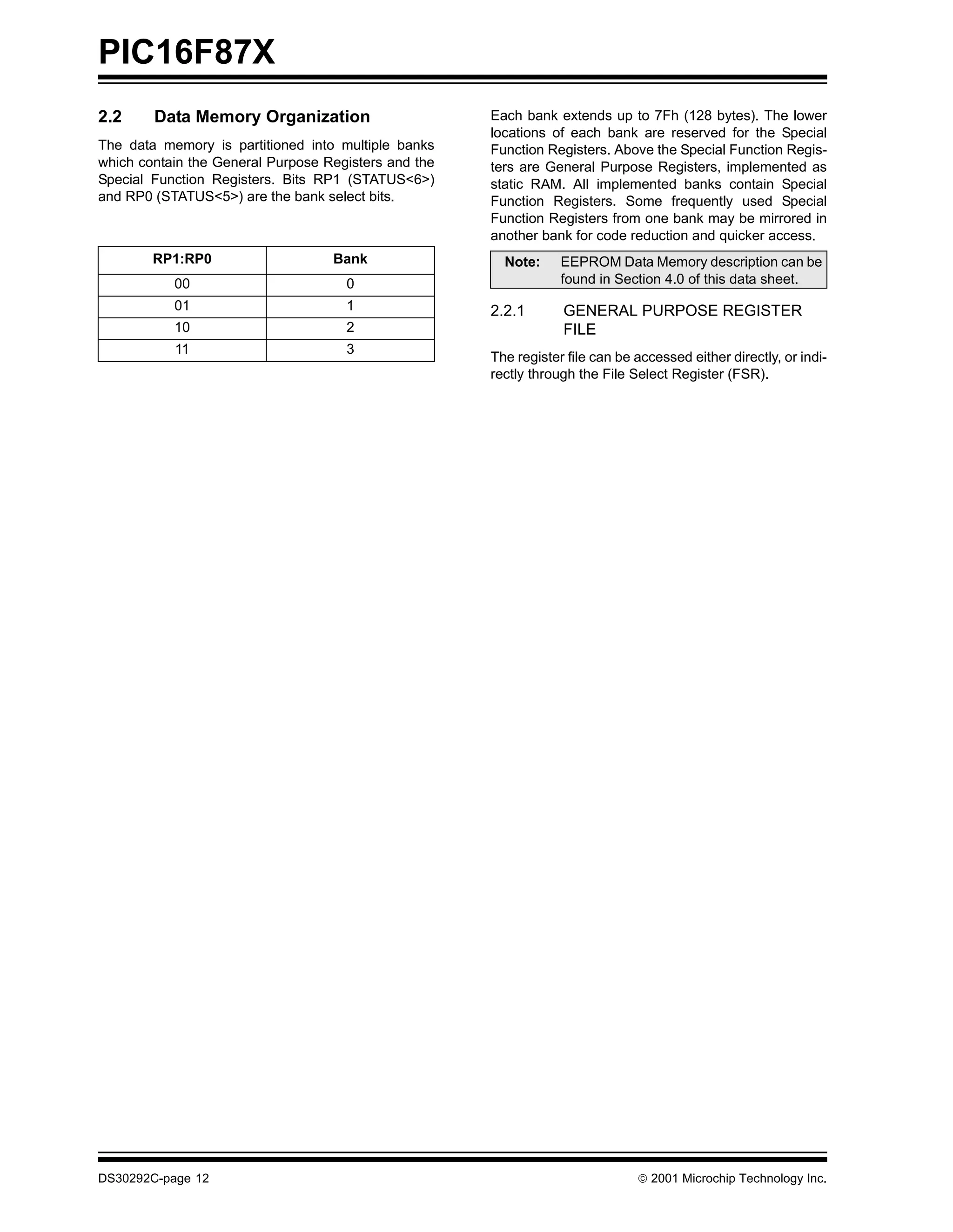 PIC16F87X
2.2     Data Memory Organization                      Each bank extends up to 7Fh (128 bytes). The lower
                                                      locations of each bank are reserved for the Special
The data memory is partitioned into multiple banks    Function Registers. Above the Special Function Regis-
which contain the General Purpose Registers and the   ters are General Purpose Registers, implemented as
Special Function Registers. Bits RP1 (STATUS<6>)      static RAM. All implemented banks contain Special
and RP0 (STATUS<5>) are the bank select bits.         Function Registers. Some frequently used Special
                                                      Function Registers from one bank may be mirrored in
                                                      another bank for code reduction and quicker access.
        RP1:RP0                    Bank                 Note:     EEPROM Data Memory description can be
           00                        0                            found in Section 4.0 of this data sheet.
           01                        1                2.2.1       GENERAL PURPOSE REGISTER
           10                        2                            FILE
           11                        3
                                                      The register file can be accessed either directly, or indi-
                                                      rectly through the File Select Register (FSR).




DS30292C-page 12                                                                2001 Microchip Technology Inc.
 
