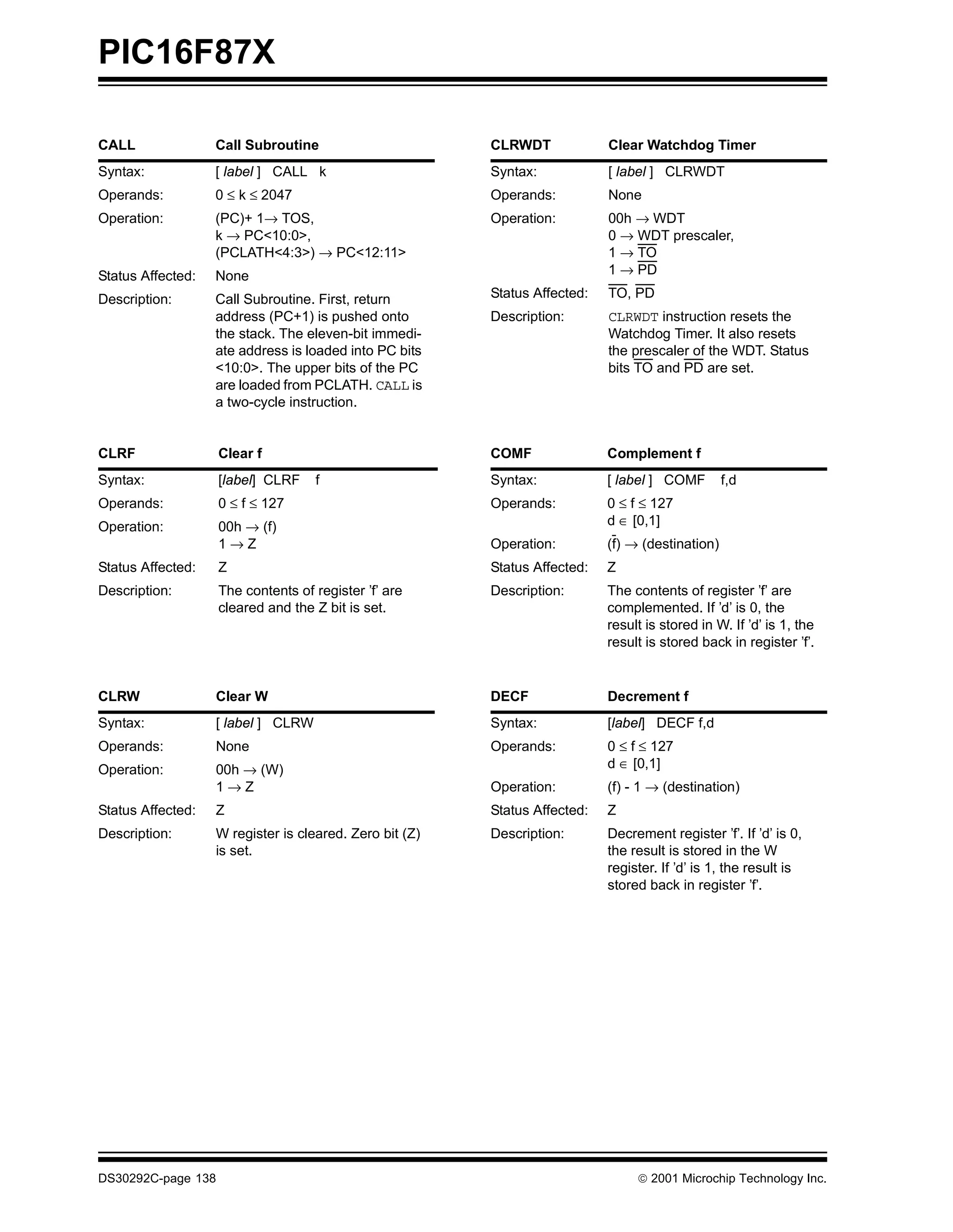 PIC16F87X

CALL               Call Subroutine                       CLRWDT             Clear Watchdog Timer
Syntax:            [ label ] CALL k                      Syntax:            [ label ] CLRWDT
Operands:          0 ≤ k ≤ 2047                          Operands:          None
Operation:         (PC)+ 1→ TOS,                         Operation:         00h → WDT
                   k → PC<10:0>,                                            0 → WDT prescaler,
                   (PCLATH<4:3>) → PC<12:11>                                1 → TO
Status Affected:   None                                                     1 → PD

Description:       Call Subroutine. First, return        Status Affected:   TO, PD
                   address (PC+1) is pushed onto         Description:       CLRWDT instruction resets the
                   the stack. The eleven-bit immedi-                        Watchdog Timer. It also resets
                   ate address is loaded into PC bits                       the prescaler of the WDT. Status
                   <10:0>. The upper bits of the PC                         bits TO and PD are set.
                   are loaded from PCLATH. CALL is
                   a two-cycle instruction.


CLRF                Clear f                              COMF               Complement f
Syntax:             [label] CLRF    f                    Syntax:            [ label ] COMF        f,d
Operands:           0 ≤ f ≤ 127                          Operands:          0 ≤ f ≤ 127
Operation:          00h → (f)                                               d ∈ [0,1]
                    1→Z                                  Operation:         (f) → (destination)
Status Affected:    Z                                    Status Affected:   Z
Description:        The contents of register ’f’ are     Description:       The contents of register ’f’ are
                    cleared and the Z bit is set.                           complemented. If ’d’ is 0, the
                                                                            result is stored in W. If ’d’ is 1, the
                                                                            result is stored back in register ’f’.


CLRW               Clear W                               DECF               Decrement f
Syntax:            [ label ] CLRW                        Syntax:            [label] DECF f,d
Operands:          None                                  Operands:          0 ≤ f ≤ 127
Operation:         00h → (W)                                                d ∈ [0,1]
                   1→Z                                   Operation:         (f) - 1 → (destination)
Status Affected:   Z                                     Status Affected:   Z
Description:       W register is cleared. Zero bit (Z)   Description:       Decrement register ’f’. If ’d’ is 0,
                   is set.                                                  the result is stored in the W
                                                                            register. If ’d’ is 1, the result is
                                                                            stored back in register ’f’.




DS30292C-page 138                                                                 2001 Microchip Technology Inc.
 