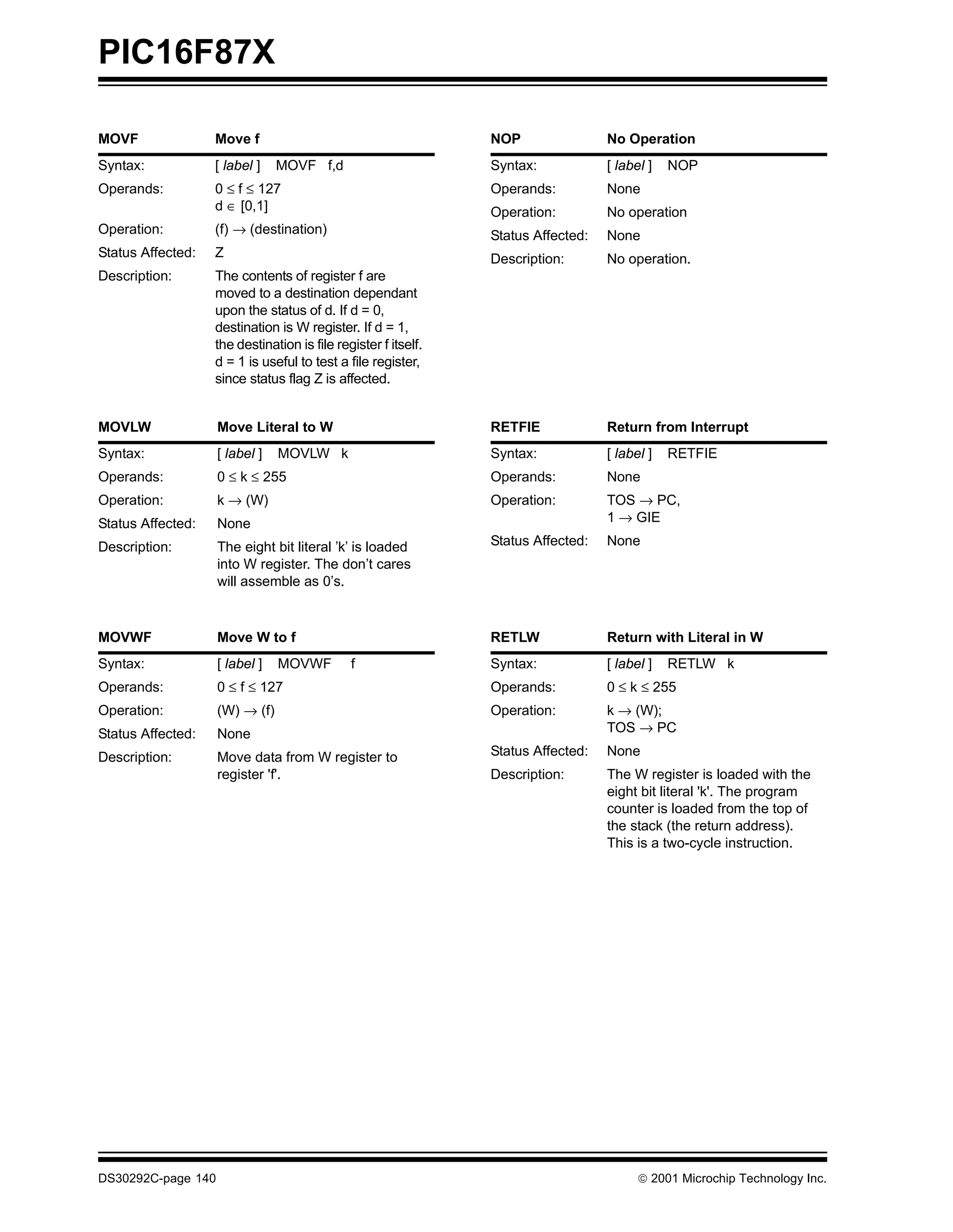 PIC16F87X

MOVF               Move f                                       NOP                No Operation
Syntax:            [ label ]    MOVF f,d                        Syntax:            [ label ]   NOP
Operands:          0 ≤ f ≤ 127                                  Operands:          None
                   d ∈ [0,1]                                    Operation:         No operation
Operation:         (f) → (destination)                          Status Affected:   None
Status Affected:   Z                                            Description:       No operation.
Description:       The contents of register f are
                   moved to a destination dependant
                   upon the status of d. If d = 0,
                   destination is W register. If d = 1,
                   the destination is file register f itself.
                   d = 1 is useful to test a file register,
                   since status flag Z is affected.


MOVLW               Move Literal to W                           RETFIE             Return from Interrupt
Syntax:             [ label ]   MOVLW k                         Syntax:            [ label ]   RETFIE
Operands:           0 ≤ k ≤ 255                                 Operands:          None
Operation:          k → (W)                                     Operation:         TOS → PC,
Status Affected:    None                                                           1 → GIE

Description:        The eight bit literal ’k’ is loaded         Status Affected:   None
                    into W register. The don’t cares
                    will assemble as 0’s.



MOVWF               Move W to f                                 RETLW              Return with Literal in W
Syntax:             [ label ]   MOVWF         f                 Syntax:            [ label ]   RETLW k
Operands:           0 ≤ f ≤ 127                                 Operands:          0 ≤ k ≤ 255
Operation:          (W) → (f)                                   Operation:         k → (W);
Status Affected:    None                                                           TOS → PC

Description:        Move data from W register to                Status Affected:   None
                    register 'f'.                               Description:       The W register is loaded with the
                                                                                   eight bit literal 'k'. The program
                                                                                   counter is loaded from the top of
                                                                                   the stack (the return address).
                                                                                   This is a two-cycle instruction.




DS30292C-page 140                                                                         2001 Microchip Technology Inc.
 