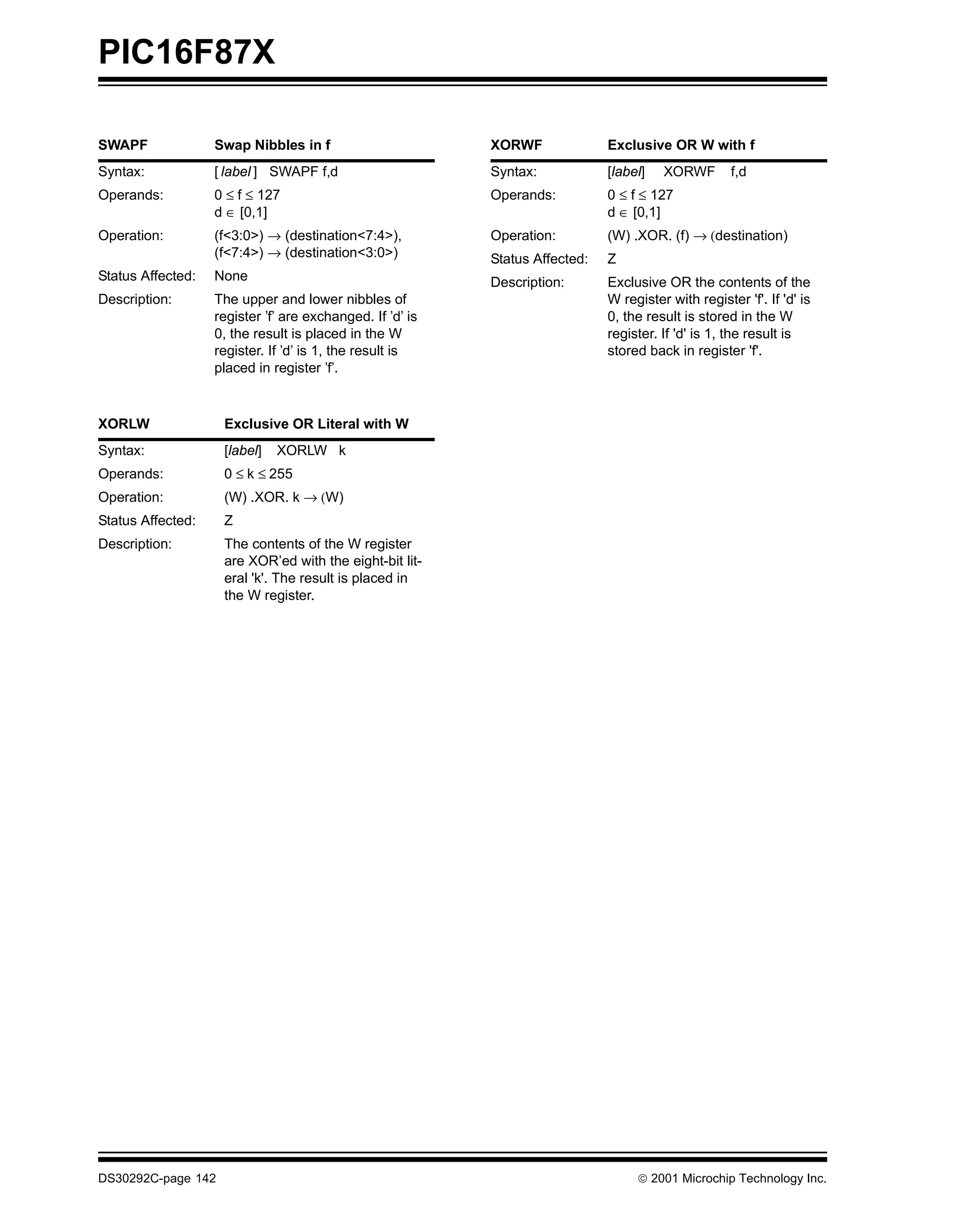 PIC16F87X

SWAPF              Swap Nibbles in f                       XORWF              Exclusive OR W with f
Syntax:            [ label ] SWAPF f,d                     Syntax:            [label]   XORWF        f,d
Operands:          0 ≤ f ≤ 127                             Operands:          0 ≤ f ≤ 127
                   d ∈ [0,1]                                                  d ∈ [0,1]
Operation:         (f<3:0>) → (destination<7:4>),          Operation:         (W) .XOR. (f) → (destination)
                   (f<7:4>) → (destination<3:0>)           Status Affected:   Z
Status Affected:   None                                    Description:       Exclusive OR the contents of the
Description:       The upper and lower nibbles of                             W register with register 'f'. If 'd' is
                   register ’f’ are exchanged. If ’d’ is                      0, the result is stored in the W
                   0, the result is placed in the W                           register. If 'd' is 1, the result is
                   register. If ’d’ is 1, the result is                       stored back in register 'f'.
                   placed in register ’f’.



XORLW               Exclusive OR Literal with W
Syntax:             [label]   XORLW k
Operands:           0 ≤ k ≤ 255
Operation:          (W) .XOR. k → (W)
Status Affected:    Z
Description:        The contents of the W register
                    are XOR’ed with the eight-bit lit-
                    eral 'k'. The result is placed in
                    the W register.




DS30292C-page 142                                                                   2001 Microchip Technology Inc.
 
