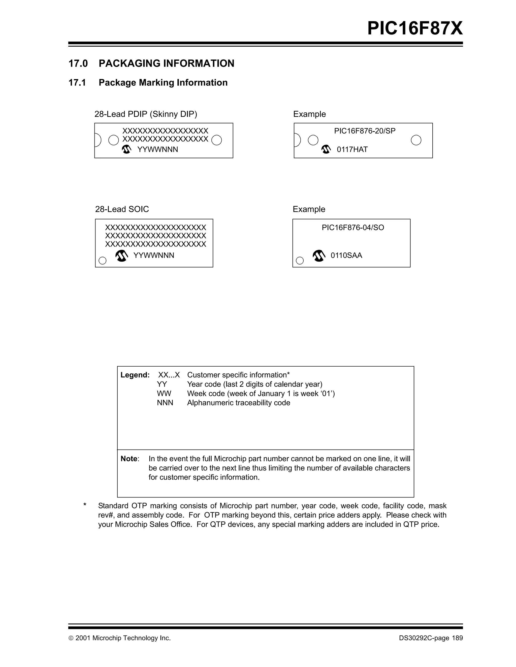 PIC16F87X
17.0     PACKAGING INFORMATION
17.1     Package Marking Information


        28-Lead PDIP (Skinny DIP)                                    Example
                XXXXXXXXXXXXXXXXX                                                 PIC16F876-20/SP
                XXXXXXXXXXXXXXXXX
                   YYWWNNN                                                         0117HAT




        28-Lead SOIC                                                 Example

           XXXXXXXXXXXXXXXXXXXX                                               PIC16F876-04/SO
           XXXXXXXXXXXXXXXXXXXX
           XXXXXXXXXXXXXXXXXXXX
                 YYWWNNN                                                         0110SAA




                Legend:    XX...X   Customer specific information*
                           YY       Year code (last 2 digits of calendar year)
                           WW       Week code (week of January 1 is week ‘01’)
                           NNN      Alphanumeric traceability code




                Note:    In the event the full Microchip part number cannot be marked on one line, it will
                         be carried over to the next line thus limiting the number of available characters
                         for customer specific information.


    *    Standard OTP marking consists of Microchip part number, year code, week code, facility code, mask
         rev#, and assembly code. For OTP marking beyond this, certain price adders apply. Please check with
         your Microchip Sales Office. For QTP devices, any special marking adders are included in QTP price.




 2001 Microchip Technology Inc.                                                                      DS30292C-page 189
 
