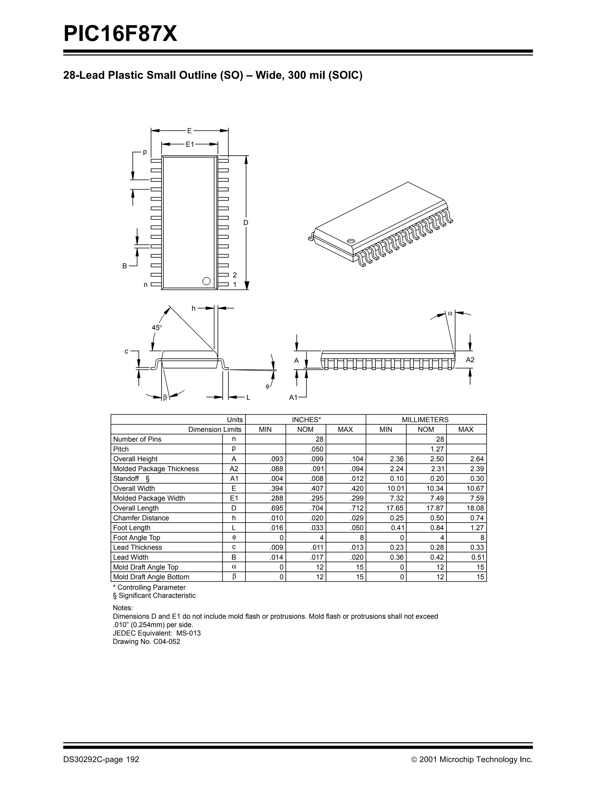 PIC16F87X
28-Lead Plastic Small Outline (SO) – Wide, 300 mil (SOIC)



                                   E
                                   E1
                    p




                                                      D




              B
                                                 2
                     n                           1


                                    h
                                                                                                                      α

                         45°


              c
                                                                       A                                                   A2


                                                           φ
                               β                      L               A1


                                              Units                   INCHES*                          MILLIMETERS
                                   Dimension Limits       MIN           NOM       MAX           MIN        NOM            MAX
           Number of Pins                       n                            28                                 28
           Pitch                                p                         .050                                1.27
           Overall Height                       A              .093       .099        .104         2.36       2.50          2.64
           Molded Package Thickness             A2             .088        .091       .094         2.24       2.31          2.39
           Standoff §                           A1             .004       .008        .012         0.10       0.20          0.30
           Overall Width                        E              .394       .407        .420        10.01      10.34         10.67
           Molded Package Width                 E1             .288       .295        .299         7.32       7.49          7.59
           Overall Length                       D              .695       .704        .712        17.65      17.87         18.08
           Chamfer Distance                     h              .010       .020        .029         0.25       0.50          0.74
           Foot Length                          L              .016       .033        .050         0.41       0.84          1.27
           Foot Angle Top                        φ                0           4          8            0          4             8
           Lead Thickness                        c             .009        .011       .013         0.23       0.28          0.33
           Lead Width                           B              .014       .017        .020         0.36       0.42          0.51
           Mold Draft Angle Top                 α                 0          12         15            0         12            15
           Mold Draft Angle Bottom              β                 0          12         15            0         12            15
           * Controlling Parameter
           § Significant Characteristic
           Notes:
           Dimensions D and E1 do not include mold flash or protrusions. Mold flash or protrusions shall not exceed
           .010” (0.254mm) per side.
           JEDEC Equivalent: MS-013
           Drawing No. C04-052




DS30292C-page 192                                                                                          2001 Microchip Technology Inc.
 