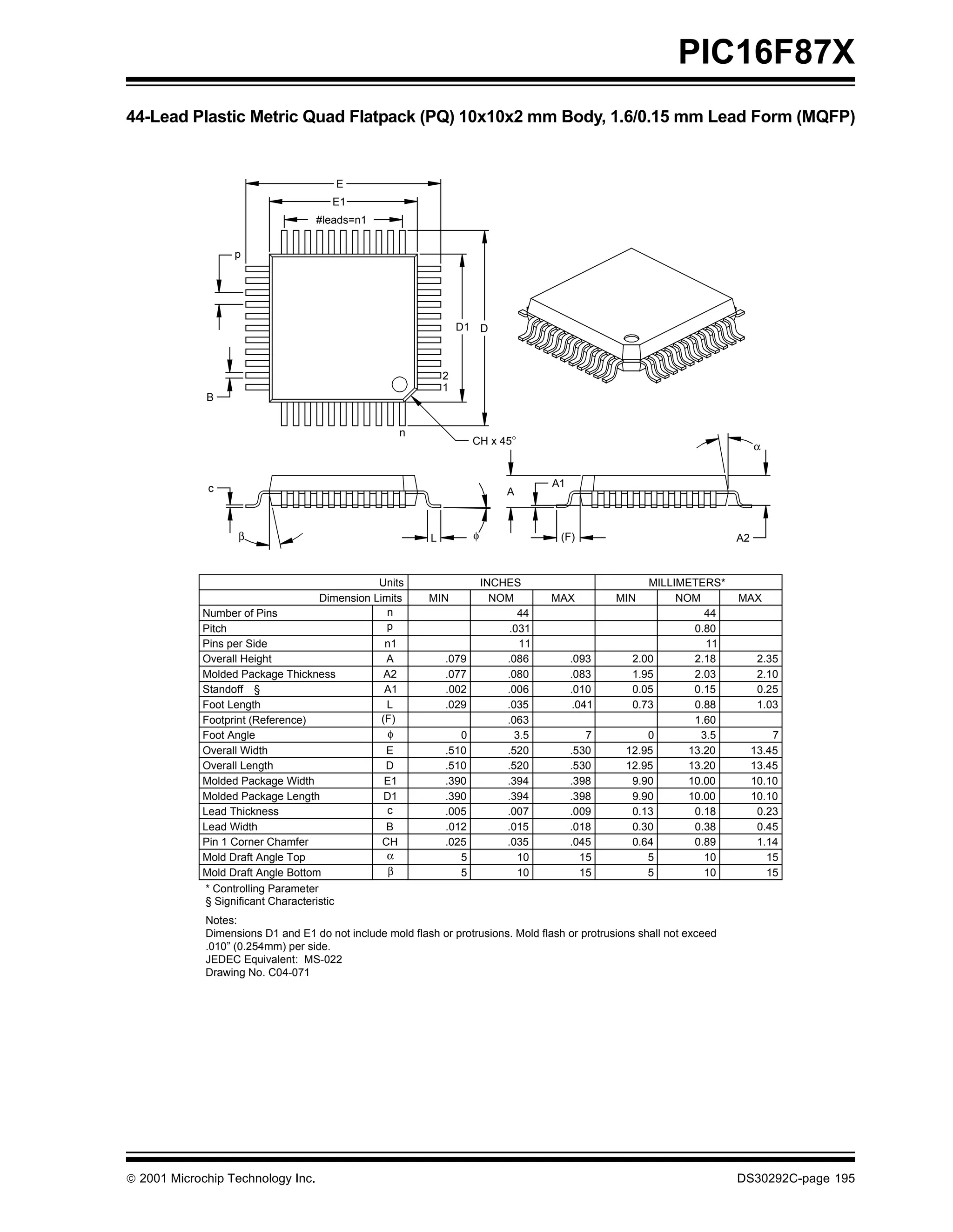 PIC16F87X
44-Lead Plastic Metric Quad Flatpack (PQ) 10x10x2 mm Body, 1.6/0.15 mm Lead Form (MQFP)


                                           E
                                       E1
                                   #leads=n1


                  p




                                                                   D1 D



                                                               2
                                                               1
             B


                                                       n
                                                                      CH x 45°                                                α


             c                                                                        A1
                                                                              A



                   β                                       L          φ                (F)                               A2



                                               Units                      INCHES                        MILLIMETERS*
                                    Dimension Limits       MIN              NOM       MAX          MIN       NOM         MAX
            Number of Pins                       n                               44                               44
            Pitch                                p                             .031                             0.80
            Pins per Side                         n1                             11                               11
            Overall Height                        A            .079           .086         .093      2.00       2.18           2.35
            Molded Package Thickness              A2           .077           .080         .083      1.95       2.03           2.10
            Standoff §                            A1           .002           .006         .010      0.05       0.15           0.25
            Foot Length                           L            .029           .035          .041     0.73       0.88           1.03
            Footprint (Reference)                (F)                          .063                              1.60
            Foot Angle                             φ              0             3.5           7         0        3.5              7
            Overall Width                        E             .510           .520         .530     12.95      13.20          13.45
            Overall Length                       D             .510           .520         .530     12.95      13.20          13.45
            Molded Package Width                 E1            .390           .394         .398      9.90      10.00          10.10
            Molded Package Length                D1            .390           .394         .398      9.90      10.00          10.10
            Lead Thickness                       c             .005           .007         .009      0.13       0.18           0.23
            Lead Width                            B            .012           .015         .018      0.30       0.38           0.45
            Pin 1 Corner Chamfer                 CH            .025           .035         .045      0.64       0.89           1.14
            Mold Draft Angle Top                  α               5              10          15         5         10             15
            Mold Draft Angle Bottom               β               5              10          15         5         10             15
            * Controlling Parameter
            § Significant Characteristic
             Notes:
             Dimensions D1 and E1 do not include mold flash or protrusions. Mold flash or protrusions shall not exceed
             .010” (0.254mm) per side.
             JEDEC Equivalent: MS-022
             Drawing No. C04-071




 2001 Microchip Technology Inc.                                                                                         DS30292C-page 195
 