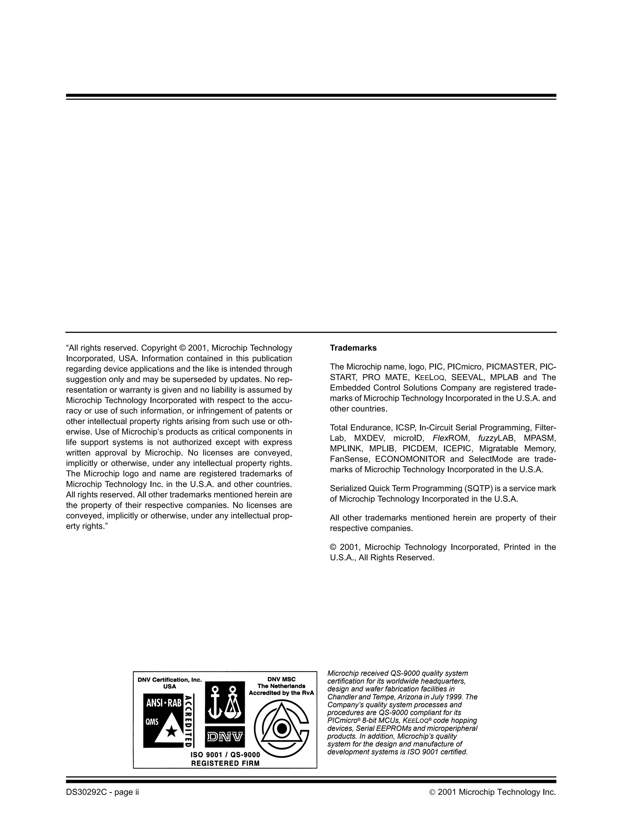 “All rights reserved. Copyright © 2001, Microchip Technology       Trademarks
Incorporated, USA. Information contained in this publication
regarding device applications and the like is intended through     The Microchip name, logo, PIC, PICmicro, PICMASTER, PIC-
suggestion only and may be superseded by updates. No rep-          START, PRO MATE, KEELOQ, SEEVAL, MPLAB and The
resentation or warranty is given and no liability is assumed by    Embedded Control Solutions Company are registered trade-
Microchip Technology Incorporated with respect to the accu-        marks of Microchip Technology Incorporated in the U.S.A. and
racy or use of such information, or infringement of patents or     other countries.
other intellectual property rights arising from such use or oth-
                                                                   Total Endurance, ICSP, In-Circuit Serial Programming, Filter-
erwise. Use of Microchip’s products as critical components in
                                                                   Lab, MXDEV, microID, FlexROM, fuzzyLAB, MPASM,
life support systems is not authorized except with express
                                                                   MPLINK, MPLIB, PICDEM, ICEPIC, Migratable Memory,
written approval by Microchip. No licenses are conveyed,
                                                                   FanSense, ECONOMONITOR and SelectMode are trade-
implicitly or otherwise, under any intellectual property rights.
                                                                   marks of Microchip Technology Incorporated in the U.S.A.
The Microchip logo and name are registered trademarks of
Microchip Technology Inc. in the U.S.A. and other countries.       Serialized Quick Term Programming (SQTP) is a service mark
All rights reserved. All other trademarks mentioned herein are
                                                                   of Microchip Technology Incorporated in the U.S.A.
the property of their respective companies. No licenses are
conveyed, implicitly or otherwise, under any intellectual prop-    All other trademarks mentioned herein are property of their
erty rights.”                                                      respective companies.

                                                                   © 2001, Microchip Technology Incorporated, Printed in the
                                                                   U.S.A., All Rights Reserved.




                                                                   Microchip received QS-9000 quality system
                                                                   certification for its worldwide headquarters,
                                                                   design and wafer fabrication facilities in
                                                                   Chandler and Tempe, Arizona in July 1999. The
                                                                   Company’s quality system processes and
                                                                   procedures are QS-9000 compliant for its
                                                                   PICmicro® 8-bit MCUs, KEELOQ® code hopping
                                                                   devices, Serial EEPROMs and microperipheral
                                                                   products. In addition, Microchip’s quality
                                                                   system for the design and manufacture of
                                                                   development systems is ISO 9001 certified.




DS30292C - page ii                                                                                2001 Microchip Technology Inc.
 