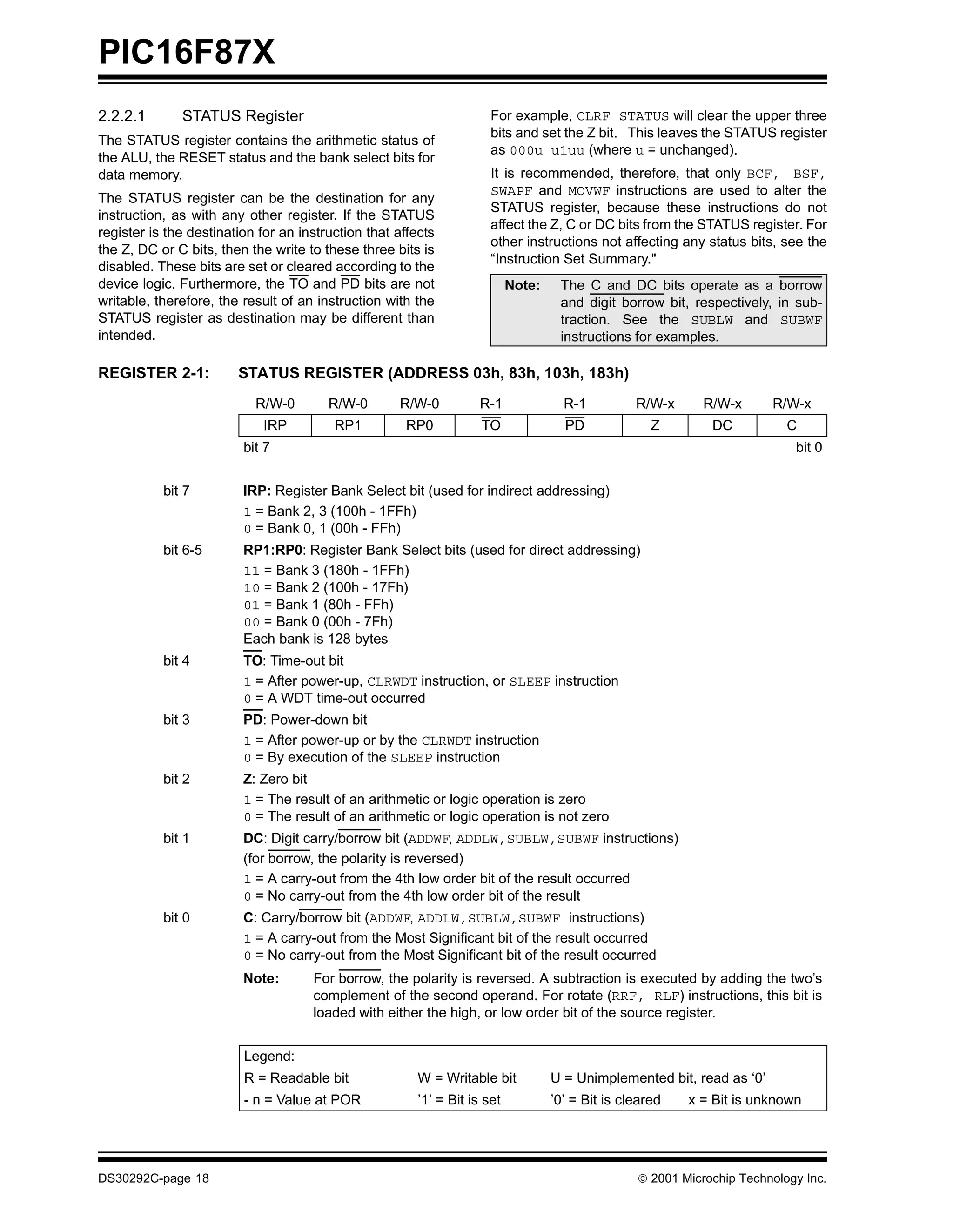 PIC16F87X
2.2.2.1       STATUS Register                                         For example, CLRF STATUS will clear the upper three
                                                                      bits and set the Z bit. This leaves the STATUS register
The STATUS register contains the arithmetic status of
                                                                      as 000u u1uu (where u = unchanged).
the ALU, the RESET status and the bank select bits for
data memory.                                                          It is recommended, therefore, that only BCF, BSF,
                                                                      SWAPF and MOVWF instructions are used to alter the
The STATUS register can be the destination for any
                                                                      STATUS register, because these instructions do not
instruction, as with any other register. If the STATUS
                                                                      affect the Z, C or DC bits from the STATUS register. For
register is the destination for an instruction that affects
                                                                      other instructions not affecting any status bits, see the
the Z, DC or C bits, then the write to these three bits is
                                                                      “Instruction Set Summary."
disabled. These bits are set or cleared according to the
device logic. Furthermore, the TO and PD bits are not                      Note:    The C and DC bits operate as a borrow
writable, therefore, the result of an instruction with the                          and digit borrow bit, respectively, in sub-
STATUS register as destination may be different than                                traction. See the SUBLW and SUBWF
intended.                                                                           instructions for examples.

REGISTER 2-1:           STATUS REGISTER (ADDRESS 03h, 83h, 103h, 183h)
                           R/W-0        R/W-0       R/W-0           R-1              R-1          R/W-x      R/W-x      R/W-x
                             IRP         RP1          RP0           TO               PD              Z        DC           C
                         bit 7                                                                                              bit 0


           bit 7         IRP: Register Bank Select bit (used for indirect addressing)
                         1 = Bank 2, 3 (100h - 1FFh)
                         0 = Bank 0, 1 (00h - FFh)
           bit 6-5       RP1:RP0: Register Bank Select bits (used for direct addressing)
                         11 = Bank 3 (180h - 1FFh)
                         10 = Bank 2 (100h - 17Fh)
                         01 = Bank 1 (80h - FFh)
                         00 = Bank 0 (00h - 7Fh)
                         Each bank is 128 bytes
           bit 4         TO: Time-out bit
                         1 = After power-up, CLRWDT instruction, or SLEEP instruction
                         0 = A WDT time-out occurred
           bit 3         PD: Power-down bit
                         1 = After power-up or by the CLRWDT instruction
                         0 = By execution of the SLEEP instruction
           bit 2         Z: Zero bit
                         1 = The result of an arithmetic or logic operation is zero
                         0 = The result of an arithmetic or logic operation is not zero
           bit 1         DC: Digit carry/borrow bit (ADDWF, ADDLW,SUBLW,SUBWF instructions)
                         (for borrow, the polarity is reversed)
                         1 = A carry-out from the 4th low order bit of the result occurred
                         0 = No carry-out from the 4th low order bit of the result
           bit 0         C: Carry/borrow bit (ADDWF, ADDLW,SUBLW,SUBWF instructions)
                         1 = A carry-out from the Most Significant bit of the result occurred
                         0 = No carry-out from the Most Significant bit of the result occurred
                         Note:       For borrow, the polarity is reversed. A subtraction is executed by adding the two’s
                                     complement of the second operand. For rotate (RRF, RLF) instructions, this bit is
                                     loaded with either the high, or low order bit of the source register.


                         Legend:
                         R = Readable bit               W = Writable bit           U = Unimplemented bit, read as ‘0’
                         - n = Value at POR             ’1’ = Bit is set           ’0’ = Bit is cleared   x = Bit is unknown




DS30292C-page 18                                                                                   2001 Microchip Technology Inc.
 