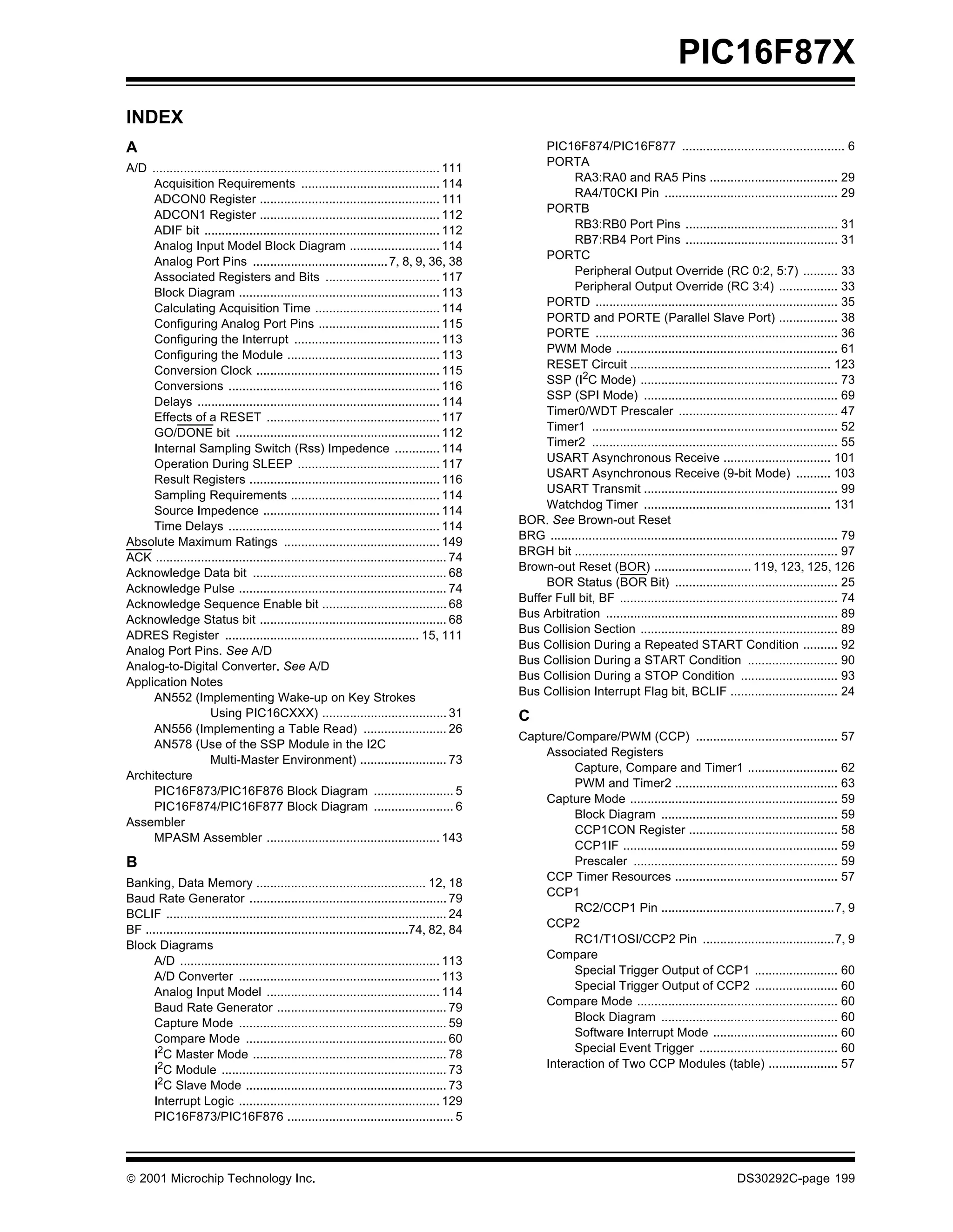 PIC16F87X
INDEX
A                                                                                                  PIC16F874/PIC16F877 ............................................... 6
                                                                                                   PORTA
A/D ................................................................................... 111
                                                                                                         RA3:RA0 and RA5 Pins ..................................... 29
     Acquisition Requirements ........................................ 114
                                                                                                         RA4/T0CKI Pin .................................................. 29
     ADCON0 Register .................................................... 111
                                                                                                   PORTB
     ADCON1 Register .................................................... 112
                                                                                                         RB3:RB0 Port Pins ............................................ 31
     ADIF bit .................................................................... 112
                                                                                                         RB7:RB4 Port Pins ............................................ 31
     Analog Input Model Block Diagram .......................... 114
                                                                                                   PORTC
     Analog Port Pins ....................................... 7, 8, 9, 36, 38
                                                                                                         Peripheral Output Override (RC 0:2, 5:7) .......... 33
     Associated Registers and Bits ................................. 117
                                                                                                         Peripheral Output Override (RC 3:4) ................. 33
     Block Diagram .......................................................... 113
                                                                                                   PORTD ...................................................................... 35
     Calculating Acquisition Time .................................... 114
                                                                                                   PORTD and PORTE (Parallel Slave Port) ................. 38
     Configuring Analog Port Pins ................................... 115
                                                                                                   PORTE ...................................................................... 36
     Configuring the Interrupt .......................................... 113
                                                                                                   PWM Mode ................................................................ 61
     Configuring the Module ............................................ 113
                                                                                                   RESET Circuit .......................................................... 123
     Conversion Clock ..................................................... 115
                                                                                                   SSP (I2C Mode) ......................................................... 73
     Conversions ............................................................. 116
                                                                                                   SSP (SPI Mode) ........................................................ 69
     Delays ...................................................................... 114
                                                                                                   Timer0/WDT Prescaler .............................................. 47
     Effects of a RESET .................................................. 117
                                                                                                   Timer1 ....................................................................... 52
     GO/DONE bit ........................................................... 112
                                                                                                   Timer2 ....................................................................... 55
     Internal Sampling Switch (Rss) Impedence ............. 114
     Operation During SLEEP ......................................... 117                          USART Asynchronous Receive ............................... 101
     Result Registers ....................................................... 116                  USART Asynchronous Receive (9-bit Mode) .......... 103
                                                                                                   USART Transmit ........................................................ 99
     Sampling Requirements ........................................... 114
     Source Impedence ................................................... 114                      Watchdog Timer ...................................................... 131
     Time Delays ............................................................. 114            BOR. See Brown-out Reset
                                                                                              BRG ................................................................................... 79
Absolute Maximum Ratings ............................................. 149
ACK .................................................................................... 74   BRGH bit ............................................................................ 97
Acknowledge Data bit ........................................................ 68              Brown-out Reset (BOR) ............................ 119, 123, 125, 126
                                                                                                   BOR Status (BOR Bit) ............................................... 25
Acknowledge Pulse ............................................................ 74
                                                                                              Buffer Full bit, BF ............................................................... 74
Acknowledge Sequence Enable bit .................................... 68
                                                                                              Bus Arbitration ................................................................... 89
Acknowledge Status bit ...................................................... 68
                                                                                              Bus Collision Section ......................................................... 89
ADRES Register ........................................................ 15, 111
                                                                                              Bus Collision During a Repeated START Condition .......... 92
Analog Port Pins. See A/D
                                                                                              Bus Collision During a START Condition .......................... 90
Analog-to-Digital Converter. See A/D
                                                                                              Bus Collision During a STOP Condition ............................ 93
Application Notes
                                                                                              Bus Collision Interrupt Flag bit, BCLIF ............................... 24
     AN552 (Implementing Wake-up on Key Strokes
                     Using PIC16CXXX) .................................... 31                 C
     AN556 (Implementing a Table Read) ........................ 26
                                                                                              Capture/Compare/PWM (CCP) ......................................... 57
     AN578 (Use of the SSP Module in the I2C
                                                                                                  Associated Registers
                     Multi-Master Environment) ......................... 73
                                                                                                       Capture, Compare and Timer1 .......................... 62
Architecture
                                                                                                       PWM and Timer2 ............................................... 63
     PIC16F873/PIC16F876 Block Diagram ....................... 5
                                                                                                  Capture Mode ............................................................ 59
     PIC16F874/PIC16F877 Block Diagram ....................... 6
                                                                                                       Block Diagram ................................................... 59
Assembler
                                                                                                       CCP1CON Register ........................................... 58
     MPASM Assembler .................................................. 143
                                                                                                       CCP1IF .............................................................. 59
B                                                                                                      Prescaler ........................................................... 59
                                                                                                  CCP Timer Resources ............................................... 57
Banking, Data Memory ................................................. 12, 18
Baud Rate Generator ......................................................... 79                  CCP1
BCLIF ................................................................................. 24             RC2/CCP1 Pin ..................................................7, 9
                                                                                                  CCP2
BF ............................................................................74, 82, 84
Block Diagrams                                                                                         RC1/T1OSI/CCP2 Pin ......................................7, 9
                                                                                                  Compare
      A/D ........................................................................... 113
      A/D Converter .......................................................... 113                     Special Trigger Output of CCP1 ........................ 60
      Analog Input Model .................................................. 114                        Special Trigger Output of CCP2 ........................ 60
                                                                                                  Compare Mode .......................................................... 60
      Baud Rate Generator ................................................. 79
      Capture Mode ............................................................ 59                     Block Diagram ................................................... 60
      Compare Mode .......................................................... 60                       Software Interrupt Mode .................................... 60
                                                                                                       Special Event Trigger ........................................ 60
      I2C Master Mode ........................................................ 78
      I2C Module ................................................................. 73             Interaction of Two CCP Modules (table) .................... 57
      I2C Slave Mode .......................................................... 73
      Interrupt Logic .......................................................... 129
      PIC16F873/PIC16F876 ................................................ 5




 2001 Microchip Technology Inc.                                                                                                                        DS30292C-page 199
 