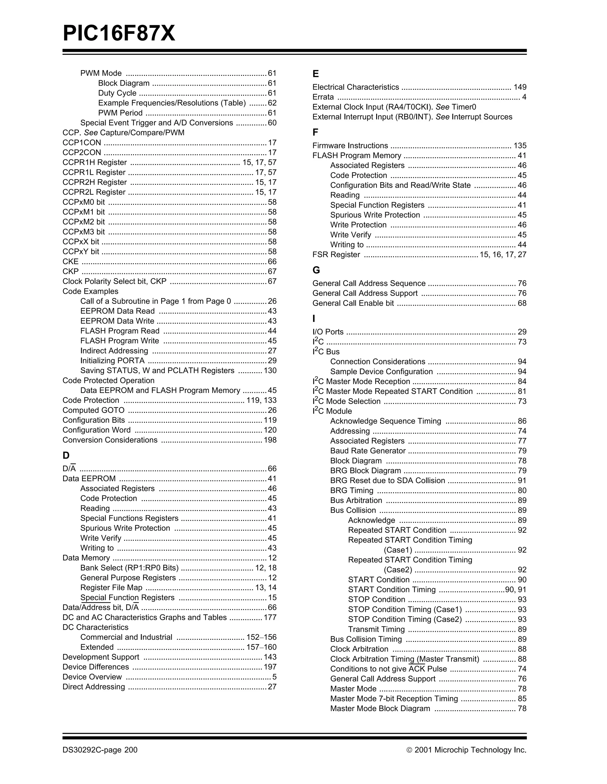 PIC16F87X
     PWM Mode ................................................................ 61              E
            Block Diagram .................................................... 61
                                                                                               Electrical Characteristics .................................................. 149
            Duty Cycle .......................................................... 61
                                                                                               Errata ................................................................................... 4
            Example Frequencies/Resolutions (Table) ........ 62
                                                                                               External Clock Input (RA4/T0CKI). See Timer0
            PWM Period ....................................................... 61
                                                                                               External Interrupt Input (RB0/INT). See Interrupt Sources
     Special Event Trigger and A/D Conversions .............. 60
CCP. See Capture/Compare/PWM                                                                   F
CCP1CON .......................................................................... 17          Firmware Instructions ....................................................... 135
CCP2CON .......................................................................... 17          FLASH Program Memory ................................................... 41
CCPR1H Register .................................................. 15, 17, 57                      Associated Registers ................................................. 46
CCPR1L Register ......................................................... 17, 57                   Code Protection ......................................................... 45
CCPR2H Register ........................................................ 15, 17                    Configuration Bits and Read/Write State ................... 46
CCPR2L Register ......................................................... 15, 17                   Reading ..................................................................... 44
CCPxM0 bit ........................................................................ 58             Special Function Registers ........................................ 41
CCPxM1 bit ........................................................................ 58             Spurious Write Protection .......................................... 45
CCPxM2 bit ........................................................................ 58             Write Protection ......................................................... 46
CCPxM3 bit ........................................................................ 58             Write Verify ................................................................ 45
CCPxX bit ........................................................................... 58           Writing to .................................................................... 44
CCPxY bit ........................................................................... 58       FSR Register .................................................... 15, 16, 17, 27
CKE .................................................................................... 66
CKP .................................................................................... 67    G
Clock Polarity Select bit, CKP ............................................ 67                 General Call Address Sequence ........................................ 76
Code Examples                                                                                  General Call Address Support ........................................... 76
     Call of a Subroutine in Page 1 from Page 0 ............... 26                             General Call Enable bit ...................................................... 68
     EEPROM Data Read ................................................. 43
     EEPROM Data Write .................................................. 43                   I
     FLASH Program Read ............................................... 44                     I/O Ports ............................................................................. 29
     FLASH Program Write ............................................... 45                    I2C ...................................................................................... 73
     Indirect Addressing .................................................... 27               I2C Bus
     Initializing PORTA ...................................................... 29                    Connection Considerations ........................................ 94
     Saving STATUS, W and PCLATH Registers ........... 130                                           Sample Device Configuration .................................... 94
Code Protected Operation                                                                       I2C Master Mode Reception ............................................... 84
     Data EEPROM and FLASH Program Memory ........... 45                                       I2C Master Mode Repeated START Condition .................. 81
Code Protection ....................................................... 119, 133               I2C Mode Selection ............................................................ 73
Computed GOTO ............................................................... 26               I2C Module
Configuration Bits ............................................................. 119                 Acknowledge Sequence Timing ................................ 86
Configuration Word .......................................................... 120                    Addressing ................................................................. 74
Conversion Considerations .............................................. 198                         Associated Registers ................................................. 77
                                                                                                     Baud Rate Generator ................................................. 79
D                                                                                                    Block Diagram ........................................................... 78
D/A ..................................................................................... 66         BRG Block Diagram ................................................... 79
Data EEPROM ................................................................... 41                   BRG Reset due to SDA Collision ............................... 91
     Associated Registers ................................................. 46                       BRG Timing ............................................................... 80
     Code Protection ......................................................... 45                    Bus Arbitration ........................................................... 89
     Reading ...................................................................... 43               Bus Collision .............................................................. 89
     Special Functions Registers ....................................... 41                                  Acknowledge ..................................................... 89
     Spurious Write Protection .......................................... 45                                 Repeated START Condition .............................. 92
     Write Verify ................................................................. 45                       Repeated START Condition Timing
     Writing to .................................................................... 43                                      (Case1) .............................................. 92
Data Memory ...................................................................... 12                        Repeated START Condition Timing
     Bank Select (RP1:RP0 Bits) ................................. 12, 18                                                     (Case2) .............................................. 92
     General Purpose Registers ........................................ 12                                   START Condition ............................................... 90
     Register File Map ................................................. 13, 14                              START Condition Timing ..............................90, 91
     Special Function Registers ........................................ 15                                  STOP Condition ................................................. 93
Data/Address bit, D/A ......................................................... 66                           STOP Condition Timing (Case1) ....................... 93
DC and AC Characteristics Graphs and Tables ............... 177                                              STOP Condition Timing (Case2) ....................... 93
DC Characteristics                                                                                           Transmit Timing ................................................. 89
     Commercial and Industrial ............................... 152–156                               Bus Collision Timing .................................................. 89
     Extended .......................................................... 157–160                     Clock Arbitration ........................................................ 88
Development Support ...................................................... 143                       Clock Arbitration Timing (Master Transmit) ............... 88
Device Differences ........................................................... 197                   Conditions to not give ACK Pulse .............................. 74
Device Overview .................................................................. 5                 General Call Address Support ................................... 76
Direct Addressing ............................................................... 27                 Master Mode .............................................................. 78
                                                                                                     Master Mode 7-bit Reception Timing ......................... 85
                                                                                                     Master Mode Block Diagram ..................................... 78




DS30292C-page 200                                                                                                                       2001 Microchip Technology Inc.
 