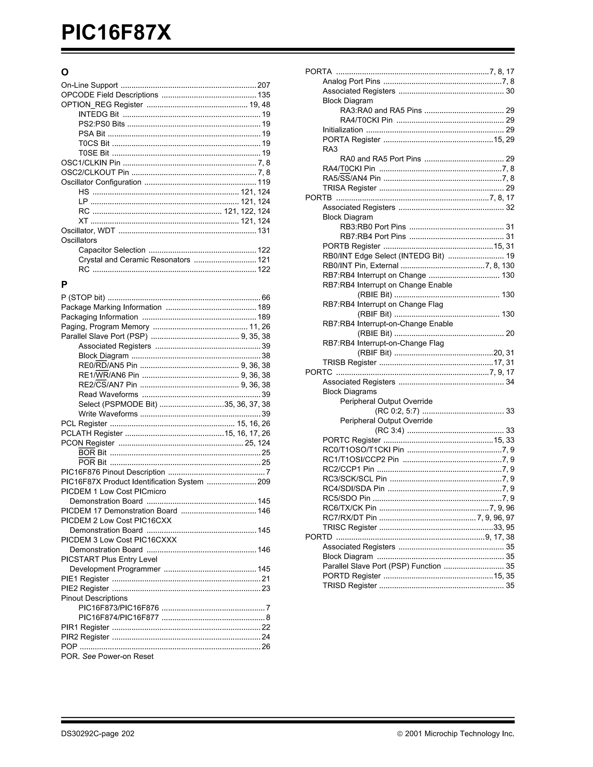PIC16F87X
O                                                                                             PORTA .......................................................................7, 8, 17
On-Line Support ............................................................... 207              Analog Port Pins .......................................................7, 8
OPCODE Field Descriptions ............................................ 135                       Associated Registers ................................................. 30
                                                                                                 Block Diagram
OPTION_REG Register ............................................... 19, 48
     INTEDG Bit ................................................................ 19                     RA3:RA0 and RA5 Pins ..................................... 29
     PS2:PS0 Bits .............................................................. 19                     RA4/T0CKI Pin .................................................. 29
                                                                                                 Initialization ................................................................ 29
     PSA Bit ....................................................................... 19
     T0CS Bit ..................................................................... 19           PORTA Register ...................................................15, 29
     T0SE Bit ..................................................................... 19           RA3
                                                                                                        RA0 and RA5 Port Pins ..................................... 29
OSC1/CLKIN Pin .............................................................. 7, 8
OSC2/CLKOUT Pin .......................................................... 7, 8                  RA4/T0CKI Pin .........................................................7, 8
Oscillator Configuration .................................................... 119                RA5/SS/AN4 Pin .......................................................7, 8
                                                                                                 TRISA Register .......................................................... 29
     HS .................................................................... 121, 124
                                                                                              PORTB .......................................................................7, 8, 17
     LP ..................................................................... 121, 124
                                                                                                 Associated Registers ................................................. 32
     RC ............................................................ 121, 122, 124
                                                                                                 Block Diagram
     XT ..................................................................... 121, 124
                                                                                                        RB3:RB0 Port Pins ............................................ 31
Oscillator, WDT ................................................................ 131
                                                                                                        RB7:RB4 Port Pins ............................................ 31
Oscillators
                                                                                                 PORTB Register ...................................................15, 31
     Capacitor Selection .................................................. 122
                                                                                                 RB0/INT Edge Select (INTEDG Bit) .......................... 19
     Crystal and Ceramic Resonators ............................. 121
                                                                                                 RB0/INT Pin, External .......................................7, 8, 130
     RC ............................................................................ 122
                                                                                                 RB7:RB4 Interrupt on Change ................................. 130
P                                                                                                RB7:RB4 Interrupt on Change Enable
P (STOP bit) ....................................................................... 66                       (RBIE Bit) ................................................. 130
Package Marking Information .......................................... 189                       RB7:RB4 Interrupt on Change Flag
Packaging Information ..................................................... 189                               (RBIF Bit) ................................................. 130
Paging, Program Memory ............................................ 11, 26                       RB7:RB4 Interrupt-on-Change Enable
Parallel Slave Port (PSP) ......................................... 9, 35, 38                                 (RBIE Bit) ................................................... 20
     Associated Registers ................................................. 39                   RB7:RB4 Interrupt-on-Change Flag
     Block Diagram ............................................................ 38                            (RBIF Bit) ..............................................20, 31
     RE0/RD/AN5 Pin .............................................. 9, 36, 38                     TRISB Register .....................................................17, 31
     RE1/WR/AN6 Pin ............................................. 9, 36, 38                   PORTC .......................................................................7, 9, 17
     RE2/CS/AN7 Pin .............................................. 9, 36, 38                     Associated Registers ................................................. 34
     Read Waveforms ....................................................... 39                   Block Diagrams
     Select (PSPMODE Bit) ..............................35, 36, 37, 38                                  Peripheral Output Override
     Write Waveforms ........................................................ 39                                      (RC 0:2, 5:7) ...................................... 33
PCL Register .......................................................... 15, 16, 26                      Peripheral Output Override
PCLATH Register ..............................................15, 16, 17, 26                                          (RC 3:4) ............................................. 33
PCON Register .......................................................... 25, 124                 PORTC Register ...................................................15, 33
     BOR Bit ...................................................................... 25           RC0/T1OSO/T1CKI Pin ............................................7, 9
     POR Bit ...................................................................... 25           RC1/T1OSI/CCP2 Pin ..............................................7, 9
PIC16F876 Pinout Description ............................................. 7                     RC2/CCP1 Pin ..........................................................7, 9
PIC16F87X Product Identification System ....................... 209                              RC3/SCK/SCL Pin ....................................................7, 9
PICDEM 1 Low Cost PICmicro                                                                       RC4/SDI/SDA Pin .....................................................7, 9
   Demonstration Board ................................................... 145                   RC5/SDO Pin ............................................................7, 9
PICDEM 17 Demonstration Board ................................... 146                            RC6/TX/CK Pin ...................................................7, 9, 96
PICDEM 2 Low Cost PIC16CXX                                                                       RC7/RX/DT Pin ............................................. 7, 9, 96, 97
   Demonstration Board ................................................... 145                   TRISC Register .....................................................33, 95
PICDEM 3 Low Cost PIC16CXXX                                                                   PORTD .....................................................................9, 17, 38
   Demonstration Board ................................................... 146                   Associated Registers ................................................. 35
PICSTART Plus Entry Level                                                                        Block Diagram ........................................................... 35
   Development Programmer ........................................... 145                        Parallel Slave Port (PSP) Function ............................ 35
PIE1 Register ..................................................................... 21           PORTD Register ...................................................15, 35
PIE2 Register ..................................................................... 23           TRISD Register .......................................................... 35
Pinout Descriptions
     PIC16F873/PIC16F876 ................................................ 7
     PIC16F874/PIC16F877 ................................................ 8
PIR1 Register ..................................................................... 22
PIR2 Register ..................................................................... 24
POP .................................................................................... 26
POR. See Power-on Reset




DS30292C-page 202                                                                                                                   2001 Microchip Technology Inc.
 