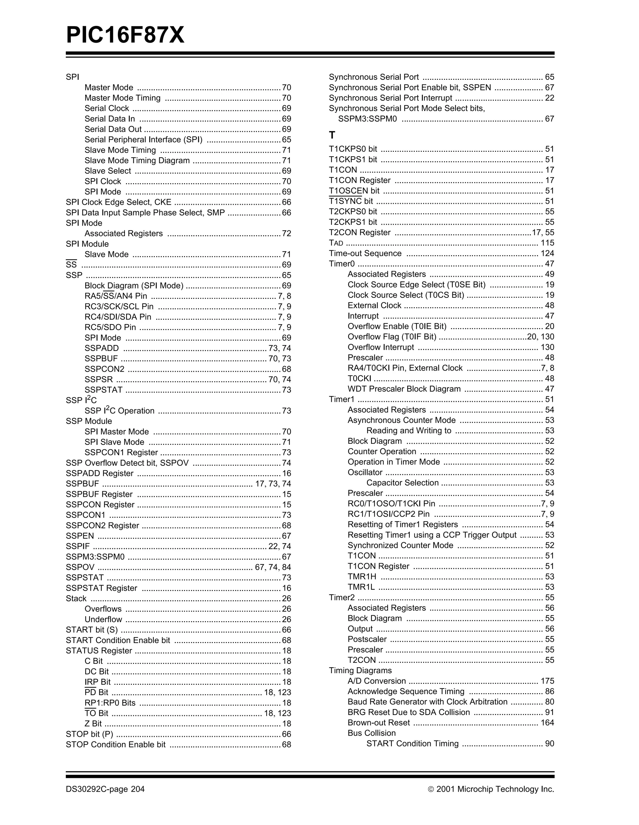 PIC16F87X
SPI                                                                                            Synchronous Serial Port .................................................... 65
     Master Mode .............................................................. 70             Synchronous Serial Port Enable bit, SSPEN ..................... 67
     Master Mode Timing .................................................. 70                  Synchronous Serial Port Interrupt ...................................... 22
     Serial Clock ................................................................ 69          Synchronous Serial Port Mode Select bits,
     Serial Data In ............................................................. 69             SSPM3:SSPM0 ............................................................. 67
     Serial Data Out ........................................................... 69
     Serial Peripheral Interface (SPI) ................................ 65                     T
     Slave Mode Timing .................................................... 71                 T1CKPS0 bit ...................................................................... 51
     Slave Mode Timing Diagram ...................................... 71                       T1CKPS1 bit ...................................................................... 51
     Slave Select ............................................................... 69           T1CON ............................................................................... 17
     SPI Clock ................................................................... 70          T1CON Register ................................................................ 17
     SPI Mode ................................................................... 69           T1OSCEN bit ..................................................................... 51
SPI Clock Edge Select, CKE .............................................. 66                   T1SYNC bit ........................................................................ 51
SPI Data Input Sample Phase Select, SMP ....................... 66                             T2CKPS0 bit ...................................................................... 55
SPI Mode                                                                                       T2CKPS1 bit ...................................................................... 55
     Associated Registers ................................................. 72                 T2CON Register ...........................................................17, 55
SPI Module                                                                                     TAD ................................................................................... 115
     Slave Mode ................................................................ 71            Time-out Sequence ......................................................... 124
SS ...................................................................................... 69   Timer0 ................................................................................ 47
SSP .................................................................................... 65         Associated Registers ................................................. 49
     Block Diagram (SPI Mode) ......................................... 69                          Clock Source Edge Select (T0SE Bit) ....................... 19
     RA5/SS/AN4 Pin ...................................................... 7, 8                     Clock Source Select (T0CS Bit) ................................. 19
     RC3/SCK/SCL Pin ................................................... 7, 9                       External Clock ............................................................ 48
     RC4/SDI/SDA Pin .................................................... 7, 9                      Interrupt ..................................................................... 47
     RC5/SDO Pin ........................................................... 7, 9                   Overflow Enable (T0IE Bit) ........................................ 20
     SPI Mode ................................................................... 69                Overflow Flag (T0IF Bit) ......................................20, 130
     SSPADD .............................................................. 73, 74                   Overflow Interrupt .................................................... 130
     SSPBUF ............................................................... 70, 73                  Prescaler .................................................................... 48
     SSPCON2 .................................................................. 68                  RA4/T0CKI Pin, External Clock ................................7, 8
     SSPSR ................................................................. 70, 74                 T0CKI ......................................................................... 48
     SSPSTAT ................................................................... 73                 WDT Prescaler Block Diagram .................................. 47
SSP I2C                                                                                        Timer1 ................................................................................ 51
     SSP I2C Operation ..................................................... 73                     Associated Registers ................................................. 54
SSP Module                                                                                          Asynchronous Counter Mode .................................... 53
     SPI Master Mode ....................................................... 70                             Reading and Writing to ...................................... 53
     SPI Slave Mode ......................................................... 71                    Block Diagram ........................................................... 52
     SSPCON1 Register .................................................... 73                       Counter Operation ..................................................... 52
SSP Overflow Detect bit, SSPOV ...................................... 74                            Operation in Timer Mode ........................................... 52
SSPADD Register .............................................................. 16                   Oscillator .................................................................... 53
SSPBUF ................................................................. 17, 73, 74                         Capacitor Selection ............................................ 53
SSPBUF Register .............................................................. 15                   Prescaler .................................................................... 54
SSPCON Register .............................................................. 15                   RC0/T1OSO/T1CKI Pin ............................................7, 9
SSPCON1 .......................................................................... 73               RC1/T1OSI/CCP2 Pin ..............................................7, 9
SSPCON2 Register ............................................................ 68                    Resetting of Timer1 Registers ................................... 54
SSPEN ............................................................................... 67            Resetting Timer1 using a CCP Trigger Output .......... 53
SSPIF ........................................................................... 22, 74            Synchronized Counter Mode ..................................... 52
SSPM3:SSPM0 .................................................................. 67                   T1CON ....................................................................... 51
SSPOV ................................................................... 67, 74, 84                T1CON Register ........................................................ 51
SSPSTAT ........................................................................... 73              TMR1H ...................................................................... 53
SSPSTAT Register ............................................................ 16                    TMR1L ....................................................................... 53
Stack .................................................................................. 26    Timer2 ................................................................................ 55
     Overflows ................................................................... 26               Associated Registers ................................................. 56
     Underflow ................................................................... 26               Block Diagram ........................................................... 55
START bit (S) ..................................................................... 66              Output ........................................................................ 56
START Condition Enable bit .............................................. 68                        Postscaler .................................................................. 55
STATUS Register ............................................................... 18                  Prescaler .................................................................... 55
     C Bit ........................................................................... 18           T2CON ....................................................................... 55
     DC Bit ......................................................................... 18       Timing Diagrams
     IRP Bit ........................................................................ 18            A/D Conversion ........................................................ 175
     PD Bit ................................................................. 18, 123               Acknowledge Sequence Timing ................................ 86
     RP1:RP0 Bits ............................................................. 18                  Baud Rate Generator with Clock Arbitration .............. 80
     TO Bit ................................................................. 18, 123               BRG Reset Due to SDA Collision .............................. 91
     Z Bit ............................................................................ 18          Brown-out Reset ...................................................... 164
STOP bit (P) ....................................................................... 66             Bus Collision
STOP Condition Enable bit ................................................ 68                               START Condition Timing ................................... 90




DS30292C-page 204                                                                                                                      2001 Microchip Technology Inc.
 