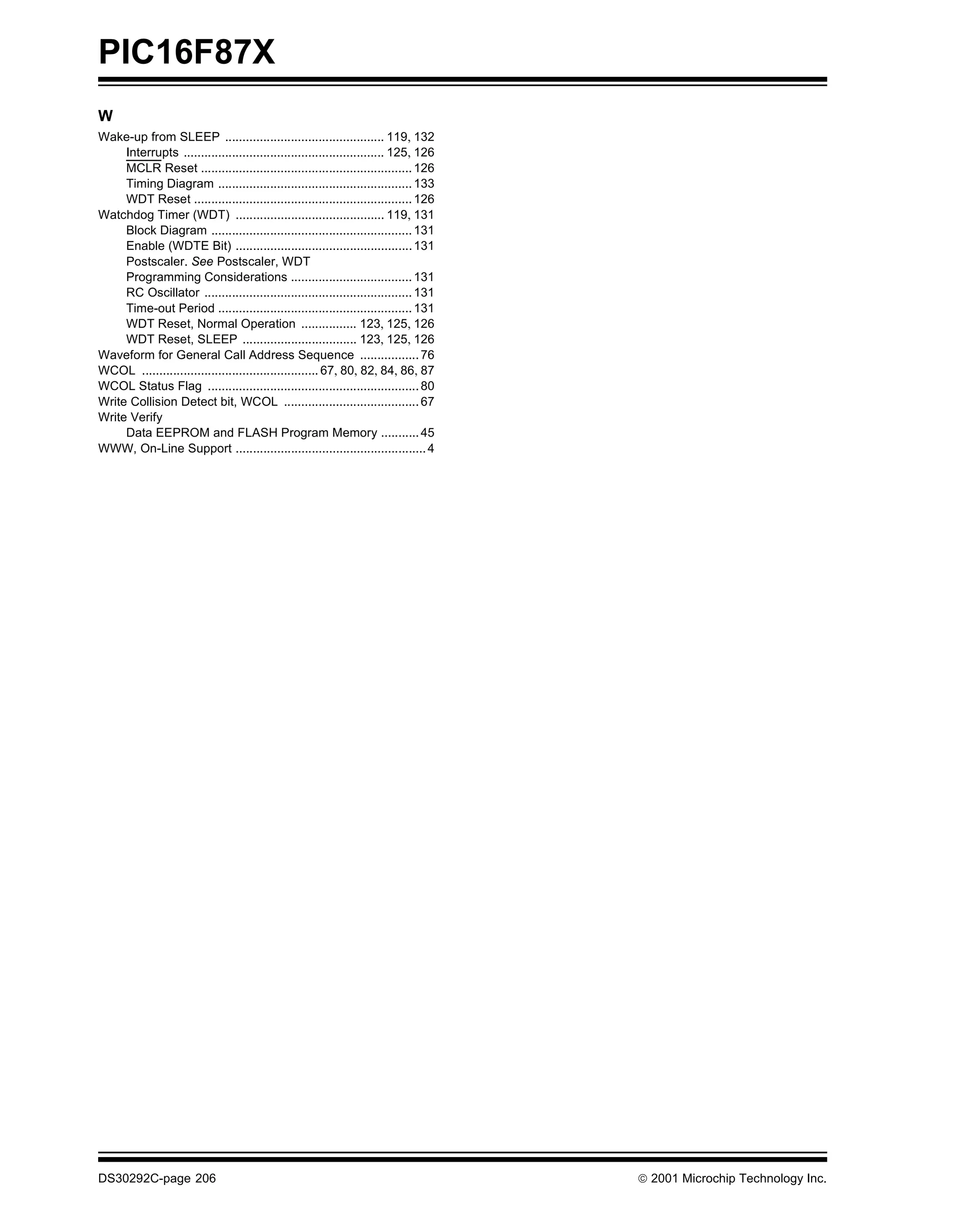 PIC16F87X
W
Wake-up from SLEEP .............................................. 119, 132
     Interrupts .......................................................... 125, 126
     MCLR Reset ............................................................. 126
     Timing Diagram ........................................................ 133
     WDT Reset ............................................................... 126
Watchdog Timer (WDT) ........................................... 119, 131
     Block Diagram .......................................................... 131
     Enable (WDTE Bit) ................................................... 131
     Postscaler. See Postscaler, WDT
     Programming Considerations ................................... 131
     RC Oscillator ............................................................ 131
     Time-out Period ........................................................ 131
     WDT Reset, Normal Operation ................ 123, 125, 126
     WDT Reset, SLEEP ................................. 123, 125, 126
Waveform for General Call Address Sequence ................. 76
WCOL ................................................... 67, 80, 82, 84, 86, 87
WCOL Status Flag ............................................................. 80
Write Collision Detect bit, WCOL ....................................... 67
Write Verify
     Data EEPROM and FLASH Program Memory ........... 45
WWW, On-Line Support ....................................................... 4




DS30292C-page 206                                                                      2001 Microchip Technology Inc.
 