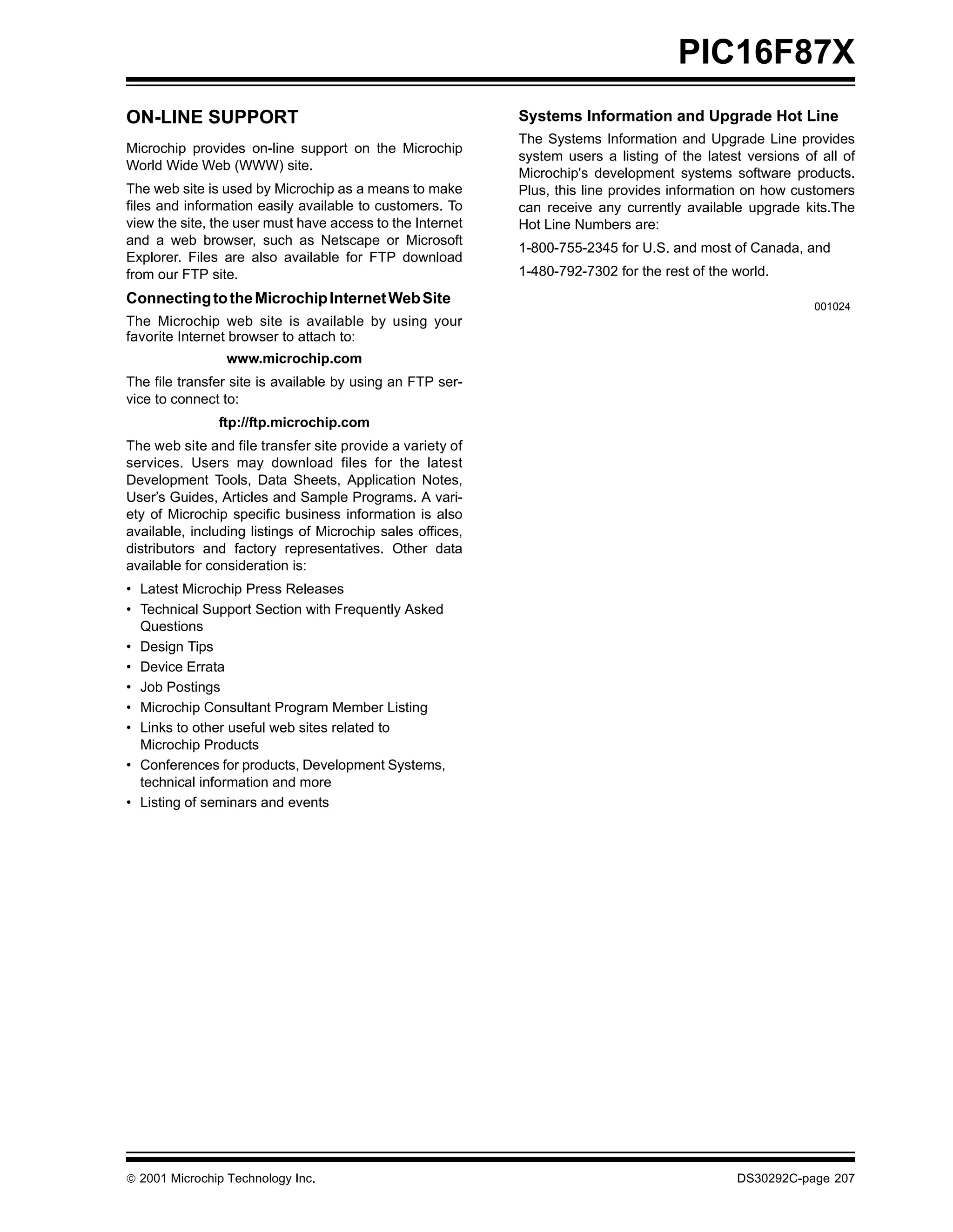 PIC16F87X
ON-LINE SUPPORT                                             Systems Information and Upgrade Hot Line
                                                            The Systems Information and Upgrade Line provides
Microchip provides on-line support on the Microchip
                                                            system users a listing of the latest versions of all of
World Wide Web (WWW) site.
                                                            Microchip's development systems software products.
The web site is used by Microchip as a means to make        Plus, this line provides information on how customers
files and information easily available to customers. To     can receive any currently available upgrade kits.The
view the site, the user must have access to the Internet    Hot Line Numbers are:
and a web browser, such as Netscape or Microsoft
                                                            1-800-755-2345 for U.S. and most of Canada, and
Explorer. Files are also available for FTP download
from our FTP site.                                          1-480-792-7302 for the rest of the world.
Connecting to the Microchip Internet Web Site                                                               001024
The Microchip web site is available by using your
favorite Internet browser to attach to:
                 www.microchip.com
The file transfer site is available by using an FTP ser-
vice to connect to:
               ftp://ftp.microchip.com
The web site and file transfer site provide a variety of
services. Users may download files for the latest
Development Tools, Data Sheets, Application Notes,
User’s Guides, Articles and Sample Programs. A vari-
ety of Microchip specific business information is also
available, including listings of Microchip sales offices,
distributors and factory representatives. Other data
available for consideration is:
• Latest Microchip Press Releases
• Technical Support Section with Frequently Asked
  Questions
• Design Tips
• Device Errata
• Job Postings
• Microchip Consultant Program Member Listing
• Links to other useful web sites related to
  Microchip Products
• Conferences for products, Development Systems,
  technical information and more
• Listing of seminars and events




 2001 Microchip Technology Inc.                                                               DS30292C-page 207
 