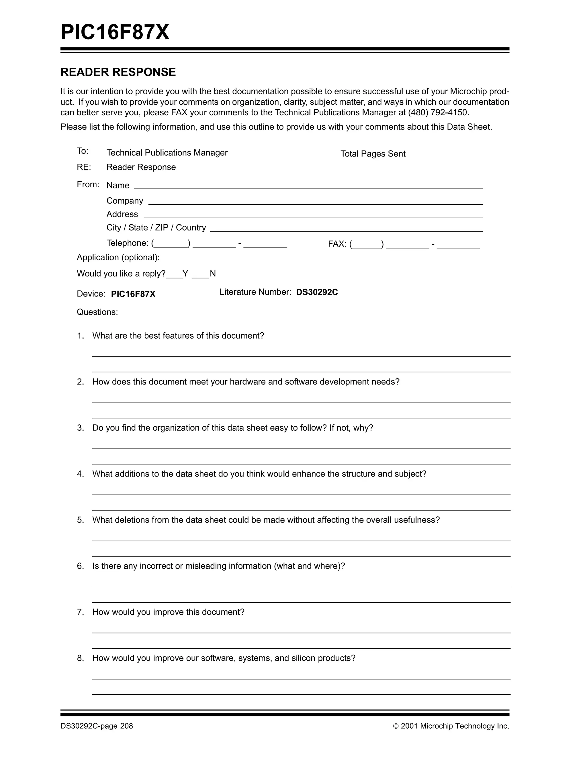PIC16F87X
READER RESPONSE
It is our intention to provide you with the best documentation possible to ensure successful use of your Microchip prod-
uct. If you wish to provide your comments on organization, clarity, subject matter, and ways in which our documentation
can better serve you, please FAX your comments to the Technical Publications Manager at (480) 792-4150.
Please list the following information, and use this outline to provide us with your comments about this Data Sheet.

    To:     Technical Publications Manager                                   Total Pages Sent
    RE:     Reader Response

    From: Name
            Company
            Address
            City / State / ZIP / Country
            Telephone: (_______) _________ - _________                 FAX: (______) _________ - _________
    Application (optional):
    Would you like a reply?      Y         N

    Device: PIC16F87X                          Literature Number: DS30292C

    Questions:

    1. What are the best features of this document?




    2. How does this document meet your hardware and software development needs?




    3. Do you find the organization of this data sheet easy to follow? If not, why?




    4. What additions to the data sheet do you think would enhance the structure and subject?




    5. What deletions from the data sheet could be made without affecting the overall usefulness?




    6. Is there any incorrect or misleading information (what and where)?




    7. How would you improve this document?




    8. How would you improve our software, systems, and silicon products?




DS30292C-page 208                                                                         2001 Microchip Technology Inc.
 