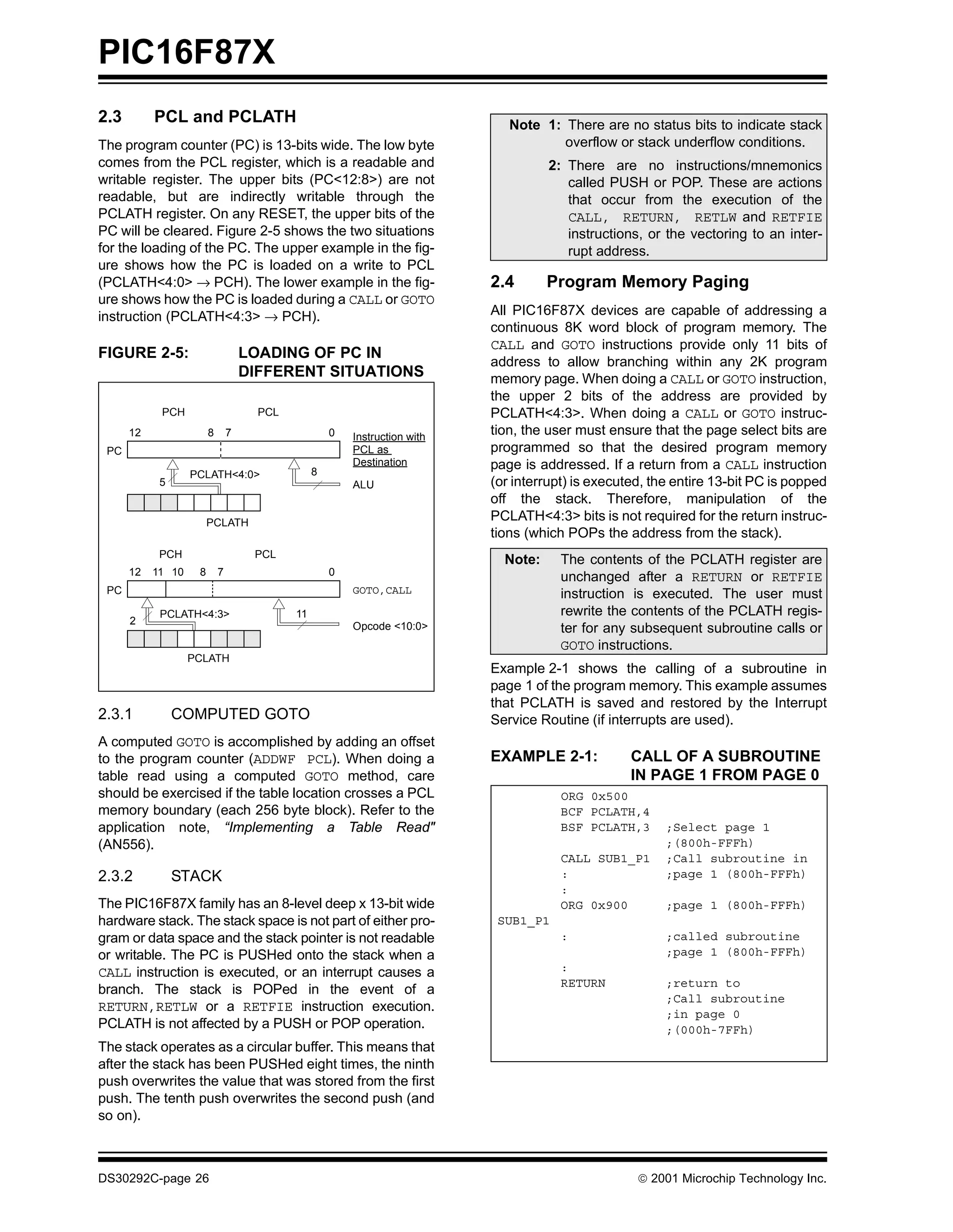 PIC16F87X
2.3        PCL and PCLATH                                                      Note 1: There are no status bits to indicate stack
The program counter (PC) is 13-bits wide. The low byte                                 overflow or stack underflow conditions.
comes from the PCL register, which is a readable and                                  2: There are no instructions/mnemonics
writable register. The upper bits (PC<12:8>) are not                                     called PUSH or POP. These are actions
readable, but are indirectly writable through the                                        that occur from the execution of the
PCLATH register. On any RESET, the upper bits of the                                     CALL, RETURN, RETLW and RETFIE
PC will be cleared. Figure 2-5 shows the two situations                                  instructions, or the vectoring to an inter-
for the loading of the PC. The upper example in the fig-                                 rupt address.
ure shows how the PC is loaded on a write to PCL
(PCLATH<4:0> → PCH). The lower example in the fig-                          2.4       Program Memory Paging
ure shows how the PC is loaded during a CALL or GOTO
instruction (PCLATH<4:3> → PCH).                                            All PIC16F87X devices are capable of addressing a
                                                                            continuous 8K word block of program memory. The
                                                                            CALL and GOTO instructions provide only 11 bits of
FIGURE 2-5:                         LOADING OF PC IN
                                                                            address to allow branching within any 2K program
                                    DIFFERENT SITUATIONS                    memory page. When doing a CALL or GOTO instruction,
                                                                            the upper 2 bits of the address are provided by
            PCH                       PCL                                   PCLATH<4:3>. When doing a CALL or GOTO instruc-
      12                8       7                    0   Instruction with
                                                                            tion, the user must ensure that the page select bits are
 PC                                                      PCL as             programmed so that the desired program memory
                                                         Destination        page is addressed. If a return from a CALL instruction
                   PCLATH<4:0>                   8
            5                                            ALU                (or interrupt) is executed, the entire 13-bit PC is popped
                                                                            off the stack. Therefore, manipulation of the
                        PCLATH
                                                                            PCLATH<4:3> bits is not required for the return instruc-
                                                                            tions (which POPs the address from the stack).
            PCH                      PCL
                                                                              Note:     The contents of the PCLATH register are
      12   11 10    8       7                        0
                                                                                        unchanged after a RETURN or RETFIE
 PC                                                      GOTO,CALL                      instruction is executed. The user must
            PCLATH<4:3>                     11                                          rewrite the contents of the PCLATH regis-
      2                                                  Opcode <10:0>                  ter for any subsequent subroutine calls or
                                                                                        GOTO instructions.
                   PCLATH
                                                                            Example 2-1 shows the calling of a subroutine in
                                                                            page 1 of the program memory. This example assumes
                                                                            that PCLATH is saved and restored by the Interrupt
2.3.1           COMPUTED GOTO                                               Service Routine (if interrupts are used).
A computed GOTO is accomplished by adding an offset
to the program counter (ADDWF PCL). When doing a                            EXAMPLE 2-1:            CALL OF A SUBROUTINE
table read using a computed GOTO method, care                                                       IN PAGE 1 FROM PAGE 0
should be exercised if the table location crosses a PCL                                 ORG 0x500
memory boundary (each 256 byte block). Refer to the                                     BCF PCLATH,4
application note, “Implementing a Table Read"                                           BSF PCLATH,3      ;Select page 1
(AN556).                                                                                                  ;(800h-FFFh)
                                                                                        CALL SUB1_P1      ;Call subroutine in
2.3.2           STACK                                                                   :                 ;page 1 (800h-FFFh)
                                                                                        :
The PIC16F87X family has an 8-level deep x 13-bit wide                                  ORG 0x900         ;page 1 (800h-FFFh)
hardware stack. The stack space is not part of either pro-                   SUB1_P1
gram or data space and the stack pointer is not readable                                :                 ;called subroutine
or writable. The PC is PUSHed onto the stack when a                                                       ;page 1 (800h-FFFh)
CALL instruction is executed, or an interrupt causes a                                  :
                                                                                        RETURN            ;return to
branch. The stack is POPed in the event of a
                                                                                                          ;Call subroutine
RETURN,RETLW or a RETFIE instruction execution.                                                           ;in page 0
PCLATH is not affected by a PUSH or POP operation.                                                        ;(000h-7FFh)
The stack operates as a circular buffer. This means that
after the stack has been PUSHed eight times, the ninth
push overwrites the value that was stored from the first
push. The tenth push overwrites the second push (and
so on).



DS30292C-page 26                                                                                      2001 Microchip Technology Inc.
 