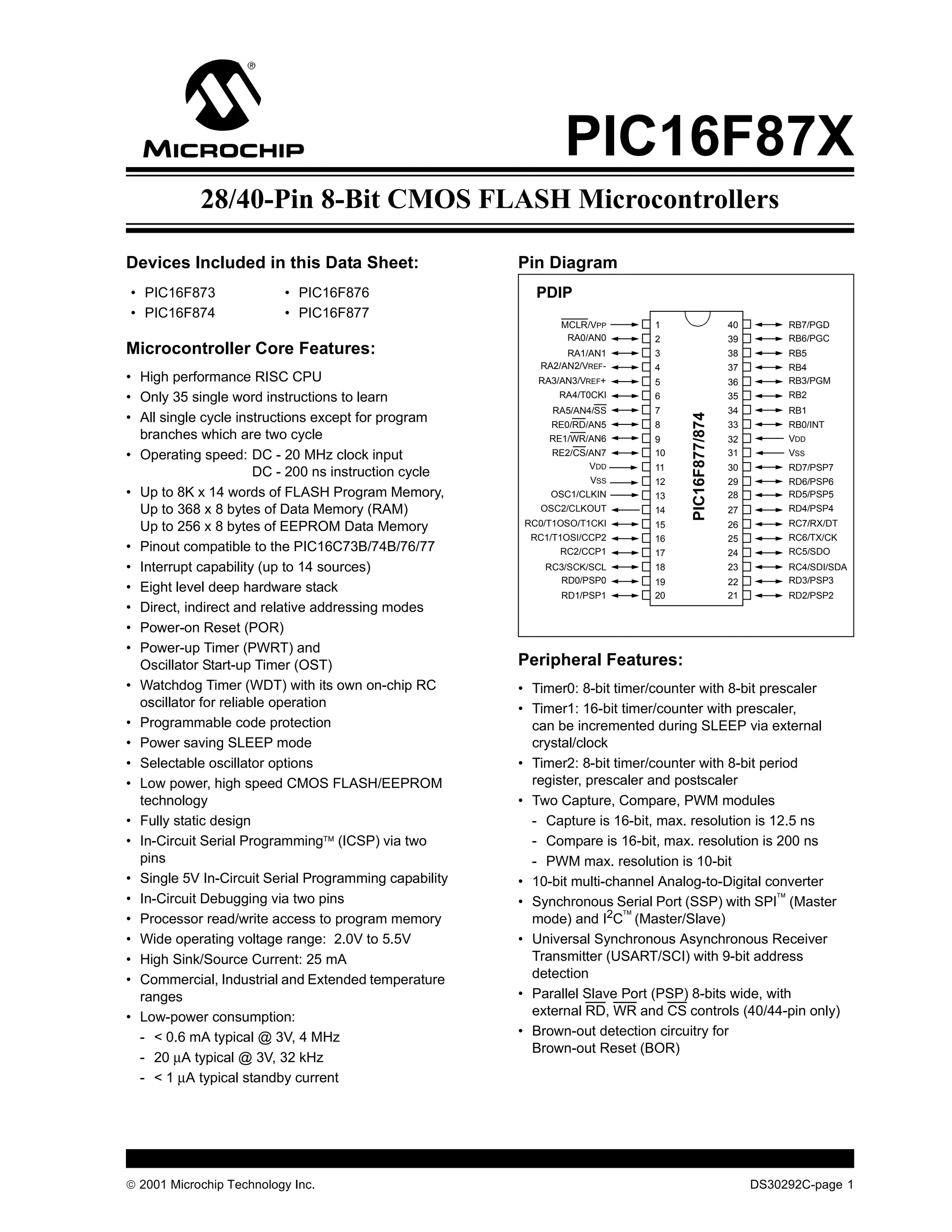 PIC16F87X
            28/40-Pin 8-Bit CMOS FLASH Microcontrollers

Devices Included in this Data Sheet:                   Pin Diagram
• PIC16F873               • PIC16F876                     PDIP
• PIC16F874               • PIC16F877
                                                              MCLR/VPP      1                     40        RB7/PGD
                                                               RA0/AN0      2                     39        RB6/PGC
Microcontroller Core Features:                                 RA1/AN1      3                     38        RB5
                                                          RA2/AN2/VREF-     4                     37        RB4
• High performance RISC CPU                               RA3/AN3/VREF+     5                     36        RB3/PGM
• Only 35 single word instructions to learn                   RA4/T0CKI     6                     35        RB2
                                                             RA5/AN4/SS     7                     34        RB1
• All single cycle instructions except for program




                                                                                  PIC16F877/874
                                                            RE0/RD/AN5      8                     33        RB0/INT
  branches which are two cycle                              RE1/WR/AN6      9                     32        VDD
• Operating speed: DC - 20 MHz clock input                   RE2/CS/AN7     10                    31        VSS
                                                                    VDD     11                    30        RD7/PSP7
                       DC - 200 ns instruction cycle
                                                                   VSS      12                    29        RD6/PSP6
• Up to 8K x 14 words of FLASH Program Memory,              OSC1/CLKIN      13                    28        RD5/PSP5
  Up to 368 x 8 bytes of Data Memory (RAM)                OSC2/CLKOUT       14                    27        RD4/PSP4

  Up to 256 x 8 bytes of EEPROM Data Memory             RC0/T1OSO/T1CKI     15                    26        RC7/RX/DT
                                                         RC1/T1OSI/CCP2     16                    25        RC6/TX/CK
• Pinout compatible to the PIC16C73B/74B/76/77                 RC2/CCP1     17                    24        RC5/SDO
• Interrupt capability (up to 14 sources)                  RC3/SCK/SCL      18                    23        RC4/SDI/SDA
                                                             RD0/PSP0       19                    22        RD3/PSP3
• Eight level deep hardware stack                             RD1/PSP1      20                    21        RD2/PSP2
• Direct, indirect and relative addressing modes
• Power-on Reset (POR)
• Power-up Timer (PWRT) and
  Oscillator Start-up Timer (OST)                      Peripheral Features:
• Watchdog Timer (WDT) with its own on-chip RC         • Timer0: 8-bit timer/counter with 8-bit prescaler
  oscillator for reliable operation                    • Timer1: 16-bit timer/counter with prescaler,
• Programmable code protection                           can be incremented during SLEEP via external
• Power saving SLEEP mode                                crystal/clock
• Selectable oscillator options                        • Timer2: 8-bit timer/counter with 8-bit period
• Low power, high speed CMOS FLASH/EEPROM                register, prescaler and postscaler
  technology                                           • Two Capture, Compare, PWM modules
• Fully static design                                    - Capture is 16-bit, max. resolution is 12.5 ns
• In-Circuit Serial Programming (ICSP) via two          - Compare is 16-bit, max. resolution is 200 ns
  pins                                                   - PWM max. resolution is 10-bit
• Single 5V In-Circuit Serial Programming capability   • 10-bit multi-channel Analog-to-Digital converter
• In-Circuit Debugging via two pins                    • Synchronous Serial Port (SSP) with SPI (Master
• Processor read/write access to program memory          mode) and I2C (Master/Slave)
• Wide operating voltage range: 2.0V to 5.5V           • Universal Synchronous Asynchronous Receiver
• High Sink/Source Current: 25 mA                        Transmitter (USART/SCI) with 9-bit address
• Commercial, Industrial and Extended temperature        detection
  ranges                                               • Parallel Slave Port (PSP) 8-bits wide, with
• Low-power consumption:                                 external RD, WR and CS controls (40/44-pin only)
  - < 0.6 mA typical @ 3V, 4 MHz                       • Brown-out detection circuitry for
                                                         Brown-out Reset (BOR)
  - 20 µA typical @ 3V, 32 kHz
  - < 1 µA typical standby current




 2001 Microchip Technology Inc.                                                                       DS30292C-page 1
 
