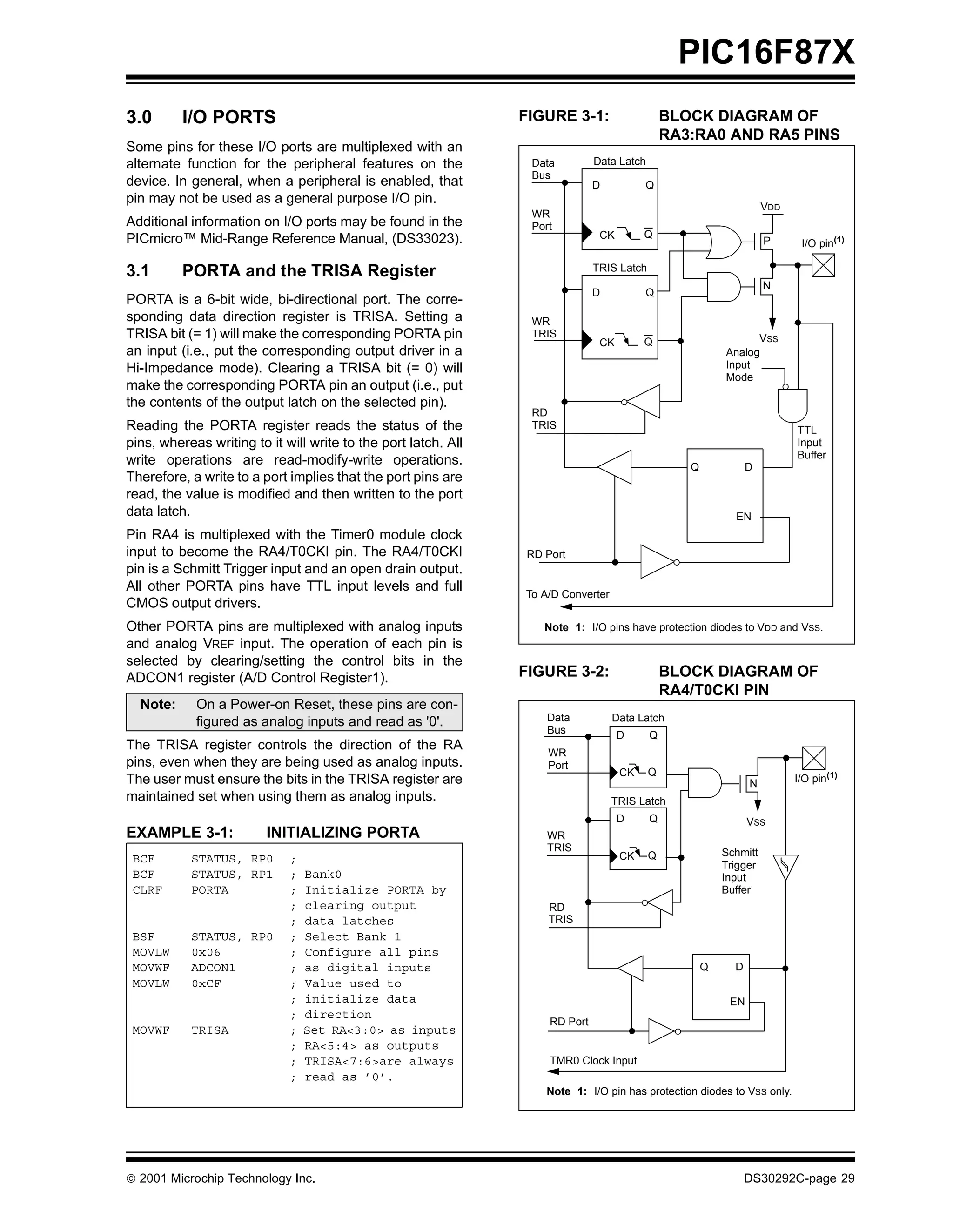 PIC16F87X
3.0       I/O PORTS                                             FIGURE 3-1:                    BLOCK DIAGRAM OF
                                                                                               RA3:RA0 AND RA5 PINS
Some pins for these I/O ports are multiplexed with an
alternate function for the peripheral features on the            Data         Data Latch
                                                                 Bus
device. In general, when a peripheral is enabled, that                        D          Q
pin may not be used as a general purpose I/O pin.
                                                                                                                    VDD
                                                                 WR
Additional information on I/O ports may be found in the          Port
PICmicro™ Mid-Range Reference Manual, (DS33023).                               CK        Q
                                                                                                                    P      I/O pin(1)

3.1       PORTA and the TRISA Register                                        TRIS Latch
                                                                                                                    N
                                                                              D          Q
PORTA is a 6-bit wide, bi-directional port. The corre-
sponding data direction register is TRISA. Setting a             WR
TRISA bit (= 1) will make the corresponding PORTA pin            TRIS                                           VSS
                                                                               CK        Q
an input (i.e., put the corresponding output driver in a                                                  Analog
Hi-Impedance mode). Clearing a TRISA bit (= 0) will                                                       Input
                                                                                                          Mode
make the corresponding PORTA pin an output (i.e., put
the contents of the output latch on the selected pin).
                                                                 RD
Reading the PORTA register reads the status of the               TRIS                                                     TTL
pins, whereas writing to it will write to the port latch. All                                                             Input
                                                                                                                          Buffer
write operations are read-modify-write operations.                                                Q             D
Therefore, a write to a port implies that the port pins are
read, the value is modified and then written to the port
data latch.                                                                                                 EN
Pin RA4 is multiplexed with the Timer0 module clock
input to become the RA4/T0CKI pin. The RA4/T0CKI                RD Port
pin is a Schmitt Trigger input and an open drain output.
All other PORTA pins have TTL input levels and full
                                                                To A/D Converter
CMOS output drivers.
Other PORTA pins are multiplexed with analog inputs                Note 1: I/O pins have protection diodes to VDD and VSS.
and analog VREF input. The operation of each pin is
selected by clearing/setting the control bits in the
ADCON1 register (A/D Control Register1).                        FIGURE 3-2:                    BLOCK DIAGRAM OF
                                                                                               RA4/T0CKI PIN
  Note:     On a Power-on Reset, these pins are con-
            figured as analog inputs and read as '0'.               Data           Data Latch
                                                                    Bus             D      Q
The TRISA register controls the direction of the RA                 WR
pins, even when they are being used as analog inputs.               Port
                                                                                    CK     Q
The user must ensure the bits in the TRISA register are                                                         N         I/O pin(1)
maintained set when using them as analog inputs.                                   TRIS Latch
                                                                                    D      Q                    VSS
EXAMPLE 3-1:             INITIALIZING PORTA                         WR
                                                                    TRIS                                  Schmitt
 BCF       STATUS, RP0       ;                                                      CK     Q
                                                                                                          Trigger
 BCF       STATUS, RP1       ;   Bank0                                                                    Input
 CLRF      PORTA             ;   Initialize PORTA by                                                      Buffer
                             ;   clearing output                    RD
                             ;   data latches                       TRIS
 BSF       STATUS, RP0       ;   Select Bank 1
 MOVLW     0x06              ;   Configure all pins
 MOVWF     ADCON1            ;   as digital inputs                                                    Q     D
 MOVLW     0xCF              ;   Value used to
                             ;   initialize data                                                           EN
                                                                                                          EN
                             ;   direction
                                                                    RD Port
 MOVWF     TRISA             ;   Set RA<3:0> as inputs
                             ;   RA<5:4> as outputs
                             ;   TRISA<7:6>are always               TMR0 Clock Input
                             ;   read as ’0’.
                                                                   Note 1: I/O pin has protection diodes to VSS only.




 2001 Microchip Technology Inc.                                                                                DS30292C-page 29
 