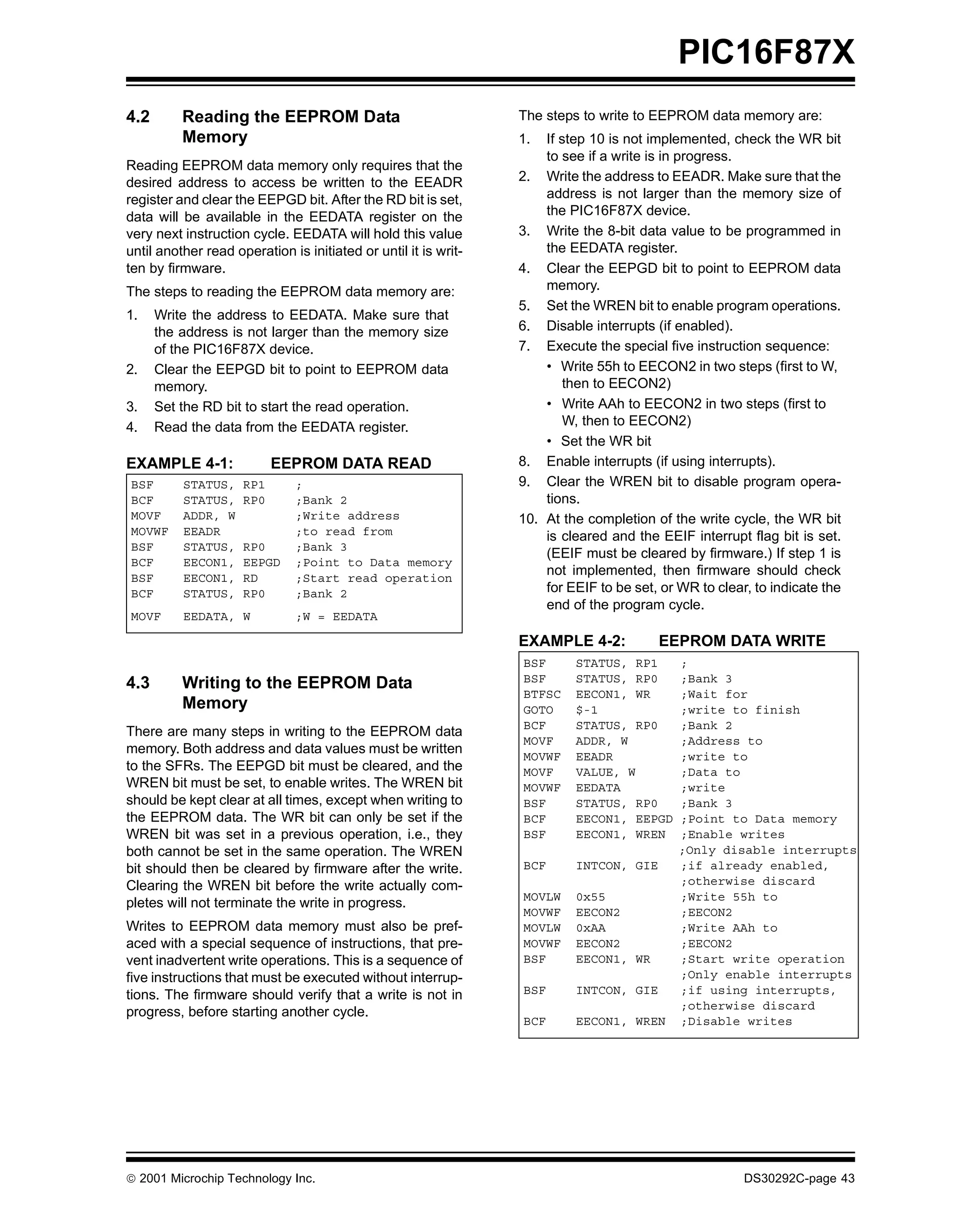 PIC16F87X
4.2       Reading the EEPROM Data                                The steps to write to EEPROM data memory are:
          Memory                                                 1.  If step 10 is not implemented, check the WR bit
                                                                     to see if a write is in progress.
Reading EEPROM data memory only requires that the
desired address to access be written to the EEADR                2. Write the address to EEADR. Make sure that the
register and clear the EEPGD bit. After the RD bit is set,           address is not larger than the memory size of
data will be available in the EEDATA register on the                 the PIC16F87X device.
very next instruction cycle. EEDATA will hold this value         3. Write the 8-bit data value to be programmed in
until another read operation is initiated or until it is writ-       the EEDATA register.
ten by firmware.                                                 4. Clear the EEPGD bit to point to EEPROM data
The steps to reading the EEPROM data memory are:                     memory.
                                                                 5. Set the WREN bit to enable program operations.
1.    Write the address to EEDATA. Make sure that
      the address is not larger than the memory size             6. Disable interrupts (if enabled).
      of the PIC16F87X device.                                   7. Execute the special five instruction sequence:
2.    Clear the EEPGD bit to point to EEPROM data                    • Write 55h to EECON2 in two steps (first to W,
      memory.                                                           then to EECON2)
3.    Set the RD bit to start the read operation.                    • Write AAh to EECON2 in two steps (first to
4.    Read the data from the EEDATA register.                           W, then to EECON2)
                                                                     • Set the WR bit
EXAMPLE 4-1:               EEPROM DATA READ                      8. Enable interrupts (if using interrupts).
BSF       STATUS,    RP1       ;                                 9. Clear the WREN bit to disable program opera-
BCF       STATUS,    RP0       ;Bank 2                               tions.
MOVF      ADDR, W              ;Write address                    10. At the completion of the write cycle, the WR bit
MOVWF     EEADR                ;to read from                         is cleared and the EEIF interrupt flag bit is set.
BSF       STATUS,    RP0       ;Bank 3
                                                                     (EEIF must be cleared by firmware.) If step 1 is
BCF       EECON1,    EEPGD     ;Point to Data memory
BSF       EECON1,    RD        ;Start read operation
                                                                     not implemented, then firmware should check
BCF       STATUS,    RP0       ;Bank 2                               for EEIF to be set, or WR to clear, to indicate the
                                                                     end of the program cycle.
MOVF      EEDATA, W            ;W = EEDATA

                                                                 EXAMPLE 4-2:           EEPROM DATA WRITE
                                                                 BSF      STATUS, RP1       ;
4.3       Writing to the EEPROM Data                             BSF      STATUS, RP0       ;Bank 3
                                                                 BTFSC    EECON1, WR        ;Wait for
          Memory                                                 GOTO     $-1               ;write to finish
                                                                 BCF      STATUS, RP0       ;Bank 2
There are many steps in writing to the EEPROM data
                                                                 MOVF     ADDR, W           ;Address to
memory. Both address and data values must be written
                                                                 MOVWF    EEADR             ;write to
to the SFRs. The EEPGD bit must be cleared, and the              MOVF     VALUE, W          ;Data to
WREN bit must be set, to enable writes. The WREN bit             MOVWF    EEDATA            ;write
should be kept clear at all times, except when writing to        BSF      STATUS, RP0       ;Bank 3
the EEPROM data. The WR bit can only be set if the               BCF      EECON1, EEPGD     ;Point to Data memory
WREN bit was set in a previous operation, i.e., they             BSF      EECON1, WREN      ;Enable writes
both cannot be set in the same operation. The WREN                                          ;Only disable interrupts
bit should then be cleared by firmware after the write.          BCF      INTCON, GIE       ;if already enabled,
Clearing the WREN bit before the write actually com-                                        ;otherwise discard
                                                                 MOVLW    0x55              ;Write 55h to
pletes will not terminate the write in progress.
                                                                 MOVWF    EECON2            ;EECON2
Writes to EEPROM data memory must also be pref-                  MOVLW    0xAA              ;Write AAh to
aced with a special sequence of instructions, that pre-          MOVWF    EECON2            ;EECON2
vent inadvertent write operations. This is a sequence of         BSF      EECON1, WR        ;Start write operation
five instructions that must be executed without interrup-                                   ;Only enable interrupts
tions. The firmware should verify that a write is not in         BSF      INTCON, GIE       ;if using interrupts,
                                                                                            ;otherwise discard
progress, before starting another cycle.
                                                                 BCF      EECON1, WREN      ;Disable writes




 2001 Microchip Technology Inc.                                                                       DS30292C-page 43
 