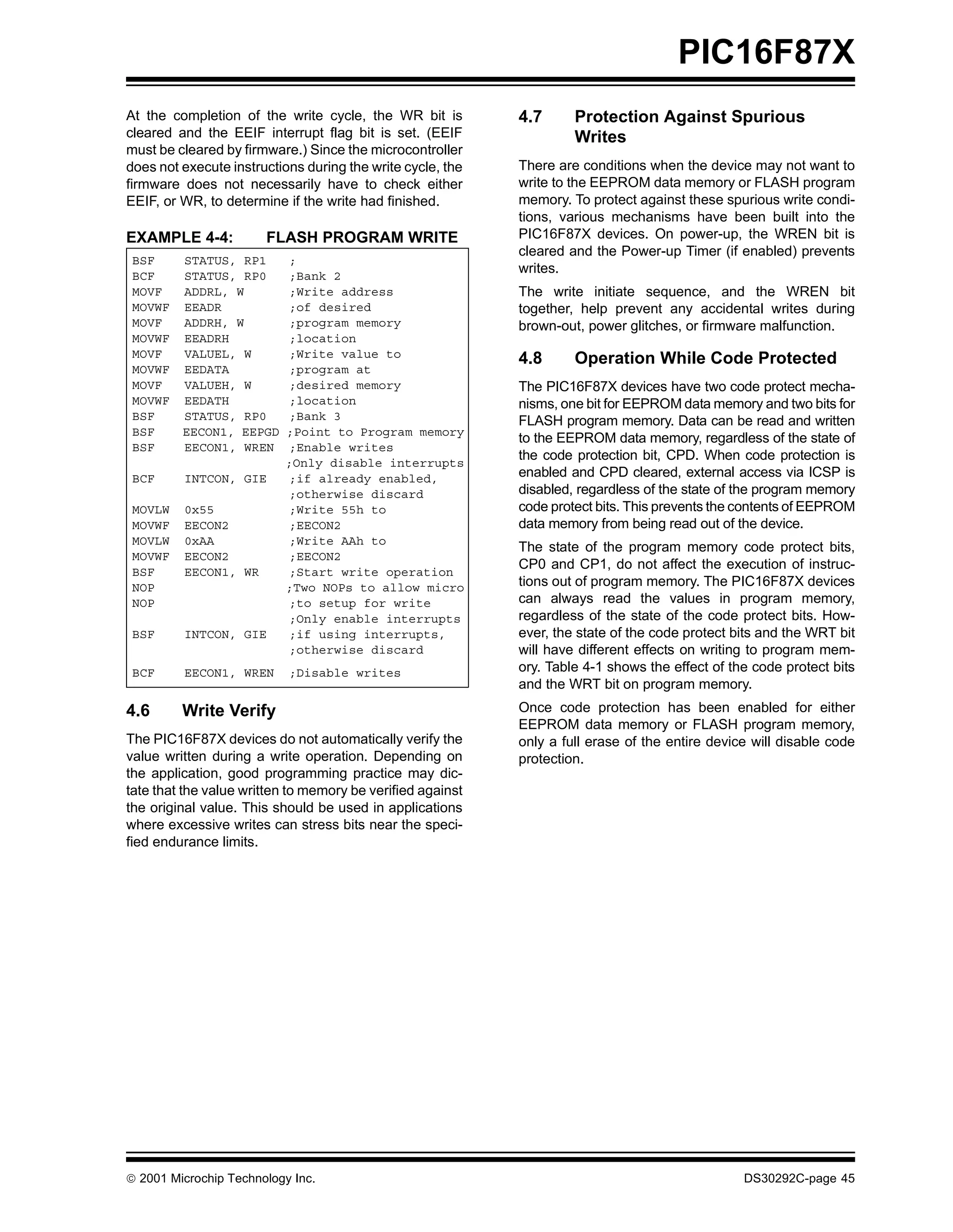 PIC16F87X
At the completion of the write cycle, the WR bit is         4.7      Protection Against Spurious
cleared and the EEIF interrupt flag bit is set. (EEIF                Writes
must be cleared by firmware.) Since the microcontroller
does not execute instructions during the write cycle, the   There are conditions when the device may not want to
firmware does not necessarily have to check either          write to the EEPROM data memory or FLASH program
EEIF, or WR, to determine if the write had finished.        memory. To protect against these spurious write condi-
                                                            tions, various mechanisms have been built into the
EXAMPLE 4-4:           FLASH PROGRAM WRITE                  PIC16F87X devices. On power-up, the WREN bit is
                                                            cleared and the Power-up Timer (if enabled) prevents
 BSF     STATUS, RP1      ;
 BCF     STATUS, RP0      ;Bank 2
                                                            writes.
 MOVF    ADDRL, W         ;Write address                    The write initiate sequence, and the WREN bit
 MOVWF   EEADR            ;of desired                       together, help prevent any accidental writes during
 MOVF    ADDRH, W         ;program memory                   brown-out, power glitches, or firmware malfunction.
 MOVWF   EEADRH           ;location
 MOVF    VALUEL, W        ;Write value to                   4.8      Operation While Code Protected
 MOVWF   EEDATA           ;program at
 MOVF    VALUEH, W        ;desired memory                   The PIC16F87X devices have two code protect mecha-
 MOVWF   EEDATH           ;location                         nisms, one bit for EEPROM data memory and two bits for
 BSF     STATUS, RP0      ;Bank 3                           FLASH program memory. Data can be read and written
 BSF     EECON1, EEPGD    ;Point to Program memory
                                                            to the EEPROM data memory, regardless of the state of
 BSF     EECON1, WREN     ;Enable writes
                          ;Only disable interrupts
                                                            the code protection bit, CPD. When code protection is
 BCF     INTCON, GIE      ;if already enabled,              enabled and CPD cleared, external access via ICSP is
                          ;otherwise discard                disabled, regardless of the state of the program memory
 MOVLW   0x55             ;Write 55h to                     code protect bits. This prevents the contents of EEPROM
 MOVWF   EECON2           ;EECON2                           data memory from being read out of the device.
 MOVLW   0xAA             ;Write AAh to
                                                            The state of the program memory code protect bits,
 MOVWF   EECON2           ;EECON2
                                                            CP0 and CP1, do not affect the execution of instruc-
 BSF     EECON1, WR       ;Start write operation
 NOP                      ;Two NOPs to allow micro          tions out of program memory. The PIC16F87X devices
 NOP                      ;to setup for write               can always read the values in program memory,
                          ;Only enable interrupts           regardless of the state of the code protect bits. How-
 BSF     INTCON, GIE      ;if using interrupts,             ever, the state of the code protect bits and the WRT bit
                          ;otherwise discard                will have different effects on writing to program mem-
 BCF     EECON1, WREN      ;Disable writes                  ory. Table 4-1 shows the effect of the code protect bits
                                                            and the WRT bit on program memory.
4.6      Write Verify                                       Once code protection has been enabled for either
                                                            EEPROM data memory or FLASH program memory,
The PIC16F87X devices do not automatically verify the       only a full erase of the entire device will disable code
value written during a write operation. Depending on        protection.
the application, good programming practice may dic-
tate that the value written to memory be verified against
the original value. This should be used in applications
where excessive writes can stress bits near the speci-
fied endurance limits.




 2001 Microchip Technology Inc.                                                                 DS30292C-page 45
 
