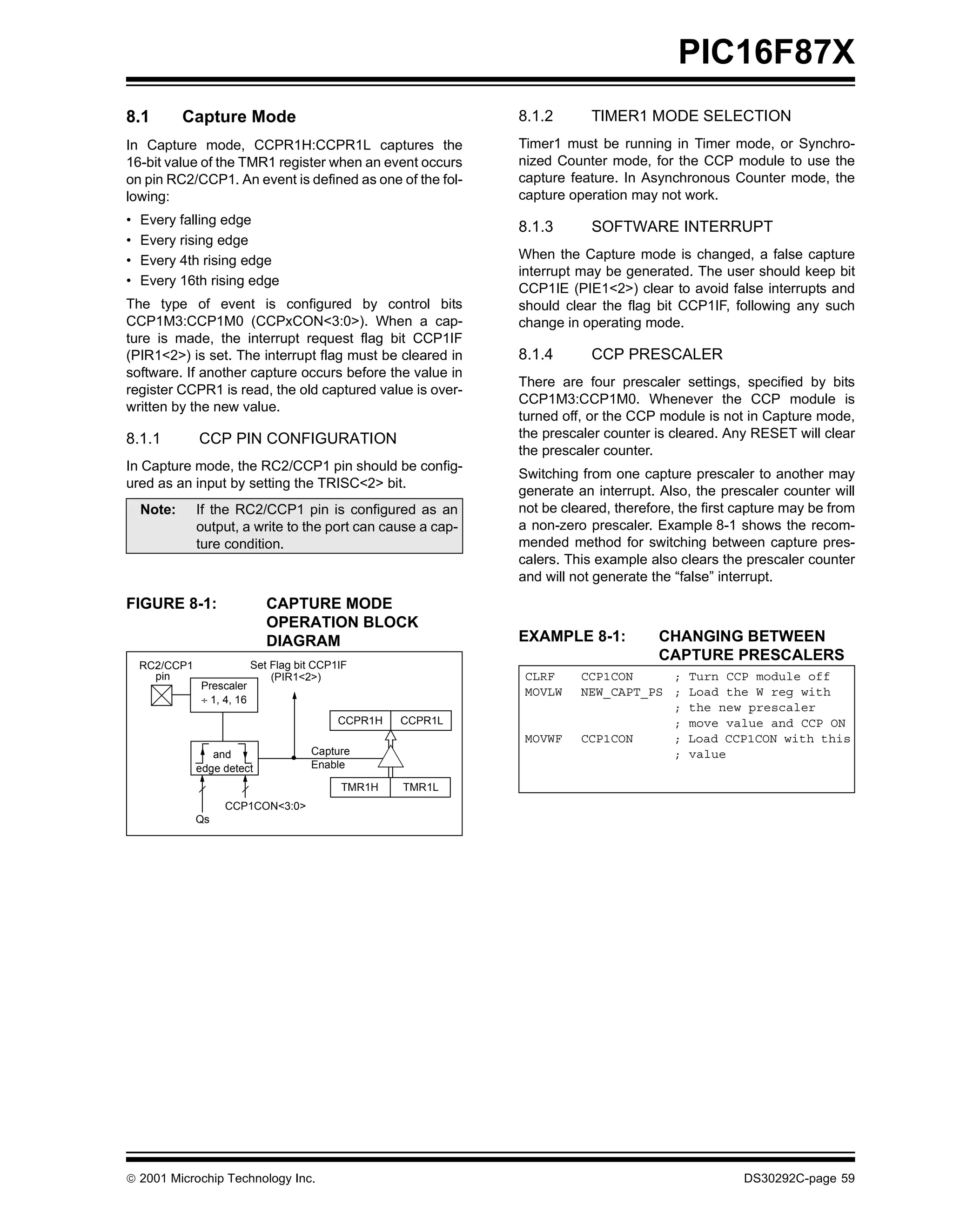 PIC16F87X
8.1         Capture Mode                                       8.1.2       TIMER1 MODE SELECTION
In Capture mode, CCPR1H:CCPR1L captures the                    Timer1 must be running in Timer mode, or Synchro-
16-bit value of the TMR1 register when an event occurs         nized Counter mode, for the CCP module to use the
on pin RC2/CCP1. An event is defined as one of the fol-        capture feature. In Asynchronous Counter mode, the
lowing:                                                        capture operation may not work.
•   Every falling edge
                                                               8.1.3       SOFTWARE INTERRUPT
•   Every rising edge
•   Every 4th rising edge                                      When the Capture mode is changed, a false capture
                                                               interrupt may be generated. The user should keep bit
•   Every 16th rising edge
                                                               CCP1IE (PIE1<2>) clear to avoid false interrupts and
The type of event is configured by control bits                should clear the flag bit CCP1IF, following any such
CCP1M3:CCP1M0 (CCPxCON<3:0>). When a cap-                      change in operating mode.
ture is made, the interrupt request flag bit CCP1IF
(PIR1<2>) is set. The interrupt flag must be cleared in        8.1.4       CCP PRESCALER
software. If another capture occurs before the value in
                                                               There are four prescaler settings, specified by bits
register CCPR1 is read, the old captured value is over-
                                                               CCP1M3:CCP1M0. Whenever the CCP module is
written by the new value.
                                                               turned off, or the CCP module is not in Capture mode,
8.1.1          CCP PIN CONFIGURATION                           the prescaler counter is cleared. Any RESET will clear
                                                               the prescaler counter.
In Capture mode, the RC2/CCP1 pin should be config-
                                                               Switching from one capture prescaler to another may
ured as an input by setting the TRISC<2> bit.
                                                               generate an interrupt. Also, the prescaler counter will
    Note:      If the RC2/CCP1 pin is configured as an         not be cleared, therefore, the first capture may be from
               output, a write to the port can cause a cap-    a non-zero prescaler. Example 8-1 shows the recom-
               ture condition.                                 mended method for switching between capture pres-
                                                               calers. This example also clears the prescaler counter
                                                               and will not generate the “false” interrupt.
FIGURE 8-1:                    CAPTURE MODE
                               OPERATION BLOCK
                               DIAGRAM                         EXAMPLE 8-1:           CHANGING BETWEEN
                                                                                      CAPTURE PRESCALERS
    RC2/CCP1                Set Flag bit CCP1IF
      pin                       (PIR1<2>)                       CLRF     CCP1CON     ; Turn CCP module off
               Prescaler
                                                                MOVLW    NEW_CAPT_PS ; Load the W reg with
               ÷ 1, 4, 16
                                                                                     ; the new prescaler
                                             CCPR1H   CCPR1L                         ; move value and CCP ON
                                                                MOVWF    CCP1CON     ; Load CCP1CON with this
                  and                  Capture                                       ; value
               edge detect             Enable

                                             TMR1H    TMR1L
                    CCP1CON<3:0>
               Qs




 2001 Microchip Technology Inc.                                                                    DS30292C-page 59
 