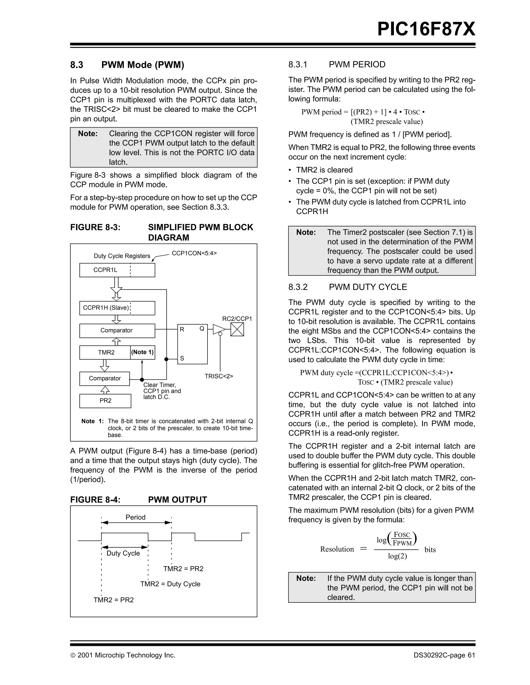 PIC16F87X
8.3       PWM Mode (PWM)                                               8.3.1       PWM PERIOD
In Pulse Width Modulation mode, the CCPx pin pro-                      The PWM period is specified by writing to the PR2 reg-
duces up to a 10-bit resolution PWM output. Since the                  ister. The PWM period can be calculated using the fol-
CCP1 pin is multiplexed with the PORTC data latch,                     lowing formula:
the TRISC<2> bit must be cleared to make the CCP1                          PWM period = [(PR2) + 1] • 4 • TOSC •
pin an output.                                                                          (TMR2 prescale value)
  Note:      Clearing the CCP1CON register will force                  PWM frequency is defined as 1 / [PWM period].
             the CCP1 PWM output latch to the default
                                                                       When TMR2 is equal to PR2, the following three events
             low level. This is not the PORTC I/O data
                                                                       occur on the next increment cycle:
             latch.
                                                                       • TMR2 is cleared
Figure 8-3 shows a simplified block diagram of the
CCP module in PWM mode.                                                • The CCP1 pin is set (exception: if PWM duty
                                                                         cycle = 0%, the CCP1 pin will not be set)
For a step-by-step procedure on how to set up the CCP
                                                                       • The PWM duty cycle is latched from CCPR1L into
module for PWM operation, see Section 8.3.3.
                                                                         CCPR1H

FIGURE 8-3:                 SIMPLIFIED PWM BLOCK
                                                                         Note:     The Timer2 postscaler (see Section 7.1) is
                            DIAGRAM                                                not used in the determination of the PWM
                                     CCP1CON<5:4>                                  frequency. The postscaler could be used
       Duty Cycle Registers
                                                                                   to have a servo update rate at a different
       CCPR1L                                                                      frequency than the PWM output.

                                                                       8.3.2       PWM DUTY CYCLE
                                                                       The PWM duty cycle is specified by writing to the
   CCPR1H (Slave)
                                                                       CCPR1L register and to the CCP1CON<5:4> bits. Up
                                                        RC2/CCP1
                                                                       to 10-bit resolution is available. The CCPR1L contains
                                        R      Q
          Comparator                                                   the eight MSbs and the CCP1CON<5:4> contains the
                                                                       two LSbs. This 10-bit value is represented by
          TMR2       (Note 1)                                          CCPR1L:CCP1CON<5:4>. The following equation is
                                        S                              used to calculate the PWM duty cycle in time:

                                                   TRISC<2>
                                                                          PWM duty cycle =(CCPR1L:CCP1CON<5:4>) •
      Comparator
                          Clear Timer,                                                    TOSC • (TMR2 prescale value)
                          CCP1 pin and
                          latch D.C.                                   CCPR1L and CCP1CON<5:4> can be written to at any
          PR2
                                                                       time, but the duty cycle value is not latched into
                                                                       CCPR1H until after a match between PR2 and TMR2
   Note 1: The 8-bit timer is concatenated with 2-bit internal Q
                                                                       occurs (i.e., the period is complete). In PWM mode,
           clock, or 2 bits of the prescaler, to create 10-bit time-
           base.                                                       CCPR1H is a read-only register.
                                                                       The CCPR1H register and a 2-bit internal latch are
A PWM output (Figure 8-4) has a time-base (period)
                                                                       used to double buffer the PWM duty cycle. This double
and a time that the output stays high (duty cycle). The
                                                                       buffering is essential for glitch-free PWM operation.
frequency of the PWM is the inverse of the period
(1/period).                                                            When the CCPR1H and 2-bit latch match TMR2, con-
                                                                       catenated with an internal 2-bit Q clock, or 2 bits of the
FIGURE 8-4:                 PWM OUTPUT                                 TMR2 prescaler, the CCP1 pin is cleared.
                                                                       The maximum PWM resolution (bits) for a given PWM
                   Period                                              frequency is given by the formula:

                                                                                                     (FOSC
                                                                                                  log FPWM    )
            Duty Cycle
                                                                                 Resolution   =                   bits
                                                                                                     log(2)
                                 TMR2 = PR2
                                                                         Note:     If the PWM duty cycle value is longer than
                         TMR2 = Duty Cycle
                                                                                   the PWM period, the CCP1 pin will not be
       TMR2 = PR2                                                                  cleared.




 2001 Microchip Technology Inc.                                                                              DS30292C-page 61
 