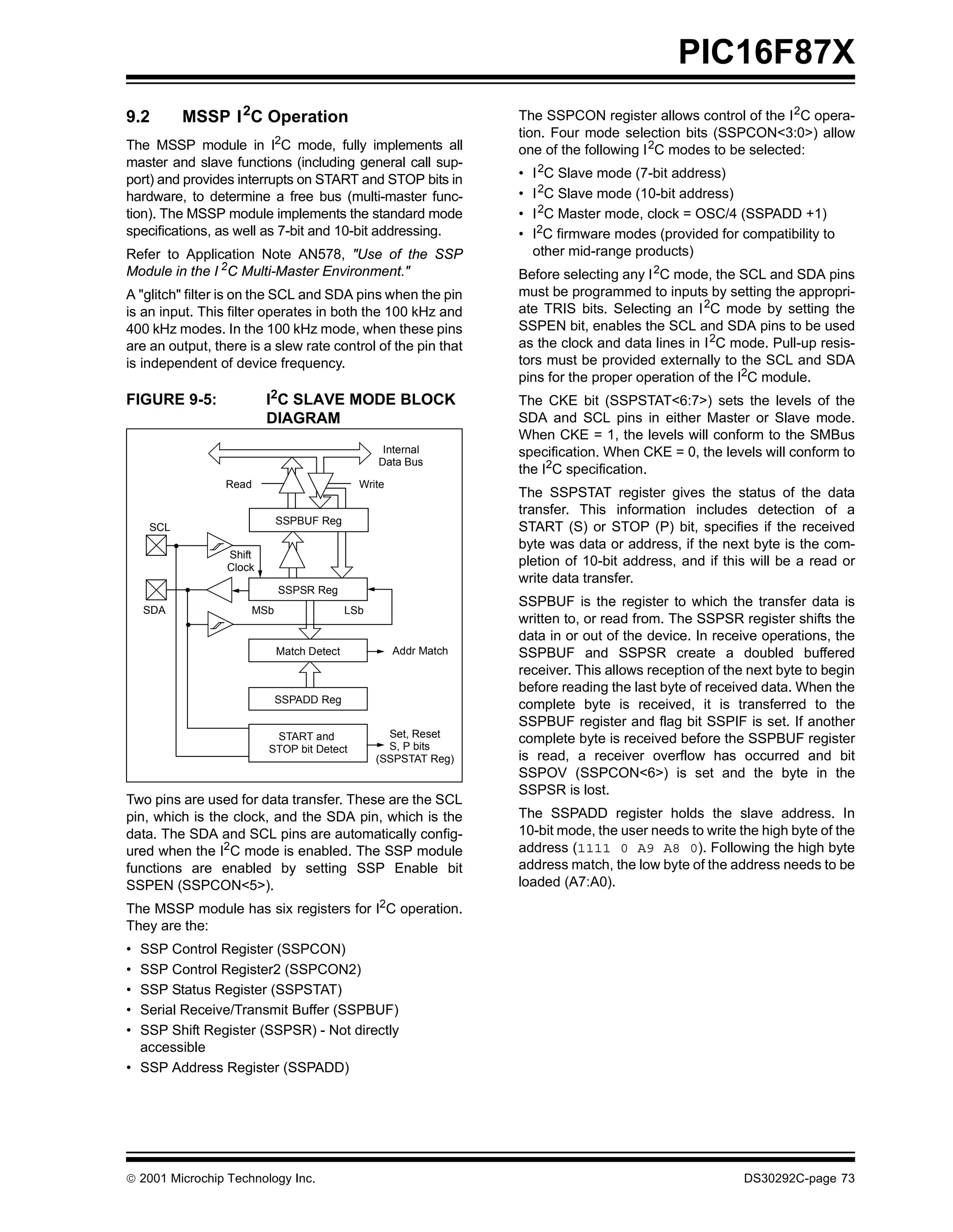 PIC16F87X
9.2       MSSP I 2C Operation                                     The SSPCON register allows control of the I 2C opera-
                                                                  tion. Four mode selection bits (SSPCON<3:0>) allow
The MSSP module in I2C mode, fully implements all                 one of the following I 2C modes to be selected:
master and slave functions (including general call sup-
port) and provides interrupts on START and STOP bits in           •   I 2C Slave mode (7-bit address)
hardware, to determine a free bus (multi-master func-             •   I 2C Slave mode (10-bit address)
tion). The MSSP module implements the standard mode               •   I 2C Master mode, clock = OSC/4 (SSPADD +1)
specifications, as well as 7-bit and 10-bit addressing.           •   I2C firmware modes (provided for compatibility to
Refer to Application Note AN578, "Use of the SSP                      other mid-range products)
Module in the I 2C Multi-Master Environment."                     Before selecting any I 2C mode, the SCL and SDA pins
A "glitch" filter is on the SCL and SDA pins when the pin         must be programmed to inputs by setting the appropri-
is an input. This filter operates in both the 100 kHz and         ate TRIS bits. Selecting an I 2C mode by setting the
400 kHz modes. In the 100 kHz mode, when these pins               SSPEN bit, enables the SCL and SDA pins to be used
are an output, there is a slew rate control of the pin that       as the clock and data lines in I 2C mode. Pull-up resis-
is independent of device frequency.                               tors must be provided externally to the SCL and SDA
                                                                  pins for the proper operation of the I2C module.
FIGURE 9-5:              I2C SLAVE MODE BLOCK                     The CKE bit (SSPSTAT<6:7>) sets the levels of the
                         DIAGRAM                                  SDA and SCL pins in either Master or Slave mode.
                                                                  When CKE = 1, the levels will conform to the SMBus
                                                  Internal        specification. When CKE = 0, the levels will conform to
                                                 Data Bus
                                                                  the I2C specification.
                 Read                        Write
                                                                  The SSPSTAT register gives the status of the data
                                                                  transfer. This information includes detection of a
                            SSPBUF Reg
    SCL                                                           START (S) or STOP (P) bit, specifies if the received
                                                                  byte was data or address, if the next byte is the com-
                 Shift
                 Clock                                            pletion of 10-bit address, and if this will be a read or
                                                                  write data transfer.
                            SSPSR Reg
                                                                  SSPBUF is the register to which the transfer data is
    SDA               MSb                  LSb
                                                                  written to, or read from. The SSPSR register shifts the
                                                                  data in or out of the device. In receive operations, the
                            Match Detect             Addr Match   SSPBUF and SSPSR create a doubled buffered
                                                                  receiver. This allows reception of the next byte to begin
                                                                  before reading the last byte of received data. When the
                            SSPADD Reg
                                                                  complete byte is received, it is transferred to the
                                                                  SSPBUF register and flag bit SSPIF is set. If another
                          START and                Set, Reset
                                                   S, P bits
                                                                  complete byte is received before the SSPBUF register
                         STOP bit Detect
                                                 (SSPSTAT Reg)    is read, a receiver overflow has occurred and bit
                                                                  SSPOV (SSPCON<6>) is set and the byte in the
                                                                  SSPSR is lost.
Two pins are used for data transfer. These are the SCL
pin, which is the clock, and the SDA pin, which is the            The SSPADD register holds the slave address. In
data. The SDA and SCL pins are automatically config-              10-bit mode, the user needs to write the high byte of the
ured when the I2C mode is enabled. The SSP module                 address (1111 0 A9 A8 0). Following the high byte
functions are enabled by setting SSP Enable bit                   address match, the low byte of the address needs to be
SSPEN (SSPCON<5>).                                                loaded (A7:A0).
The MSSP module has six registers for I2C operation.
They are the:
• SSP Control Register (SSPCON)
• SSP Control Register2 (SSPCON2)
• SSP Status Register (SSPSTAT)
• Serial Receive/Transmit Buffer (SSPBUF)
• SSP Shift Register (SSPSR) - Not directly
  accessible
• SSP Address Register (SSPADD)




 2001 Microchip Technology Inc.                                                                        DS30292C-page 73
 