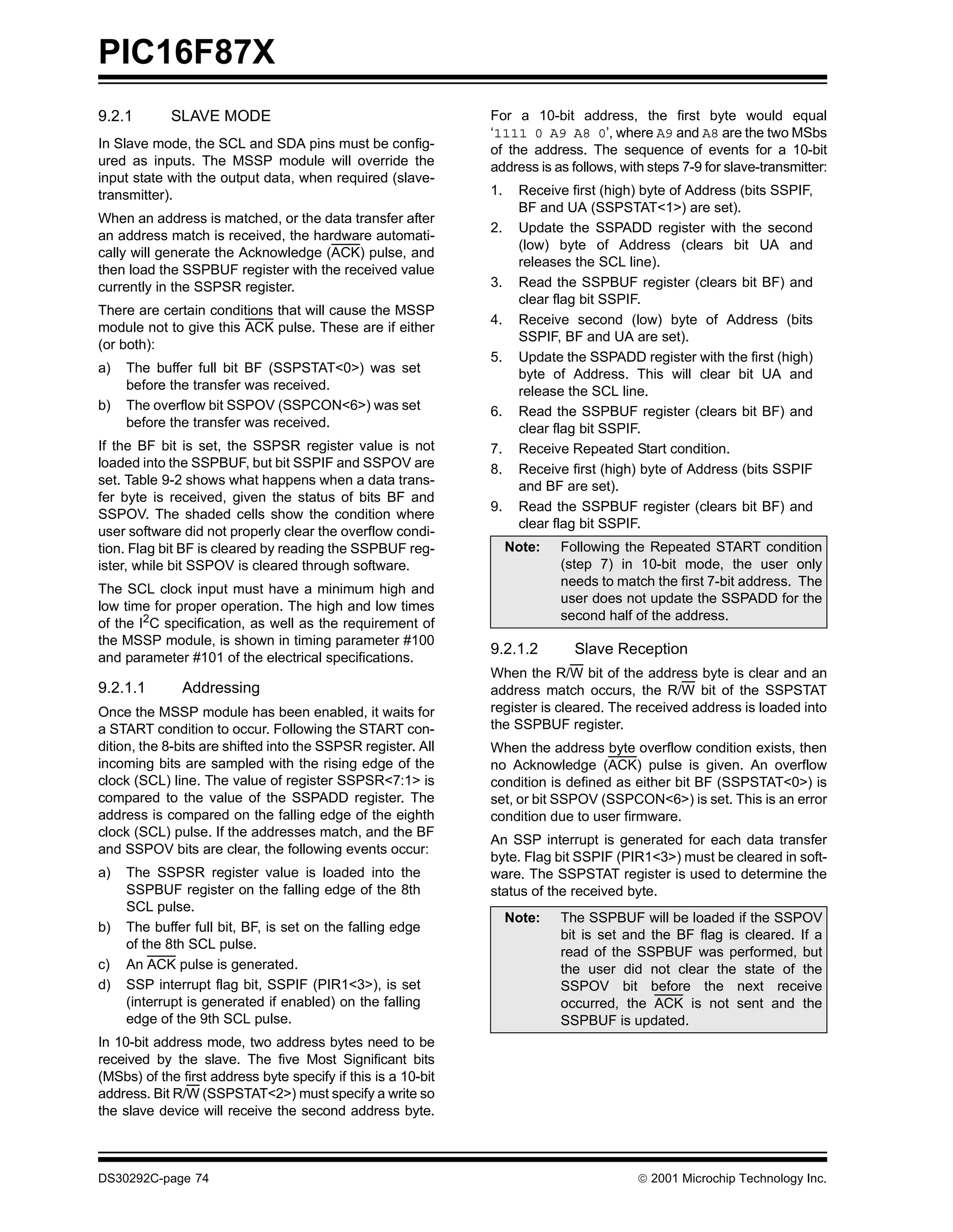 PIC16F87X
9.2.1       SLAVE MODE                                         For a 10-bit address, the first byte would equal
                                                               ‘1111 0 A9 A8 0’, where A9 and A8 are the two MSbs
In Slave mode, the SCL and SDA pins must be config-            of the address. The sequence of events for a 10-bit
ured as inputs. The MSSP module will override the              address is as follows, with steps 7-9 for slave-transmitter:
input state with the output data, when required (slave-
transmitter).                                                  1.    Receive first (high) byte of Address (bits SSPIF,
                                                                     BF and UA (SSPSTAT<1>) are set).
When an address is matched, or the data transfer after
                                                               2.    Update the SSPADD register with the second
an address match is received, the hardware automati-
                                                                     (low) byte of Address (clears bit UA and
cally will generate the Acknowledge (ACK) pulse, and
                                                                     releases the SCL line).
then load the SSPBUF register with the received value
currently in the SSPSR register.                               3.    Read the SSPBUF register (clears bit BF) and
                                                                     clear flag bit SSPIF.
There are certain conditions that will cause the MSSP
                                                               4.    Receive second (low) byte of Address (bits
module not to give this ACK pulse. These are if either
                                                                     SSPIF, BF and UA are set).
(or both):
                                                               5.    Update the SSPADD register with the first (high)
a)   The buffer full bit BF (SSPSTAT<0>) was set                     byte of Address. This will clear bit UA and
     before the transfer was received.                               release the SCL line.
b)   The overflow bit SSPOV (SSPCON<6>) was set                6.    Read the SSPBUF register (clears bit BF) and
     before the transfer was received.                               clear flag bit SSPIF.
If the BF bit is set, the SSPSR register value is not          7.    Receive Repeated Start condition.
loaded into the SSPBUF, but bit SSPIF and SSPOV are            8.    Receive first (high) byte of Address (bits SSPIF
set. Table 9-2 shows what happens when a data trans-                 and BF are set).
fer byte is received, given the status of bits BF and
                                                               9.    Read the SSPBUF register (clears bit BF) and
SSPOV. The shaded cells show the condition where
                                                                     clear flag bit SSPIF.
user software did not properly clear the overflow condi-
tion. Flag bit BF is cleared by reading the SSPBUF reg-             Note:   Following the Repeated START condition
ister, while bit SSPOV is cleared through software.                         (step 7) in 10-bit mode, the user only
                                                                            needs to match the first 7-bit address. The
The SCL clock input must have a minimum high and
                                                                            user does not update the SSPADD for the
low time for proper operation. The high and low times
                                                                            second half of the address.
of the I2C specification, as well as the requirement of
the MSSP module, is shown in timing parameter #100
                                                               9.2.1.2        Slave Reception
and parameter #101 of the electrical specifications.
                                                               When the R/W bit of the address byte is clear and an
9.2.1.1       Addressing                                       address match occurs, the R/W bit of the SSPSTAT
Once the MSSP module has been enabled, it waits for            register is cleared. The received address is loaded into
a START condition to occur. Following the START con-           the SSPBUF register.
dition, the 8-bits are shifted into the SSPSR register. All    When the address byte overflow condition exists, then
incoming bits are sampled with the rising edge of the          no Acknowledge (ACK) pulse is given. An overflow
clock (SCL) line. The value of register SSPSR<7:1> is          condition is defined as either bit BF (SSPSTAT<0>) is
compared to the value of the SSPADD register. The              set, or bit SSPOV (SSPCON<6>) is set. This is an error
address is compared on the falling edge of the eighth          condition due to user firmware.
clock (SCL) pulse. If the addresses match, and the BF
                                                               An SSP interrupt is generated for each data transfer
and SSPOV bits are clear, the following events occur:
                                                               byte. Flag bit SSPIF (PIR1<3>) must be cleared in soft-
a)   The SSPSR register value is loaded into the               ware. The SSPSTAT register is used to determine the
     SSPBUF register on the falling edge of the 8th            status of the received byte.
     SCL pulse.
                                                                    Note:   The SSPBUF will be loaded if the SSPOV
b)   The buffer full bit, BF, is set on the falling edge
                                                                            bit is set and the BF flag is cleared. If a
     of the 8th SCL pulse.
                                                                            read of the SSPBUF was performed, but
c)   An ACK pulse is generated.                                             the user did not clear the state of the
d)   SSP interrupt flag bit, SSPIF (PIR1<3>), is set                        SSPOV bit before the next receive
     (interrupt is generated if enabled) on the falling                     occurred, the ACK is not sent and the
     edge of the 9th SCL pulse.                                             SSPBUF is updated.
In 10-bit address mode, two address bytes need to be
received by the slave. The five Most Significant bits
(MSbs) of the first address byte specify if this is a 10-bit
address. Bit R/W (SSPSTAT<2>) must specify a write so
the slave device will receive the second address byte.



DS30292C-page 74                                                                          2001 Microchip Technology Inc.
 