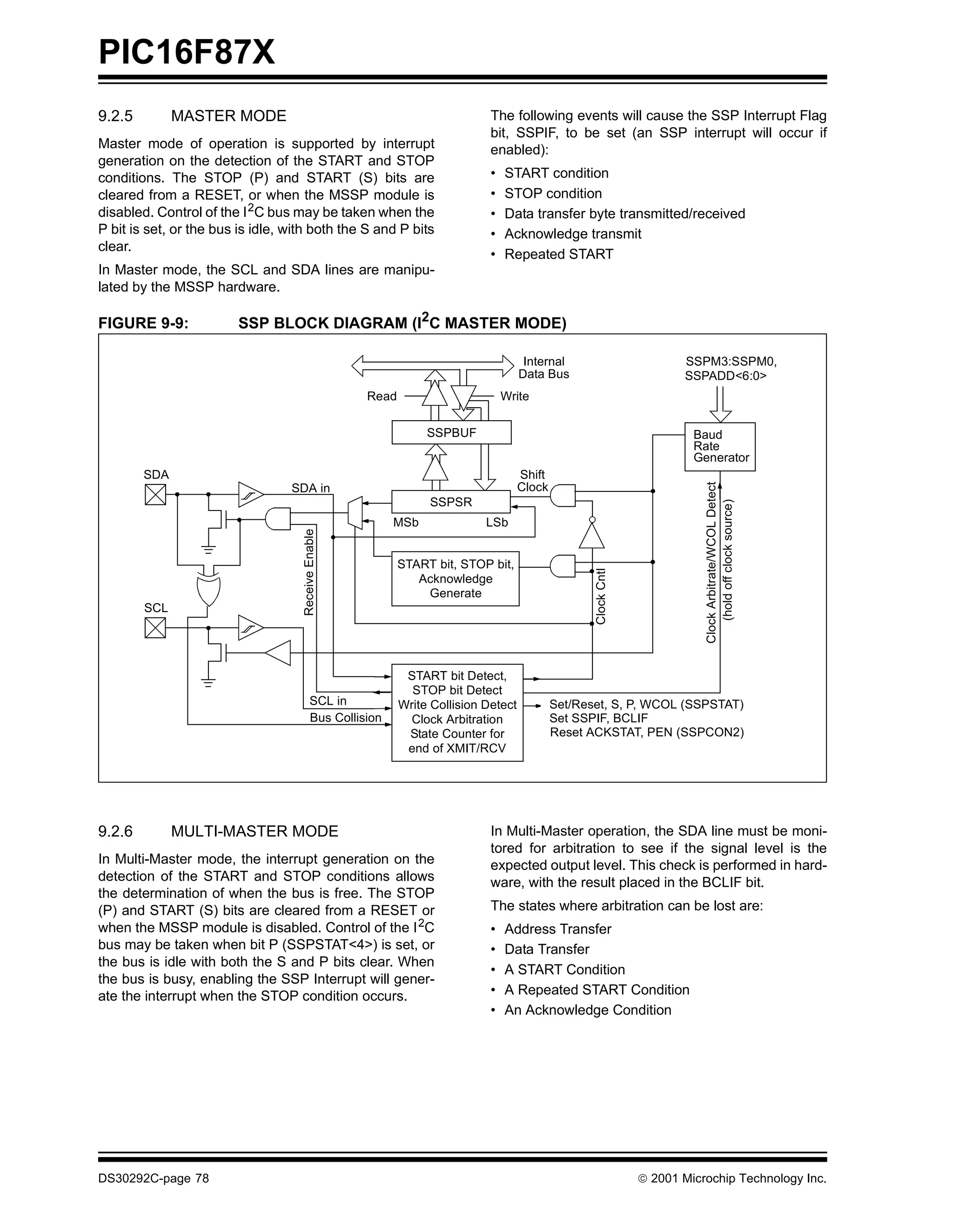 PIC16F87X
9.2.5         MASTER MODE                                                    The following events will cause the SSP Interrupt Flag
                                                                             bit, SSPIF, to be set (an SSP interrupt will occur if
Master mode of operation is supported by interrupt                           enabled):
generation on the detection of the START and STOP
conditions. The STOP (P) and START (S) bits are                              •   START condition
cleared from a RESET, or when the MSSP module is                             •   STOP condition
disabled. Control of the I 2C bus may be taken when the                      •   Data transfer byte transmitted/received
P bit is set, or the bus is idle, with both the S and P bits                 •   Acknowledge transmit
clear.
                                                                             •   Repeated START
In Master mode, the SCL and SDA lines are manipu-
lated by the MSSP hardware.

FIGURE 9-9:             SSP BLOCK DIAGRAM (I2C MASTER MODE)

                                                                                      Internal                          SSPM3:SSPM0,
                                                                                     Data Bus                           SSPADD<6:0>
                                                     Read                        Write

                                                                 SSPBUF                                                   Baud
                                                                                                                          Rate
                                                                                                                          Generator
        SDA                                                                          Shift




                                                                                                                            Clock Arbitrate/WCOL Detect
                                  SDA in                                             Clock
                                                                 SSPSR




                                                                                                                                (hold off clock source)
                                                          MSb               LSb
                                    Receive Enable




                                                            START bit, STOP bit,

                                                                                                    Clock Cntl
                                                               Acknowledge
                                                                Generate
        SCL




                                                             START bit Detect,
                                                              STOP bit Detect
                                          SCL in            Write Collision Detect           Set/Reset, S, P, WCOL (SSPSTAT)
                                          Bus Collision       Clock Arbitration              Set SSPIF, BCLIF
                                                             State Counter for               Reset ACKSTAT, PEN (SSPCON2)
                                                             end of XMIT/RCV




9.2.6         MULTI-MASTER MODE                                              In Multi-Master operation, the SDA line must be moni-
                                                                             tored for arbitration to see if the signal level is the
In Multi-Master mode, the interrupt generation on the                        expected output level. This check is performed in hard-
detection of the START and STOP conditions allows                            ware, with the result placed in the BCLIF bit.
the determination of when the bus is free. The STOP
(P) and START (S) bits are cleared from a RESET or                           The states where arbitration can be lost are:
when the MSSP module is disabled. Control of the I 2C                        •   Address Transfer
bus may be taken when bit P (SSPSTAT<4>) is set, or                          •   Data Transfer
the bus is idle with both the S and P bits clear. When
                                                                             •   A START Condition
the bus is busy, enabling the SSP Interrupt will gener-
ate the interrupt when the STOP condition occurs.                            •   A Repeated START Condition
                                                                             •   An Acknowledge Condition




DS30292C-page 78                                                                                                  2001 Microchip Technology Inc.
 
