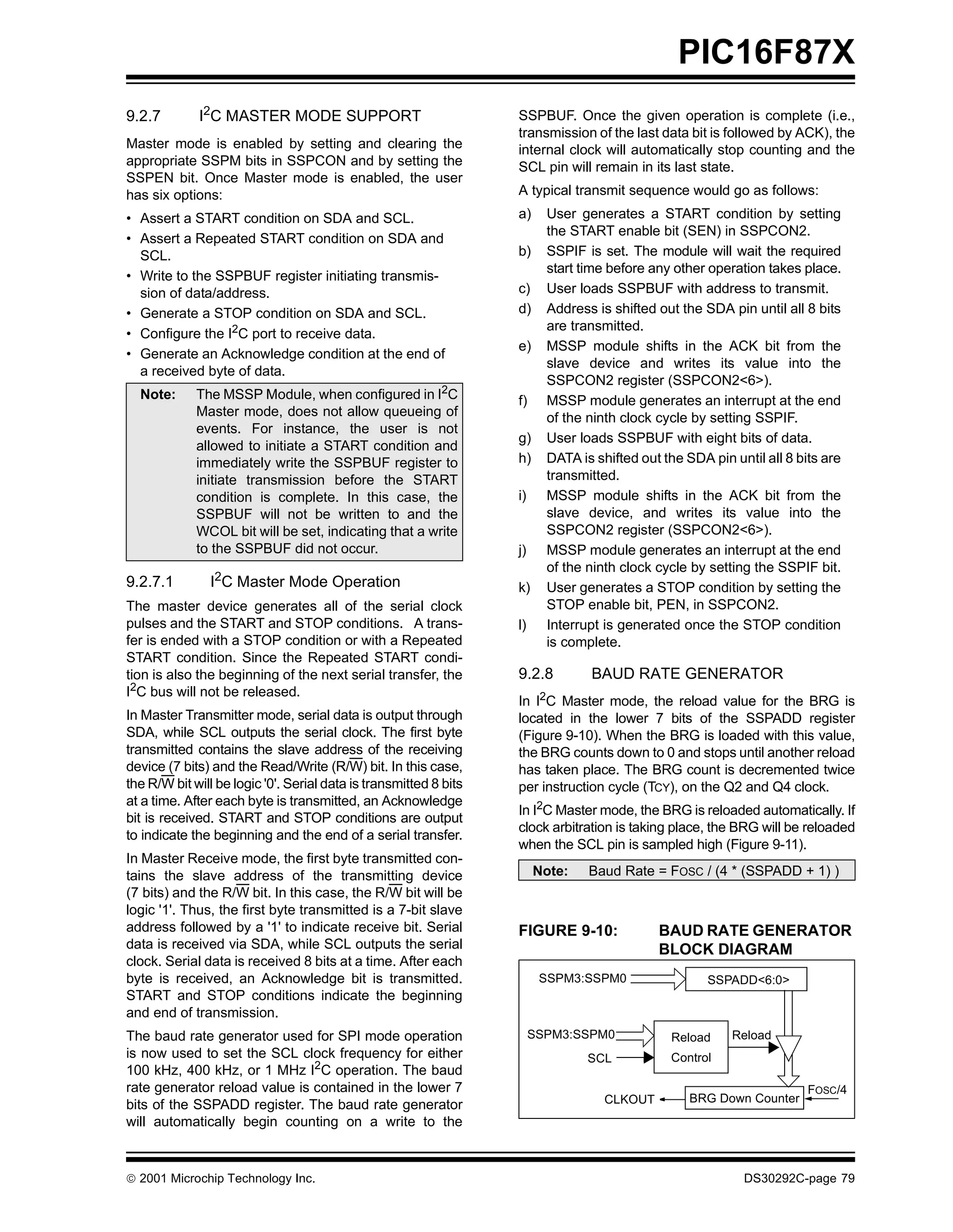 PIC16F87X
9.2.7        I2C MASTER MODE SUPPORT                               SSPBUF. Once the given operation is complete (i.e.,
                                                                   transmission of the last data bit is followed by ACK), the
Master mode is enabled by setting and clearing the                 internal clock will automatically stop counting and the
appropriate SSPM bits in SSPCON and by setting the                 SCL pin will remain in its last state.
SSPEN bit. Once Master mode is enabled, the user
has six options:                                                   A typical transmit sequence would go as follows:
• Assert a START condition on SDA and SCL.                         a)     User generates a START condition by setting
                                                                          the START enable bit (SEN) in SSPCON2.
• Assert a Repeated START condition on SDA and
  SCL.                                                             b)     SSPIF is set. The module will wait the required
                                                                          start time before any other operation takes place.
• Write to the SSPBUF register initiating transmis-
  sion of data/address.                                            c)     User loads SSPBUF with address to transmit.
• Generate a STOP condition on SDA and SCL.                        d)     Address is shifted out the SDA pin until all 8 bits
                                                                          are transmitted.
• Configure the I2C port to receive data.
                                                                   e)     MSSP module shifts in the ACK bit from the
• Generate an Acknowledge condition at the end of
                                                                          slave device and writes its value into the
  a received byte of data.
                                                                          SSPCON2 register (SSPCON2<6>).
  Note:      The MSSP Module, when configured in I2C               f)     MSSP module generates an interrupt at the end
             Master mode, does not allow queueing of                      of the ninth clock cycle by setting SSPIF.
             events. For instance, the user is not
                                                                   g)     User loads SSPBUF with eight bits of data.
             allowed to initiate a START condition and
             immediately write the SSPBUF register to              h)     DATA is shifted out the SDA pin until all 8 bits are
             initiate transmission before the START                       transmitted.
             condition is complete. In this case, the              i)     MSSP module shifts in the ACK bit from the
             SSPBUF will not be written to and the                        slave device, and writes its value into the
             WCOL bit will be set, indicating that a write                SSPCON2 register (SSPCON2<6>).
             to the SSPBUF did not occur.                          j)     MSSP module generates an interrupt at the end
                                                                          of the ninth clock cycle by setting the SSPIF bit.
9.2.7.1        I2C Master Mode Operation                           k)     User generates a STOP condition by setting the
The master device generates all of the serial clock                       STOP enable bit, PEN, in SSPCON2.
pulses and the START and STOP conditions. A trans-                 l)     Interrupt is generated once the STOP condition
fer is ended with a STOP condition or with a Repeated                     is complete.
START condition. Since the Repeated START condi-
tion is also the beginning of the next serial transfer, the        9.2.8         BAUD RATE GENERATOR
I2C bus will not be released.
                                                                   In I2C Master mode, the reload value for the BRG is
In Master Transmitter mode, serial data is output through          located in the lower 7 bits of the SSPADD register
SDA, while SCL outputs the serial clock. The first byte            (Figure 9-10). When the BRG is loaded with this value,
transmitted contains the slave address of the receiving            the BRG counts down to 0 and stops until another reload
device (7 bits) and the Read/Write (R/W) bit. In this case,        has taken place. The BRG count is decremented twice
the R/W bit will be logic '0'. Serial data is transmitted 8 bits   per instruction cycle (TCY), on the Q2 and Q4 clock.
at a time. After each byte is transmitted, an Acknowledge
                                                                   In I2C Master mode, the BRG is reloaded automatically. If
bit is received. START and STOP conditions are output
                                                                   clock arbitration is taking place, the BRG will be reloaded
to indicate the beginning and the end of a serial transfer.
                                                                   when the SCL pin is sampled high (Figure 9-11).
In Master Receive mode, the first byte transmitted con-
tains the slave address of the transmitting device                      Note:    Baud Rate = FOSC / (4 * (SSPADD + 1) )
(7 bits) and the R/W bit. In this case, the R/W bit will be
logic '1'. Thus, the first byte transmitted is a 7-bit slave
address followed by a '1' to indicate receive bit. Serial          FIGURE 9-10:              BAUD RATE GENERATOR
data is received via SDA, while SCL outputs the serial                                       BLOCK DIAGRAM
clock. Serial data is received 8 bits at a time. After each
byte is received, an Acknowledge bit is transmitted.                     SSPM3:SSPM0                  SSPADD<6:0>
START and STOP conditions indicate the beginning
and end of transmission.
The baud rate generator used for SPI mode operation                     SSPM3:SSPM0            Reload     Reload
is now used to set the SCL clock frequency for either                            SCL           Control
100 kHz, 400 kHz, or 1 MHz I2C operation. The baud
rate generator reload value is contained in the lower 7                                                                 FOSC/4
                                                                                    CLKOUT         BRG Down Counter
bits of the SSPADD register. The baud rate generator
will automatically begin counting on a write to the



 2001 Microchip Technology Inc.                                                                            DS30292C-page 79
 