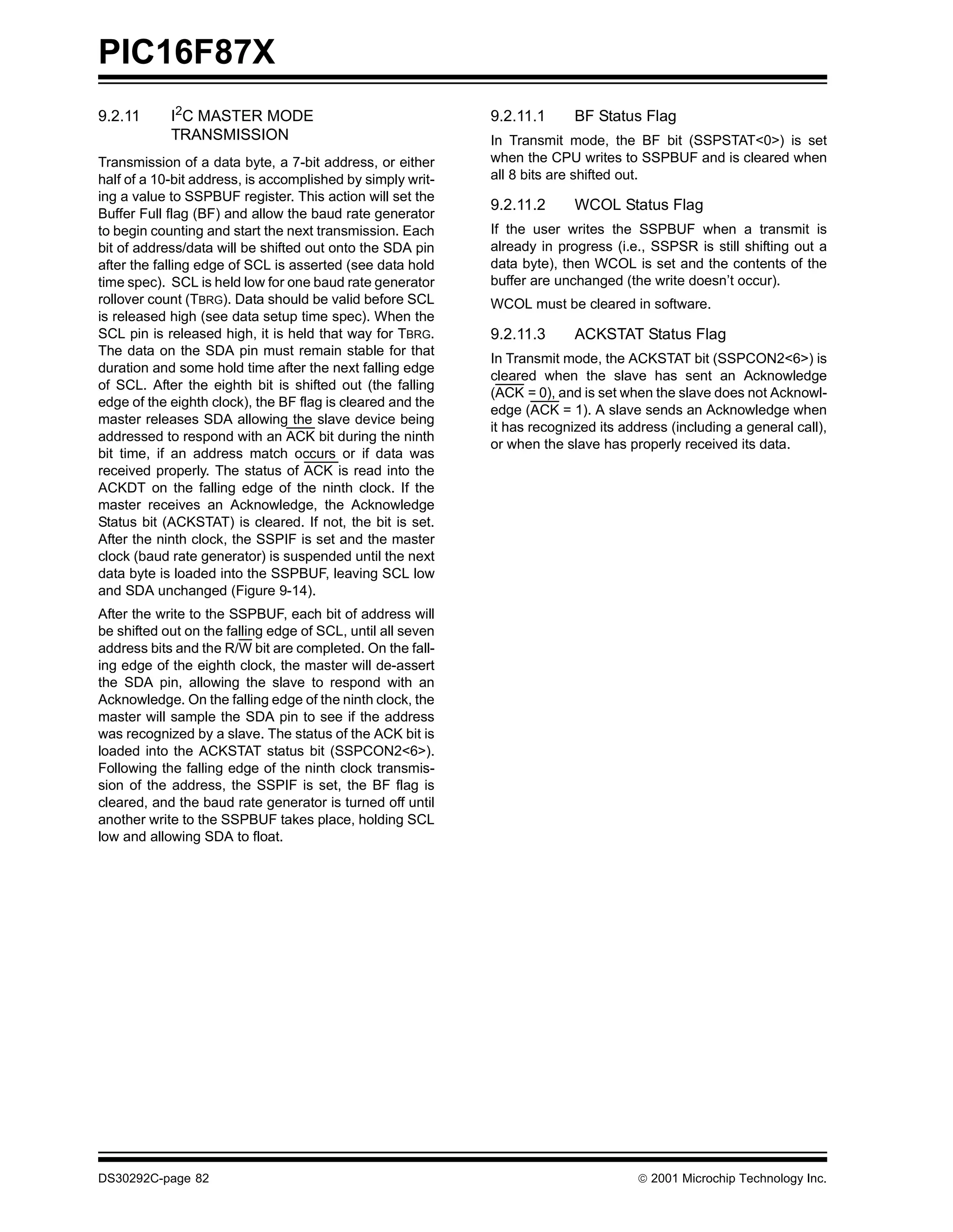 PIC16F87X
9.2.11      I2C MASTER MODE                                  9.2.11.1      BF Status Flag
            TRANSMISSION                                     In Transmit mode, the BF bit (SSPSTAT<0>) is set
Transmission of a data byte, a 7-bit address, or either      when the CPU writes to SSPBUF and is cleared when
half of a 10-bit address, is accomplished by simply writ-    all 8 bits are shifted out.
ing a value to SSPBUF register. This action will set the
                                                             9.2.11.2      WCOL Status Flag
Buffer Full flag (BF) and allow the baud rate generator
to begin counting and start the next transmission. Each      If the user writes the SSPBUF when a transmit is
bit of address/data will be shifted out onto the SDA pin     already in progress (i.e., SSPSR is still shifting out a
after the falling edge of SCL is asserted (see data hold     data byte), then WCOL is set and the contents of the
time spec). SCL is held low for one baud rate generator      buffer are unchanged (the write doesn’t occur).
rollover count (TBRG). Data should be valid before SCL       WCOL must be cleared in software.
is released high (see data setup time spec). When the
SCL pin is released high, it is held that way for TBRG.      9.2.11.3      ACKSTAT Status Flag
The data on the SDA pin must remain stable for that
                                                             In Transmit mode, the ACKSTAT bit (SSPCON2<6>) is
duration and some hold time after the next falling edge
                                                             cleared when the slave has sent an Acknowledge
of SCL. After the eighth bit is shifted out (the falling
                                                             (ACK = 0), and is set when the slave does not Acknowl-
edge of the eighth clock), the BF flag is cleared and the
                                                             edge (ACK = 1). A slave sends an Acknowledge when
master releases SDA allowing the slave device being
                                                             it has recognized its address (including a general call),
addressed to respond with an ACK bit during the ninth
                                                             or when the slave has properly received its data.
bit time, if an address match occurs or if data was
received properly. The status of ACK is read into the
ACKDT on the falling edge of the ninth clock. If the
master receives an Acknowledge, the Acknowledge
Status bit (ACKSTAT) is cleared. If not, the bit is set.
After the ninth clock, the SSPIF is set and the master
clock (baud rate generator) is suspended until the next
data byte is loaded into the SSPBUF, leaving SCL low
and SDA unchanged (Figure 9-14).
After the write to the SSPBUF, each bit of address will
be shifted out on the falling edge of SCL, until all seven
address bits and the R/W bit are completed. On the fall-
ing edge of the eighth clock, the master will de-assert
the SDA pin, allowing the slave to respond with an
Acknowledge. On the falling edge of the ninth clock, the
master will sample the SDA pin to see if the address
was recognized by a slave. The status of the ACK bit is
loaded into the ACKSTAT status bit (SSPCON2<6>).
Following the falling edge of the ninth clock transmis-
sion of the address, the SSPIF is set, the BF flag is
cleared, and the baud rate generator is turned off until
another write to the SSPBUF takes place, holding SCL
low and allowing SDA to float.




DS30292C-page 82                                                                      2001 Microchip Technology Inc.
 