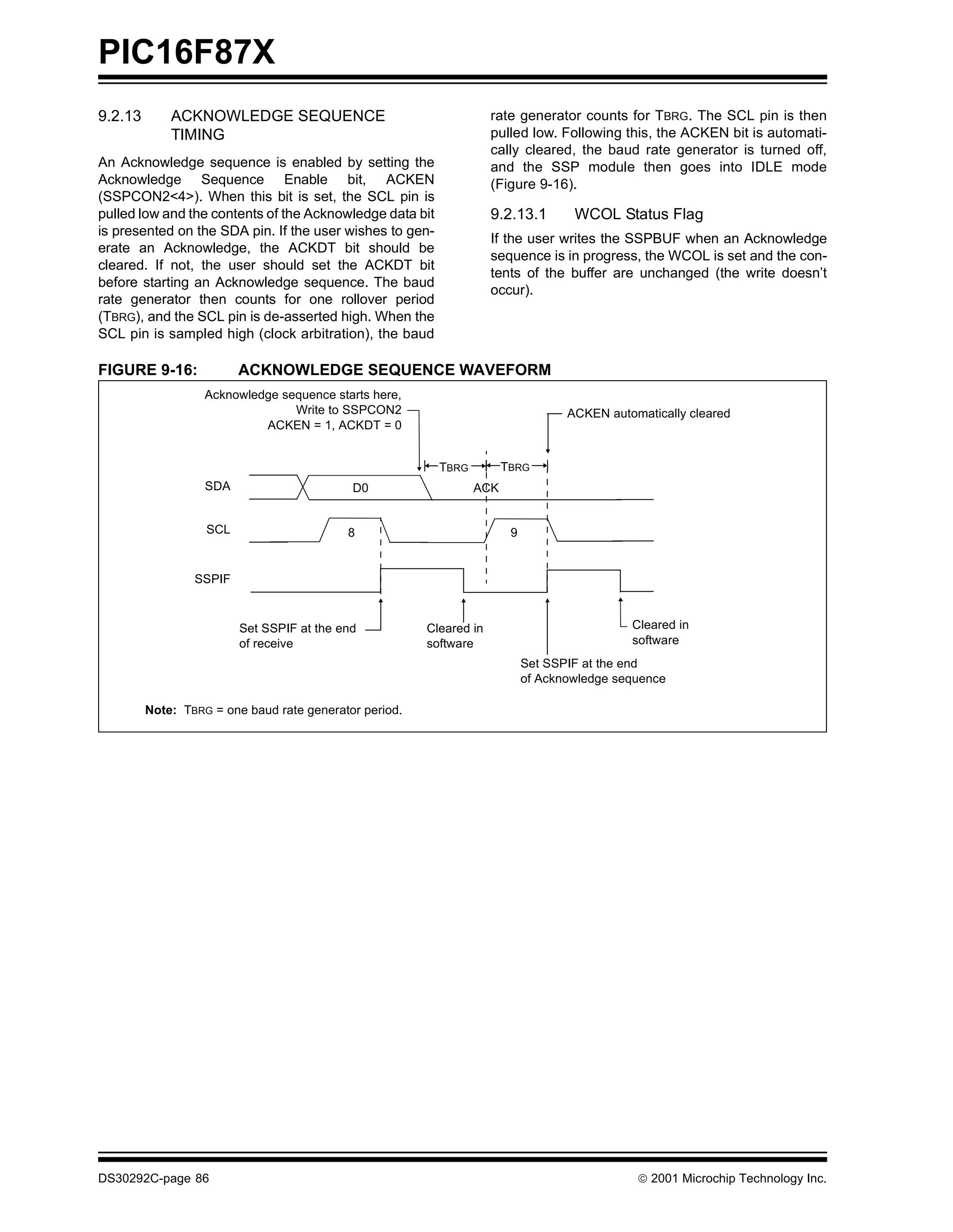 PIC16F87X
9.2.13       ACKNOWLEDGE SEQUENCE                                    rate generator counts for TBRG. The SCL pin is then
             TIMING                                                  pulled low. Following this, the ACKEN bit is automati-
                                                                     cally cleared, the baud rate generator is turned off,
An Acknowledge sequence is enabled by setting the                    and the SSP module then goes into IDLE mode
Acknowledge Sequence Enable bit, ACKEN                               (Figure 9-16).
(SSPCON2<4>). When this bit is set, the SCL pin is
pulled low and the contents of the Acknowledge data bit              9.2.13.1       WCOL Status Flag
is presented on the SDA pin. If the user wishes to gen-
                                                                     If the user writes the SSPBUF when an Acknowledge
erate an Acknowledge, the ACKDT bit should be
                                                                     sequence is in progress, the WCOL is set and the con-
cleared. If not, the user should set the ACKDT bit
                                                                     tents of the buffer are unchanged (the write doesn’t
before starting an Acknowledge sequence. The baud
                                                                     occur).
rate generator then counts for one rollover period
(TBRG), and the SCL pin is de-asserted high. When the
SCL pin is sampled high (clock arbitration), the baud

FIGURE 9-16:             ACKNOWLEDGE SEQUENCE WAVEFORM
                   Acknowledge sequence starts here,
                                 Write to SSPCON2                                  ACKEN automatically cleared
                            ACKEN = 1, ACKDT = 0


                                                          TBRG         TBRG
                   SDA                      D0                   ACK


                   SCL                     8                            9


                 SSPIF


                         Set SSPIF at the end           Cleared in                           Cleared in
                         of receive                     software                             software
                                                                            Set SSPIF at the end
                                                                            of Acknowledge sequence

         Note: TBRG = one baud rate generator period.




DS30292C-page 86                                                                               2001 Microchip Technology Inc.
 