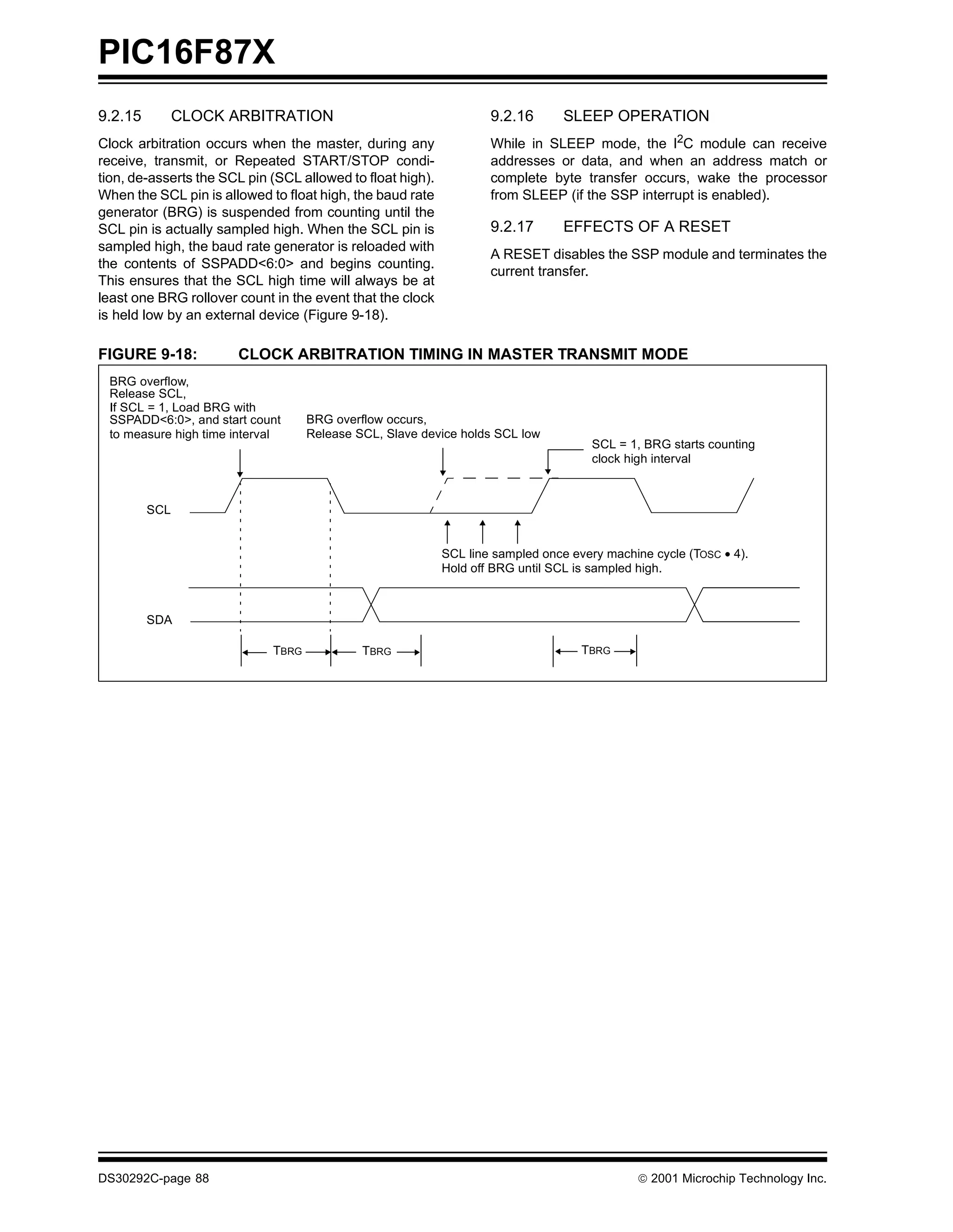 PIC16F87X
9.2.15         CLOCK ARBITRATION                                    9.2.16       SLEEP OPERATION
Clock arbitration occurs when the master, during any                While in SLEEP mode, the I2C module can receive
receive, transmit, or Repeated START/STOP condi-                    addresses or data, and when an address match or
tion, de-asserts the SCL pin (SCL allowed to float high).           complete byte transfer occurs, wake the processor
When the SCL pin is allowed to float high, the baud rate            from SLEEP (if the SSP interrupt is enabled).
generator (BRG) is suspended from counting until the
SCL pin is actually sampled high. When the SCL pin is               9.2.17       EFFECTS OF A RESET
sampled high, the baud rate generator is reloaded with
                                                                    A RESET disables the SSP module and terminates the
the contents of SSPADD<6:0> and begins counting.
                                                                    current transfer.
This ensures that the SCL high time will always be at
least one BRG rollover count in the event that the clock
is held low by an external device (Figure 9-18).

FIGURE 9-18:           CLOCK ARBITRATION TIMING IN MASTER TRANSMIT MODE
 BRG overflow,
 Release SCL,
 If SCL = 1, Load BRG with
 SSPADD<6:0>, and start count       BRG overflow occurs,
 to measure high time interval      Release SCL, Slave device holds SCL low
                                                                                     SCL = 1, BRG starts counting
                                                                                     clock high interval



         SCL


                                                            SCL line sampled once every machine cycle (TOSC • 4).
                                                            Hold off BRG until SCL is sampled high.



         SDA

                             TBRG            TBRG                                   TBRG




DS30292C-page 88                                                                              2001 Microchip Technology Inc.
 