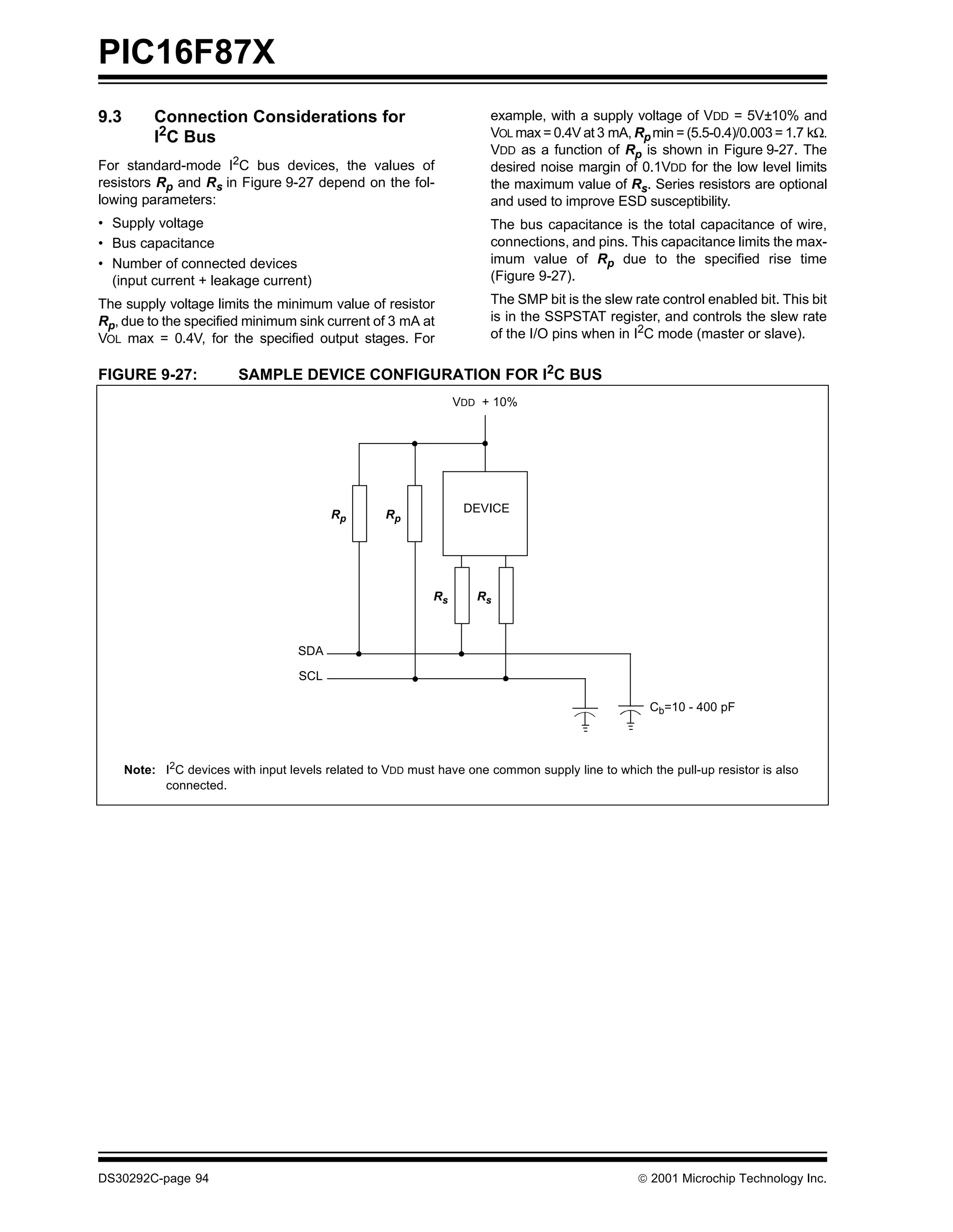 PIC16F87X
9.3        Connection Considerations for                               example, with a supply voltage of VDD = 5V±10% and
           I2C Bus                                                     VOL max = 0.4V at 3 mA, Rp min = (5.5-0.4)/0.003 = 1.7 kΩ.
                                                                       VDD as a function of Rp is shown in Figure 9-27. The
For standard-mode I2C bus devices, the values of                       desired noise margin of 0.1VDD for the low level limits
resistors Rp and Rs in Figure 9-27 depend on the fol-                  the maximum value of Rs. Series resistors are optional
lowing parameters:                                                     and used to improve ESD susceptibility.
• Supply voltage                                                       The bus capacitance is the total capacitance of wire,
• Bus capacitance                                                      connections, and pins. This capacitance limits the max-
• Number of connected devices                                          imum value of Rp due to the specified rise time
  (input current + leakage current)                                    (Figure 9-27).

The supply voltage limits the minimum value of resistor                The SMP bit is the slew rate control enabled bit. This bit
Rp, due to the specified minimum sink current of 3 mA at               is in the SSPSTAT register, and controls the slew rate
VOL max = 0.4V, for the specified output stages. For                   of the I/O pins when in I2C mode (master or slave).

FIGURE 9-27:              SAMPLE DEVICE CONFIGURATION FOR I2C BUS
                                                                  VDD + 10%




                                           Rp       Rp             DEVICE




                                                             Rs      Rs



                                     SDA

                                     SCL

                                                                                                    Cb=10 - 400 pF




      Note: I2C devices with input levels related to VDD must have one common supply line to which the pull-up resistor is also
            connected.




DS30292C-page 94                                                                                   2001 Microchip Technology Inc.
 