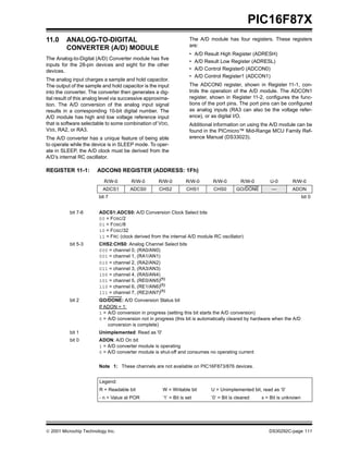 PIC16F87X
11.0     ANALOG-TO-DIGITAL                                           The A/D module has four registers. These registers
                                                                     are:
         CONVERTER (A/D) MODULE
                                                                     •    A/D Result High Register (ADRESH)
The Analog-to-Digital (A/D) Converter module has five
                                                                     •    A/D Result Low Register (ADRESL)
inputs for the 28-pin devices and eight for the other
devices.                                                             •    A/D Control Register0 (ADCON0)
                                                                     •    A/D Control Register1 (ADCON1)
The analog input charges a sample and hold capacitor.
The output of the sample and hold capacitor is the input             The ADCON0 register, shown in Register 11-1, con-
into the converter. The converter then generates a dig-              trols the operation of the A/D module. The ADCON1
ital result of this analog level via successive approxima-           register, shown in Register 11-2, configures the func-
tion. The A/D conversion of the analog input signal                  tions of the port pins. The port pins can be configured
results in a corresponding 10-bit digital number. The                as analog inputs (RA3 can also be the voltage refer-
A/D module has high and low voltage reference input                  ence), or as digital I/O.
that is software selectable to some combination of VDD,              Additional information on using the A/D module can be
VSS, RA2, or RA3.                                                    found in the PICmicro™ Mid-Range MCU Family Ref-
The A/D converter has a unique feature of being able                 erence Manual (DS33023).
to operate while the device is in SLEEP mode. To oper-
ate in SLEEP, the A/D clock must be derived from the
A/D’s internal RC oscillator.

REGISTER 11-1:          ADCON0 REGISTER (ADDRESS: 1Fh)
                           R/W-0        R/W-0        R/W-0         R/W-0         R/W-0         R/W-0      U-0        R/W-0
                          ADCS1        ADCS0         CHS2           CHS1         CHS0        GO/DONE       —         ADON
                        bit 7                                                                                               bit 0


           bit 7-6       ADCS1:ADCS0: A/D Conversion Clock Select bits
                         00 = FOSC/2
                         01 = FOSC/8
                         10 = FOSC/32
                         11 = FRC (clock derived from the internal A/D module RC oscillator)
           bit 5-3       CHS2:CHS0: Analog Channel Select bits
                         000 = channel 0, (RA0/AN0)
                         001 = channel 1, (RA1/AN1)
                         010 = channel 2, (RA2/AN2)
                         011 = channel 3, (RA3/AN3)
                         100 = channel 4, (RA5/AN4)
                         101 = channel 5, (RE0/AN5)(1)
                         110 = channel 6, (RE1/AN6)(1)
                         111 = channel 7, (RE2/AN7)(1)
           bit 2         GO/DONE: A/D Conversion Status bit
                         If ADON = 1:
                         1 = A/D conversion in progress (setting this bit starts the A/D conversion)
                         0 = A/D conversion not in progress (this bit is automatically cleared by hardware when the A/D
                             conversion is complete)
           bit 1         Unimplemented: Read as '0'
           bit 0         ADON: A/D On bit
                         1 = A/D converter module is operating
                         0 = A/D converter module is shut-off and consumes no operating current

                         Note 1: These channels are not available on PIC16F873/876 devices.


                         Legend:
                         R = Readable bit              W = Writable bit         U = Unimplemented bit, read as ‘0’
                         - n = Value at POR            ’1’ = Bit is set         ’0’ = Bit is cleared   x = Bit is unknown




 2001 Microchip Technology Inc.                                                                          DS30292C-page 111
 