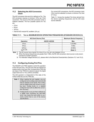 PIC16F87X
11.2      Selecting the A/D Conversion                               For correct A/D conversions, the A/D conversion clock
          Clock                                                      (TAD) must be selected to ensure a minimum TAD time
                                                                     of 1.6 µs.
The A/D conversion time per bit is defined as TAD. The
                                                                     Table 11-1 shows the resultant TAD times derived from
A/D conversion requires a minimum 12TAD per 10-bit
                                                                     the device operating frequencies and the A/D clock
conversion. The source of the A/D conversion clock is
                                                                     source selected.
software selected. The four possible options for TAD
are:
•   2TOSC
•   8TOSC
•   32TOSC
•   Internal A/D module RC oscillator (2-6 µs)

TABLE 11-1:         TAD vs. MAXIMUM DEVICE OPERATING FREQUENCIES (STANDARD DEVICES (C))

                                AD Clock Source (TAD)                                    Maximum Device Frequency

               Operation                                  ADCS1:ADCS0                                Max.
                 2TOSC                                          00                                 1.25 MHz
                 8TOSC                                          01                                   5 MHz
                 32TOSC                                         10                                  20 MHz
                RC(1, 2, 3)                                     11                                  (Note 1)
Note 1: The RC source has a typical TAD time of 4 µs, but can vary between 2-6 µs.
     2: When the device frequencies are greater than 1 MHz, the RC A/D conversion clock source is only recom-
        mended for SLEEP operation.
     3: For extended voltage devices (LC), please refer to the Electrical Characteristics (Sections 15.1 and 15.2).



11.3      Configuring Analog Port Pins
The ADCON1 and TRIS registers control the operation
of the A/D port pins. The port pins that are desired as
analog inputs must have their corresponding TRIS bits
set (input). If the TRIS bit is cleared (output), the digital
output level (VOH or VOL) will be converted.
The A/D operation is independent of the state of the
CHS2:CHS0 bits and the TRIS bits.
    Note 1: When reading the port register, any pin
            configured as an analog input channel will
            read as cleared (a low level). Pins config-
            ured as digital inputs will convert an ana-
            log input. Analog levels on a digitally
            configured input will not affect the conver-
            sion accuracy.
           2: Analog levels on any pin that is defined as
              a digital input (including the AN7:AN0
              pins), may cause the input buffer to con-
              sume current that is out of the device
              specifications.




 2001 Microchip Technology Inc.                                                                       DS30292C-page 115
 