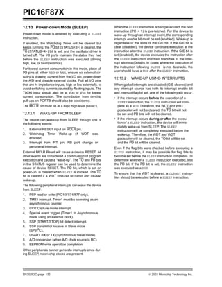 PIC16F87X
12.13 Power-down Mode (SLEEP)                              When the SLEEP instruction is being executed, the next
                                                           instruction (PC + 1) is pre-fetched. For the device to
Power-down mode is entered by executing a SLEEP            wake-up through an interrupt event, the corresponding
instruction.                                               interrupt enable bit must be set (enabled). Wake-up is
If enabled, the Watchdog Timer will be cleared but         regardless of the state of the GIE bit. If the GIE bit is
keeps running, the PD bit (STATUS<3>) is cleared, the      clear (disabled), the device continues execution at the
TO (STATUS<4>) bit is set, and the oscillator driver is    instruction after the SLEEP instruction. If the GIE bit is
turned off. The I/O ports maintain the status they had     set (enabled), the device executes the instruction after
before the SLEEP instruction was executed (driving         the SLEEP instruction and then branches to the inter-
high, low, or hi-impedance).                               rupt address (0004h). In cases where the execution of
                                                           the instruction following SLEEP is not desirable, the
For lowest current consumption in this mode, place all
                                                           user should have a NOP after the SLEEP instruction.
I/O pins at either VDD or VSS, ensure no external cir-
cuitry is drawing current from the I/O pin, power-down
                                                           12.13.2      WAKE-UP USING INTERRUPTS
the A/D and disable external clocks. Pull all I/O pins
that are hi-impedance inputs, high or low externally, to   When global interrupts are disabled (GIE cleared) and
avoid switching currents caused by floating inputs. The    any interrupt source has both its interrupt enable bit
T0CKI input should also be at VDD or VSS for lowest        and interrupt flag bit set, one of the following will occur:
current consumption. The contribution from on-chip         • If the interrupt occurs before the execution of a
pull-ups on PORTB should also be considered.                 SLEEP instruction, the SLEEP instruction will com-
The MCLR pin must be at a logic high level (VIHMC).          plete as a NOP. Therefore, the WDT and WDT
                                                             postscaler will not be cleared, the TO bit will not
12.13.1     WAKE-UP FROM SLEEP                               be set and PD bits will not be cleared.
The device can wake-up from SLEEP through one of           • If the interrupt occurs during or after the execu-
the following events:                                        tion of a SLEEP instruction, the device will imme-
                                                             diately wake-up from SLEEP. The SLEEP
1.   External RESET input on MCLR pin.                       instruction will be completely executed before the
2.   Watchdog Timer Wake-up (if WDT was                      wake-up. Therefore, the WDT and WDT
     enabled).                                               postscaler will be cleared, the TO bit will be set
3.   Interrupt from INT pin, RB port change or               and the PD bit will be cleared.
     peripheral interrupt.                                 Even if the flag bits were checked before executing a
External MCLR Reset will cause a device RESET. All         SLEEP instruction, it may be possible for flag bits to
other events are considered a continuation of program      become set before the SLEEP instruction completes. To
execution and cause a “wake-up”. The TO and PD bits        determine whether a SLEEP instruction executed, test
in the STATUS register can be used to determine the        the PD bit. If the PD bit is set, the SLEEP instruction
cause of device RESET. The PD bit, which is set on         was executed as a NOP.
power-up, is cleared when SLEEP is invoked. The TO         To ensure that the WDT is cleared, a CLRWDT instruc-
bit is cleared if a WDT time-out occurred and caused       tion should be executed before a SLEEP instruction.
wake-up.
The following peripheral interrupts can wake the device
from SLEEP:
1.   PSP read or write (PIC16F874/877 only).
2.   TMR1 interrupt. Timer1 must be operating as an
     asynchronous counter.
3.   CCP Capture mode interrupt.
4.   Special event trigger (Timer1 in Asynchronous
     mode using an external clock).
5.   SSP (START/STOP) bit detect interrupt.
6.   SSP transmit or receive in Slave mode
     (SPI/I2C).
7.   USART RX or TX (Synchronous Slave mode).
8.   A/D conversion (when A/D clock source is RC).
9.   EEPROM write operation completion
Other peripherals cannot generate interrupts since dur-
ing SLEEP, no on-chip clocks are present.




DS30292C-page 132                                                                     2001 Microchip Technology Inc.
 