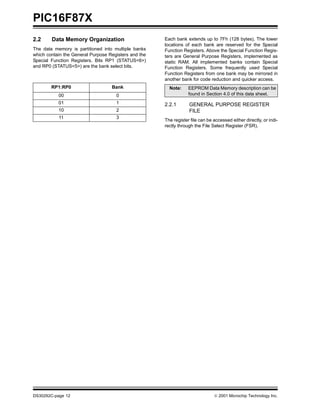 PIC16F87X
2.2     Data Memory Organization                      Each bank extends up to 7Fh (128 bytes). The lower
                                                      locations of each bank are reserved for the Special
The data memory is partitioned into multiple banks    Function Registers. Above the Special Function Regis-
which contain the General Purpose Registers and the   ters are General Purpose Registers, implemented as
Special Function Registers. Bits RP1 (STATUS<6>)      static RAM. All implemented banks contain Special
and RP0 (STATUS<5>) are the bank select bits.         Function Registers. Some frequently used Special
                                                      Function Registers from one bank may be mirrored in
                                                      another bank for code reduction and quicker access.
        RP1:RP0                    Bank                 Note:     EEPROM Data Memory description can be
           00                        0                            found in Section 4.0 of this data sheet.
           01                        1                2.2.1       GENERAL PURPOSE REGISTER
           10                        2                            FILE
           11                        3
                                                      The register file can be accessed either directly, or indi-
                                                      rectly through the File Select Register (FSR).




DS30292C-page 12                                                                2001 Microchip Technology Inc.
 