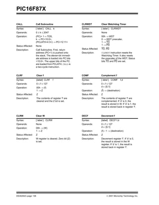 PIC16F87X

CALL               Call Subroutine                       CLRWDT             Clear Watchdog Timer
Syntax:            [ label ] CALL k                      Syntax:            [ label ] CLRWDT
Operands:          0 ≤ k ≤ 2047                          Operands:          None
Operation:         (PC)+ 1→ TOS,                         Operation:         00h → WDT
                   k → PC<10:0>,                                            0 → WDT prescaler,
                   (PCLATH<4:3>) → PC<12:11>                                1 → TO
Status Affected:   None                                                     1 → PD

Description:       Call Subroutine. First, return        Status Affected:   TO, PD
                   address (PC+1) is pushed onto         Description:       CLRWDT instruction resets the
                   the stack. The eleven-bit immedi-                        Watchdog Timer. It also resets
                   ate address is loaded into PC bits                       the prescaler of the WDT. Status
                   <10:0>. The upper bits of the PC                         bits TO and PD are set.
                   are loaded from PCLATH. CALL is
                   a two-cycle instruction.


CLRF                Clear f                              COMF               Complement f
Syntax:             [label] CLRF    f                    Syntax:            [ label ] COMF        f,d
Operands:           0 ≤ f ≤ 127                          Operands:          0 ≤ f ≤ 127
Operation:          00h → (f)                                               d ∈ [0,1]
                    1→Z                                  Operation:         (f) → (destination)
Status Affected:    Z                                    Status Affected:   Z
Description:        The contents of register ’f’ are     Description:       The contents of register ’f’ are
                    cleared and the Z bit is set.                           complemented. If ’d’ is 0, the
                                                                            result is stored in W. If ’d’ is 1, the
                                                                            result is stored back in register ’f’.


CLRW               Clear W                               DECF               Decrement f
Syntax:            [ label ] CLRW                        Syntax:            [label] DECF f,d
Operands:          None                                  Operands:          0 ≤ f ≤ 127
Operation:         00h → (W)                                                d ∈ [0,1]
                   1→Z                                   Operation:         (f) - 1 → (destination)
Status Affected:   Z                                     Status Affected:   Z
Description:       W register is cleared. Zero bit (Z)   Description:       Decrement register ’f’. If ’d’ is 0,
                   is set.                                                  the result is stored in the W
                                                                            register. If ’d’ is 1, the result is
                                                                            stored back in register ’f’.




DS30292C-page 138                                                                 2001 Microchip Technology Inc.
 